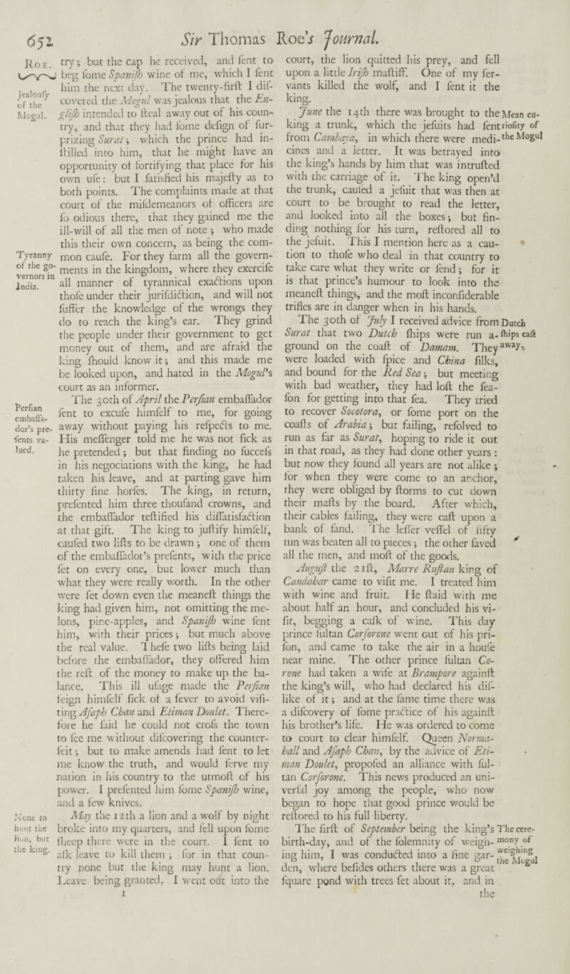 6p~ Roe. Sir Thomas Roe’j Journal. Jealoufy of the Mogul. Tyranny of the go¬ vernors in Jndia. Perfian emba Ha- dor's pre¬ sents va¬ lued. j\one to hunt the Hon, but the king. try ; but the cap he received, and fent to beg fome Spaniflo wine ot me, which I fent him the next day. The twenty-firft I dil- covered the Mogul was jealous that the En- glijh intended to Ileal away out of his coun¬ try, and that they had fome defign ot fur- prizing Surat; which the prince had in- ftilled into him, that he might have an opportunity ot fortifying that place tor his own ufe: but I fatisfied his majefty as to both points. The complaints made at that court ot the mifdemeanors ot officers are fo odious there, that they gained me the ill-will of all the men ot note •, who made this their own concern, as being the com¬ mon caufe. For they farm all the govern¬ ments in the kingdom, where they exercife all manner of tyrannical exactions upon thofe under their jurifdiftion, and will not fuffer the knowledge of the wrongs they do to reach the king’s ear. They grind the people under their government to get money out of them, and are afraid the king ffiould know it; and this made me be looked upon, and hated in the Mogul's, court as an informer. The 30 th of April the Perfian embaftador fent to excule himfelf to me, for going away without paying his refpeifts to me. His meflenger told me he was not fick as he pretended ; but that finding no fuccefs in his negotiations with the king, he had taken his leave, and at parting gave him thirty fine horfes. The king, in return, prefented him three thoufand crowns, and the embaffador teftified his difiatisfadlion at that gift. The king to jullily himfelf, caufed two lifts to be drawn ; one of them of the embafiador’s prefents, with the price fet on every one, but lower much than what they were really worth. In the other were fet down even the meaneft things the king had given him, not omitting the me¬ lons, pine-apples, and Spanijh wine fent him, with their prices; but much above the real value. 1 hefe two lifts being laid before the embaffador, they offered him the reft of the money to make up the ba¬ lance. This ill ufage made the Perfian feign himfelf fick of a fever to avoid vifi- ting Afaph Chan and Etiman Doulet. There¬ fore he laid he could not crois the town to fee me without difcovering the counter¬ feit; but to make amends had fent to let me know the truth, and would ferve my nation in his country to the utmoft of his power. I prefented him fome Spanifh wine, and a few knives. May the 12th a lion and a wolf by night broke into my quarters, and fell upon fome fheep there were in the courr. I fent to afk leave to kill them ; for in that coun¬ try none but the king may hunt a lion. Leave being granted, I went out into the court, the lion quitted his prey, and fell upon a little Irift) maftiffi One of my fer- vants killed the wolf, and I fent it the king. June the 14th there was brought to the Mean cu¬ bing a trunk, which the jefuits had fentnofity of from Cambay a, in which there were medi-theM°guI cines and a letter. It was betrayed into the king’s hands by him that was intrufted with the carriage of it. The king open’d the trunk, caufed a jefuit that was then at court to be brought to read the letter, and looked into all the boxes; but fin¬ ding nothing for his turn, reftored all to the jeiuit. This I mention here as a cau¬ tion to thofe who deal in that country to take care what they write or fend; for it is that prince’s humour to look into the meaneft things, and the moft inconfiderable trifles are in danger when in his hands. The 30th of July I received advice from Dutch Surat that two Dutch fhips were run a- ftips caft ground on the coaft of Damam. TheyawaT. were loaded with fpice and China filks, and bound for the Red Sea; but meeting with bad weather, they had loft the fea- fon for getting into that fea. They tried to recover Socotora, or fome port on the coafts of Arabia; but failing, refolved to run as far as Surat, hoping to ride it out in that road, as they had done other years : but now they found all years are not alike ; for when they were come to an anchor, they were obliged by ftorms to cut down their malls by the board. After which, their cables failing, they were call upon a bank of fand. The Idler veflel of fifty tun was beaten all to pieces; the other laved all the men, and moft of the goods. Auguft the 21 ft, Mar re Ruftan king of Candahar came to vifit me. I treated him with wine and fruit. He ftaid with me about half an hour, and concluded his vi¬ fit, begging a calk of wine. This day prince fultan Corforcne went out of his pri- lbn, and came to take the air in a houfe near mine. The other prince fultan Co- rone had taken a wife at Brampore againft the king’s will, who had declared his dif- like of it; and at the fame time there was a difeovery of fome practice of his againft his brother’s life. He was ordered to come to court to clear himfelf. Queen Norma- hall and Afaph Chan, by the advice of Eti¬ man Doulet, propoled an alliance with ful¬ tan Corforone. This news produced an uni- verfal joy among the people, who now began to hope that good prince would be reftored to his full liberty. The firft of September being the king’s The cere- birth-day, and of the folemnity of weigh- mon>' ,ot ing him, I was conduced into a fine gar- den, where befides others there was a great “ fquare pond with trees fet about it, and in