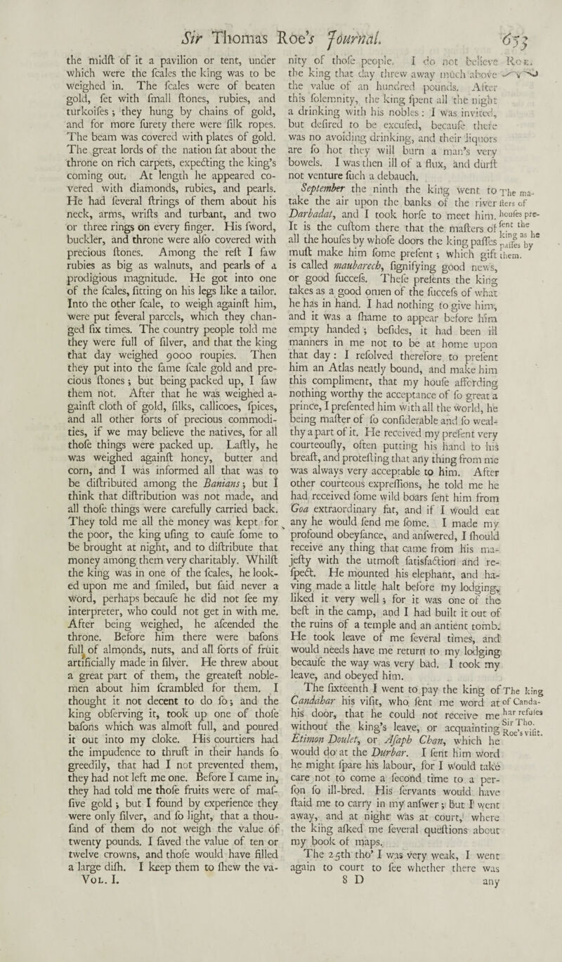 Sir Thomas RoeV 65 -y y the midft of it a pavilion or tent, under which were the fcales the king was to be weighed in. The fcales were of beaten gold, fet with fmall {tones, rubies, and turkoifes ; they hung by chains of gold, and for more furety there were filk ropes. The beam was covered v/ith plates of gold. The great lords of the nation fat about the throne on rich carpets, expecting the king’s coming out.- At length he appeared co¬ vered with diamonds, rubies, and pearls. He had feveral firings of them about his nity of thofe people. I do not believe Roe. the king that day threw away much above the value of an hundred pounds. After this folemnity, the king fpent all the night a drinking with his nobles: I was invited, but defired to be excufed, becaufe there was no avoiding drinking, and their liquors are fo hot they will burn a man’s very bowels. I was then ill of a flux, and diirft not venture fuch a debauch. September the ninth the king went to The ms- take the air upon the banks of the river iters of neck, arms, wrifts and turbant, and two or three rings on every finger. His fword, buckler, and throne were alfo covered with precious itones. Among the reft I faw rubies as big as walnuts, and pearls of a prodigious magnitude. He got into one of the fcales, fitting on his legs like a tailor. Into the other fcale, to weigh againit him, were put feveral parcels, which they chan¬ ged fix times. The country people told me they were full of filver, and that the king that day weighed 9000 roupies. Then they put into the fame fcale gold and pre¬ cious itones; but being packed up, I faw them not. After that he was weighed a- gainit cloth of gold, filks, callicoes, fpices, and all other forts of precious commodi¬ ties, if we may believe the natives, for all thofe things were packed up. Laitly, he was weighed againit honey, butter and corn, and I was informed all that was to be dittributed among the Banians but I think that diftribution was not made, and all thofe things were carefully carried back. They told me all the money was kept for ^ the poor, the king ufing to caufe fome to be brought at night, and to diftribute that money among them very charitably. Whilit the king was in one of the fcales, he look¬ ed upon me and fmiled, but faid never a word, perhaps becaufe he did not fee my interpreter, who could not get in with me. After being weighed, he afeended the throne. Before him there were bafons fufl of almonds, nuts, and all forts of fruit artificially made in filver. He threw about a great part of them, the greateft noble¬ men about him lcrambled for them. I thought it not decent to do fo; and the king obferving it, took up one of thofe bafons which was almoil full, and poured it out into my cloke. His courtiers had the impudence to thruft in their hands fo greedily, that had I not prevented them, they had not left me one. Before I came in, they had told me thofe fruits were of maf- five gold i but I found by experience they were only filver, and fo light, that a thou- fand of them do not weigh the value of twenty pounds. I faved the value of ten or twelve crowns, and thofe would have filled a large diih. I keep them to fhew the va- Darbadat, and I took horfe to meet him.ilcules Pre- It is the cuftom there that the matters of ?Jlt the1 all the houfes by whofe doors the king paths pffes^y * mutt make him fome prefent; which gift them, is called maubarech, fignifying good news, or good fuccefs. Thefe preients the king takes as a good omen of the fuccefs of what he has in hand. I had nothing to give him, and it was a fhame to appear before him empty handed ; befides, it had been ill manners in me not to be at home upon that day: I refolved therefore to prefent him an Atlas neatly bound, and make him this compliment, that my houfe affording nothing worthy the acceptance of fo great a prince, I prefented him with all the world, he being matter of fo confiderable and fo weal¬ thy apart of it. He received my prefent very courteoufly, often putting his hand to his breaft, and protefting that arty thing from me was always very acceptable to him. After other courteous exprefiions, he told me he had received fome wild boars fent him from Goa extraordinary far, and if I would eat any he would fend me fome. I made my profound obeyfance, and anfwered, I fhould receive any thing that came from his ma- jefty with the utmoft fatisfa&iori and re- fpe<5t. He mounted his elephant, and ha¬ ving made a little halt before my lodging* liked it very well; for it was one of the belt in the camp, and I had built it out of the ruins of a temple and an antient tomb. He took leave of me feveral times, and would needs have me return to my lodging becaufe the way was very bad. I took my leave, and obeyed him. The fixteenth I went to pay the king of The king Candahar his vifit, who, fent me word at of Canda- his door, that he Could not receive me hardefu,es without the king’s leave, or acquainting^™®^ Etimon Doulet, or Jfaph Chan, which he would do at the Durbar. I lent him word he might fpare his labour, for I Would take care not to come a fecond time to a per- fon fo ill-bred. His fervants would have ftaid me to carry in my anfwer; but I' went away, and at night was at court, where the king afked me feveral queftions about my book of maps. The 25th tho’ I was very weak, I went again to court to fee whether there was VOL. I. 8 D any