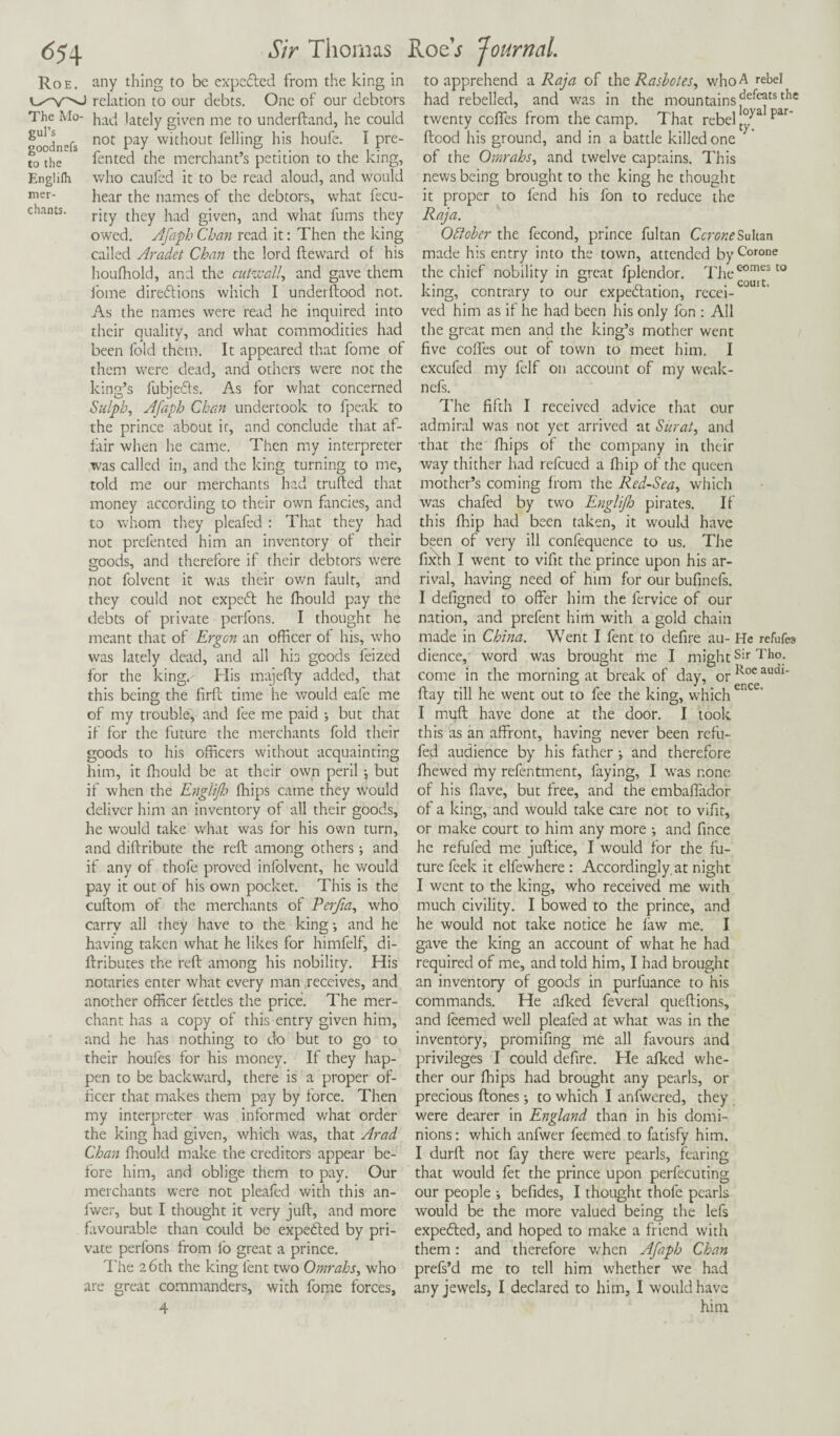 6?4 Roe. The Mo¬ gul’s goodnefs to the Englifh mer¬ chants. Sir Thomas RoeV Journal. any thing to be expected from the king in relation to our debts. One of our debtors had lately given me to underftand, he could not pay without felling his houfe. I pre- fented the merchant’s petition to the king, who caufed it to be read aloud, and would hear the names of the debtors, what fecu- rity they had given, and what fums they owed. Afaph Chan read it: Then the king called Aradet Chan the lord fleward of his houfhold, and the cutwall, and gave them iome direbtions which I underftood not. As the names were read he inquired into their quality, and what commodities had been fold them. It appeared that fome of them were dead, and others were not the king’s fubjebls. As for what concerned Sulpb, Afaph Chan undertook to fpeak to the prince about it, and conclude that af¬ fair when he came. Then my interpreter was called in, and the king turning to me, told me our merchants had trufled that money according to their own fancies, and to whom they pleafed : That they had not prefented him an inventory of their goods, and therefore if their debtors were not folvent it was their own fault, and they could not expebt he fhould pay the debts of private perfons. I thought he meant that of Ergon an officer of his, who was lately dead, and all his goods leized for the king.- His majefly added, that this being the firft time he would eafe me of my trouble, and fee me paid •, but that if for the future the merchants fold their goods to his officers without acquainting him, it fhould be at their own peril ; but if when the Englijh ffiips came they would deliver him an inventory of all their goods, he would take what was for his own turn, and diftribute the reft among others; and if any of thofe proved infolvent, he would pay it out of his own pocket. This is the cuftom of the merchants of Perfia, who carry all they have to the king •, and he having taken what he likes for himfelf, di- ftributes the reft among his nobility. His notaries enter what every man receives, and another officer fettles the price. The mer¬ chant has a copy of this entry given him, and he has nothing to do but to go to their houfes for his money. If they hap¬ pen to be backward, there is a proper of¬ ficer that makes them pay by force. Then my interpreter was informed what order the king had given, which was, that Arad Chan fhould make the creditors appear be¬ fore him, and oblige them to pay. Our merchants were not pleafed with this an- fwer, but I thought it very juft, and more favourable than could be expebled by pri¬ vate perfons from lb great a prince. The 26th the king lent two Omrahs, who are great commanders, with fome forces, 4 ence. to apprehend a Raja of the Rasbotcs, who A rebel had rebelled, and was in the mountains ^efc*ts tIie twenty ccffes from the camp. That rebel t°Ja par~ flood his ground, and in a battle killed one of the Omrahs, and twelve captains. This news being brought to the king he thought it proper to fend his fon to reduce the Raja. October the fecond, prince fultan Cerate Sultan made his entry into the town, attended by Corone the chief nobility in great fplendor. The601116510 sing, contrary to our expectation, recei- ved him as if he had been his only fon : All the great men and the king’s mother went five coffes out of town to meet him. I excufed my felf on account of my weak- nefs. The fifth I received advice that our admiral was not yet arrived at Surat, and that the fhips of the company in their way thither had refeued a fhip of the queen mother’s coming from the Red-Sea, which was chafed by two EngliJJo pirates. If this fhip had been taken, it would have been of very ill confequence to us. The fixth I went to vifit the prince upon his ar¬ rival, having need of him for our bufinefs. I defigned to offer him the fervice of our nation, and prefent him with a gold chain made in China. Went I fent to defire au- He refufea dience, word was brought me I mightsir Til°- come in the morning at break of day, orKoeauai* ftay till he went out to fee the king, which I muft have done at the door. I took this as an affront, having never been refu- fed audience by his father; and therefore fhewed my refentment, faying, I wras none of his flave, but free, and the embaffador of a king, and would take care not to vifit, or make court to him any more ; and fince he refufed me juftice, I would for the fu¬ ture feek it elfewhere : Accordingly, at night I went to the king, who received me with much civility. I bowed to the prince, and he would not take notice he law me. I gave the king an account of what he had required of me, and told him, I had brought an inventory of goods in purfuance to his commands. He afked feveral queftions, and leemed well pleafed at what was in the inventory, promifing me all favours and privileges I could defire. He afked whe¬ ther our fhips had brought any pearls, or precious ftones; to which I anfwered, they were dearer in England than in his domi¬ nions: which anfwer feemed to fatisfy him. I durft not fay there were pearls, fearing that would fet the prince upon perfecuting our people ; befides, I thought thofe pearls would be the more valued being the lefs expebled, and hoped to make a friend with them: and therefore when Afaph Chan prefs’d me to tell him whether we had any jewels, I declared to him, I would have him
