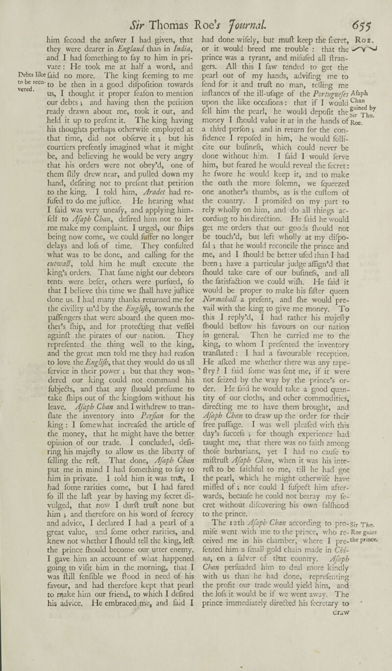 him fecond the anfwer I had given, that they were dearer in England than in India, and I had fomething to lay to him in pri¬ vate : He took me at half a word, and Debts like faid no more. The king Teeming to me vercdreC° t0 then in a good dilpofition towards us, I thought it proper feafon to mention our debts ; and having then the petition ready drawn about me, took it out, and held it up to prefent it. The king having his thoughts perhaps otherwife employed at that time, did not obferve it •, but his courtiers prefently imagined what it might be, and believing he would be very angry that his orders were not obey’d, one of them flily drew near, and pulled down my hand, defiring not to prefent that petition to the king. I told him, Aradet had re- fufed to do me juftice. He hearing what I faid was very uneafy, and applying him- felf to Afaph Chan, defired him not to let me make my complaint. I urged, our fhips being now come, we could futfer no longer delays and lofs of time. They confulted what was to be done, and calling for the cutwall, told him he muft execute the king’s orders. That fame night our debtors tents were befer, others were purfued, fo that I believe this time we fhall have juftice done us. I had many thanks returned me for the civility us’d by the Englijh, towards the paflengers that were aboard the queen mo¬ ther’s Ihip, and for protecting that veflel againft the pirates of our nation. They reprefented the thing well to the king, and the great men told me they had reafon to love the Englijh, that they would do us all fervice in their power ; but that they won¬ dered our king could not command his fubjeCts, and that any fhould prefume to take fhips out of the kingdom without his leave. Afaph Chan and I withdrew to tran- flate the inventory into Perjian for the king : I fomewhat increafed the article of the money, that he might have the better opinion of our trade. I concluded, deft- ring his majefty to allow us the liberty of felling the reft. That done, Afaph Chan put me in mind I had fomething to lay to him in private. I told him it was trite, I had fome rarities come, but I had fared fo ill the laft year by having my fecret di¬ vulged, that now I durft truft none but him ; and therefore on his word of fecrecy and advice, I declared I had a pearl of a great value, and fome other rarities, and knew not whether I fhould tell the king, left rhe prince fhould become our utter enemy. I gave him an account of what happened going to vifit him in the morning, that I was ftill fenftble we flood in need of his favour, and had therefore kept that pearl to make him our friend, to which I defired his advice. He embraced me, and faid I had done wifely, but muft keep the fecret. Roe, or it would breed me trouble : that the prince was a tyrant, and mifufed all ftran- gers. All this I law tended to get the pearl out of my hands, advifing me to fend for it and truft no man, telling me inftances of the ill-ufage of the Portuguefes Afaph upon the like occafions: that if I would C1!an fell him the pearl, he would depofit the^j!n^hoy money I fhould value it at in the hands of Roe. a third perfon •, and in return for the con¬ fidence I repoled in him, he would folli- cite our bufinefs, which could never be done without h:m. I faid 1 would ferve him, but feared he would reveal the fecret: he fwore he would keep it, and to make the oath the more folemn, we fqueezed one another’s thumbs, as is the cuftom of the country. I promifed on my part to rely wholly on him, and do all things ac¬ cording to his direction. He faid he would get me orders that our goods fhould not be touch’d, but left wholly at my difpo- fal ; that he would reconcile the prince and me, and I fhould be better ufed than I had been ; have a particular judge affign’d that fhould take care of our bufinefs, and all the fatisfaCtion we could wifh. He faid it would be proper to make his fifter queen Normahall a prefent, and fhe would pre¬ vail with the king to give me money. To this I reply’d, I had rather his majefty fhould beftow his favours on our nation in general. Then he carried me to the king, to whom I prefented the inventory tranflated : I had a favourable reception. He afked me whether there was any tape- ftry ? I laid fome was fent me, if it were not feized by the way by rhe prince’s or¬ der. He laid he would take a good quan¬ tity of our cloths, and other commodities, directing me to have them brought, and Afaph Chan to draw up the order for their free paffage. I was well pleafed with this day’s fuccefs ; for though experience had taught me, that there was no faith among thole barbarians, yet I had no caufe to miftruft Afaph Chan, when it was his inte- reft to be faithful to me, till he had got the pearl, which he might otherwife have miffed of; nor could I fufpeCt him after¬ wards, becaufe he could not betray my fe¬ cret without difeovering his own falfhood to the prince. The 12 th Afaph Chan according to pro-sir Tho. mile went with me to the prince, who re-Roe gains ceived me in his chamber, where I pre-tiie Pnnce“ fented him a final! gold chain made in Chi¬ na, on a falver of that country. Afaph Chan perfuaded him to deal more kindly with us than he had done, reprefen ting the profit our trade would yield him, and the lofs it would be if we went away. The prince immediately directed his lecretary to draw