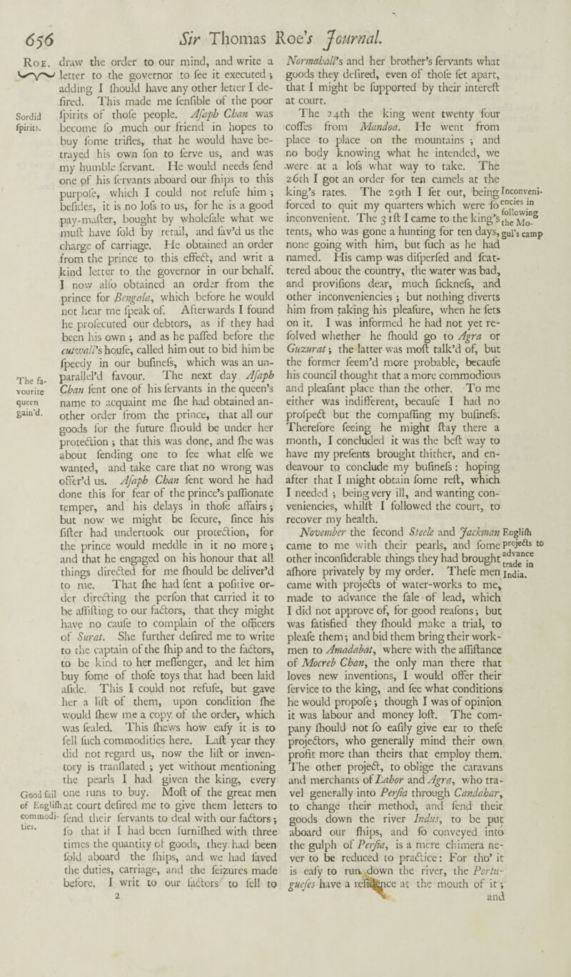 Roe. draw the order to our mind, and write a letter to the governor to fee it executed *, adding I fhould have any other letter I de- fired. This made me fenfible of the poor Sordid fpirits of thofe people. Afaph Chan was Ipirits. become fo much our friend in hopes to buy lome trifles, that he would have be¬ trayed his own fon to ferve us, and was my humble fervant. He would needs fend one of his fervants aboard our fhips to this purpofe, which I could not refufe him •, befides, it is no lofs to us, for he is a good pay-mafter, bought by wholefale what we muft have fold by retail, and lav’d us the charge of carriage. He obtained an order from the prince to this effeCt, and writ a kind letter to the governor in our behalf. I now alio obtained an order from the prince for Bengala, which before he would not hear me fpeak of. Afterwards I found he profecuted our debtors, as if they had been his own •, and as he paflfed before the cutwall's houfe, called him out to bid him be fpeedy in our bufinefs, which was an un- The fa- paraljel’d favour. The next day Afaph vourite Chan fent one of his fervants in the queen’s queen name to acquaint me Are had obtained an- gam’d. other order from the prince, that all our goods for the future fhould be under her protection j that this was done, and fhe was about fending one to fee what elfe we wanted, and take care that no wrong was offer’d us. Afaph Chan fent word he had done this for fear of the prince’s pafflonate temper, and his delays in thofe affairs; but nowr we might be fecure, fince his After had undertook our protection, for the prince would meddle in it no more; and that he engaged on his honour that all things directed for me fhould be deliver’d to me. That fhe had fent a pofitive or¬ der directing the perfon that carried it to be affifting to our faCtors, that they might have no caule to complain of the officers of Surat. She further deftred me to write to the captain of the fhip and to the faCtors, to be kind to her mefienger, and let him buy fome of thofe toys that had been laid afide. This I could not refufe, but gave her a lift of them, upon condition fhe would ffiew me a copy of the order, which was fealed. This ffiews how eafy it is to fell fuch commodities here. Laft year they did not regard us, now the lift or inven¬ tory is mandated ; yet without mentioning the pearls I had given the king, every Good fail one runs to buy. Moft of the great men of Engiilhat court defired me to give them letters to commodi- fend their fervants to deal with our faCtors*, lb that if I had been furnifhed with three times the quantity of goods, they had been fold aboard the fhips, and we had laved the duties, carriage, and the feizures made before. I writ to our faCtors to fell to 2 Normahall’s and her brother’s fervants what goods they defired, even of thofe fet apart, that I might be fupported by their intereft at court. The 24th the king went twenty four codes from Mandoa. He went from place to place on the mountains •, and no body knowing what he intended, we .were at a lofs what way to take. The 26th I got an order for ten camels at the king’s rates. The 29th I fet out, being Inconveni- forced to quit my quarters which were f0encies in inconvenient. 1 he 3 lit i came to the king sthe Moy* tents, who was gone a hunting for ten days,gUrs canip none going with him, but fuch as he had named. His camp was difperfed and fcat- tered about the country, the water was bad, and proviflons dear, much ficknefs, and other inconveniencies ; but nothing diverts him from taking his pleafure, when he fets on it. I was informed he had not yet re- folved whether he fhould go to Agra or Guzurat the latter was moft talk’d of, but the former feem’d more probable, becaufe his council thought that a more commodious and pleafant place than the other. To me either was indifferent, becaufe I had no profpeCt but the compaffing my bulinefs. Therefore feeing he might flay there a month, I concluded it was the beft way to have my prefents brought thither, and en¬ deavour to conclude my bufinefs: hoping after that I might obtain fome reft, which I needed ; being very ill, and wanting con- veniencies, whilll I followed the court, to recover my health. November the fecond Steele and Jackman Englifh came to me with their pearls, and fome PrcJefts to other inconfiderable things they had brought afhore privately by my order. Thefe men jndia. came with projects of water-works to me, made to advance the fale of lead, which I did not approve of, for good reafons; but was fatisfied they fhould make a trial, to pleafe them *, and bid them bring their work¬ men to Amadabat, where with the affiftance of Mocreb Chan, the only man there that loves new inventions, I would offer their fervice to the king, and fee what conditions he would propole •, though I was of opinion it was labour and money loft. The com¬ pany fhould not fo eafily give ear to thefe projectors, who generally mind their own profit more than theirs that employ them. The other projeCt, to oblige the caravans and merchants of Labor and^n?, who tra¬ vel generally into Perfta through Candahary to change their method, and fend their goods down the river Indus, to be put aboard our fhips, and fo conveyed into the gulph of Perfta, is a mere chimera ne¬ ver to be reduced to praCtice: For tho’ it is eafy to run. down the river, the Portu- guefes have a refifeice at the mouth of it *, > and