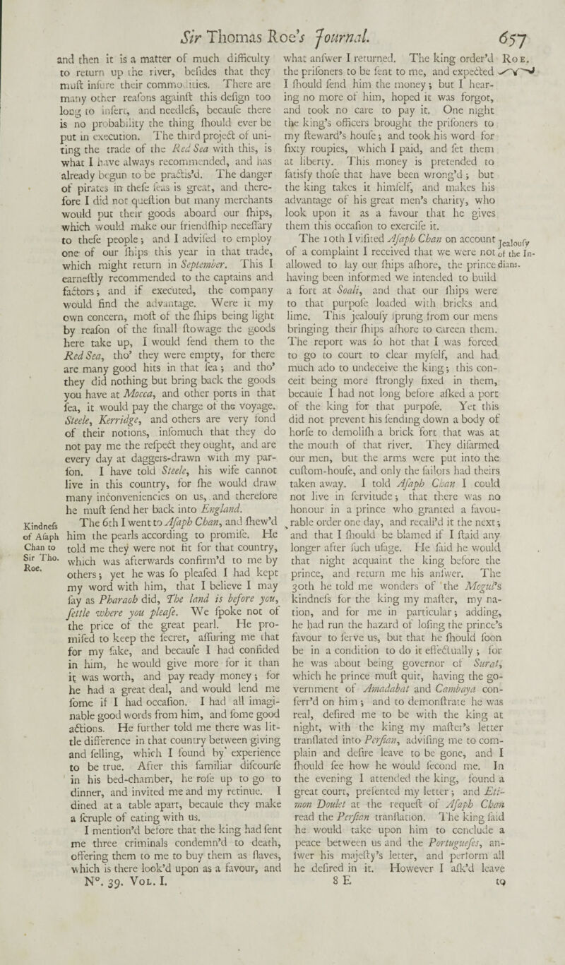 and then it is a matter of much difficulty what anfwer I returned. The king order’d to return up the river, befides that they the prifoners to be lent to me, and expected nruft infure their commo dues. There are I ffiould fend him the money; but I hear- many other reafons againft this defign too ing no more of him, hoped it was forgot, long to infert, and needlefs, becaufe there and took no care to pay it. One night is no probability the thing ffiould ever be the king’s officers brought the prifoners to put in execution. The third project of uni- my fteward’s houfe; and took his word for ting the trade of the Red Sea with this, is fixty roupies, which I paid, and fet them what I have always recommended, and has at liberty. This money is pretended to already begun to be pradlis’d. The danger latisfy thole that have been wrong’d ; but of pirates in thefe feas is great, and there- the king takes it himlelf, and makes his fore I did not quellion but many merchants advantage of his great men’s charity, who would put their goods aboard our ffiips, look upon it as a favour that he gives which would make our friendffiip neceffary them this occafion to exercife it. to thefe people; and I advifed to employ one of our ffiips this year in that trade, which might return in September. This I earneftly recommended to the captains and factors; and if executed, the company would find the advantage. Were it my own concern, molt of the ffiips being light The ioth I vifited Ajaph Chan on account jeajou{y of a complaint I received that we were not of the In- allowed to lay our fnips affiore, the princedoms, having been informed we intended to build a fort at Soali, and that our ffiips were to that purpofe loaded with bricks and lime. This jealoufy Iprung from our mens by reafon of the fmall ftowage tire goods bringing their ffiips affiore to careen them, here take up, I would fend them to the The report was lo hot that I was forced Red Sea, tho’ they were empty, for there to go to court to clear myl'elf, and had are many good hits in that fea; and tho* much ado to undeceive the king; this con- they did nothing but bring back the goods ceit being more ltrongly fixed in them, you have at Mocca, and other ports in that becaute I had not long before alked a port fea, it would pay the charge of the voyage, of the king for that purpofe. Yet this Steele, Kerridge, and others are very fond of their notions, infomuch that they do not pay me the refped they ought, and are every day at daggers-drawn with my par- ion. I have told Steele, his wife cannot live in this country, for ffie would draw many inconveniencies on us, and therefore he mull fend her back into England. did not prevent his fending down a body of horfe to demoliffi a brick fort that was at the mouth of that river. They difarmed our men, but the arms were put into the cultom-houfe, and only the failors had theirs taken away. I told Afaph Chan I could not live in fervitude; that there was no honour in a prince who granted a favou- Kindnefs of Afaph Chan to Sir Tho. Roe. The 6th I went to Afaph Chan, and ffiew’d v rable order one day, and recall’d it the next; him the pearls according to promife. He and that I ffiould be blamed if I Itaid any told me they were not fit for that country, longer after fuch ulage. He faid he would which was afterwards confirm’d to me by that night acquaint the others; yet he was fo pleafed I had kept my word with him, that I believe I may fay as Pharaoh did, “The land is before you, fettle where you pleafe. We fpoke not of the price of the great pearl. He pro- inifed to keep the fecret, alluring me that for my fake, and becaule I had confided in him, he would give more for it than it was worth, and pay ready money; for he had a great deal, and would lend me fome if I had occafion. I had all imagi¬ nable good words from him, and fome good a&ions. He further told me there was lit¬ tle difference in that country between giving and felling, which I found by' experience to be true. After this familiar difeourfe in his bed-chamber, he role up to go to dinner, and invited me and my retinue. I dined at a table apart, becauie they make a fcruple of eating with us. I mention’d before that the king had fent me three criminals condemn’d to death, offering them to me to buy them as flaves, which is there look’d upon as a favour, and N°. 39. Vol. I. king before the prince, and return me his anfwer. The 30th he told me wonders of the Mogul’s kindnefs for the king my mailer, my na¬ tion, and for me in particular; adding, he had run the hazard of lofing the prince’s favour to ferve us, but that he fhould loon be in a condition to do it effedluaily ; for he was about being governor of Surat, which he prince mull quit, having the go¬ vernment of Amadabat and Cambaya con- ferr’d on him ; and to demonllrate he was real, defired me to be with the king at night, with the king my mailer’s letter tranflated into Per fan, advifing me to com¬ plain and defire leave to be gone, and I ffiould fee how he would fecond me. In the evening I attended the king, found a great court, prelented my letter; and Eti- snon Doulet at the requell of Afaph Chan read the Perftan tranllation. The king laid he would take upon him to conclude a peace between us and the Portuguefes, an- Iwer his majeily’s letter, and perform all he defired in it. However I alk’d leave 8 E tq