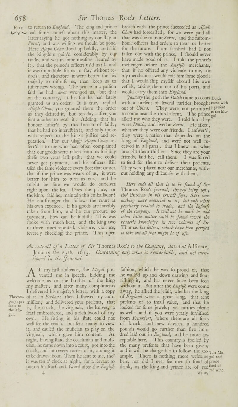 Sir Thomas Roe. to return to England. The king and prince had Tome conteft about this matter, the latter laying he got nothing by our flay at Surat, and was willing we fhould be gone. Here Afaph Chan Hood up boldly, and laid the kingdom gain’d confiderably by oty trade, and was in fome meafure fecured by it; that the prince’s officers us’d us ill, and it was impoffible for us to ftay without re- drefs •, and therefore it were better for his majelly to difmifs us, than keep us to iuffer new wrongs. The prince in a paffion laid he had never wronged us, but that on the contrary, at his fuit he had lately granted us an order. It is true, replied Afaph Chan, you granted them the- order as they defired it, but ten days after .you lent another to recal it: Adding, that his honour fuffer’d by this breach of faith j that he had no interefl in it, and only fpoke with refpedl to the king’s juftice and re¬ putation. For our ufage Afaph Chan re- ferr’d it to me who had often complained that our goods were taken from us forcibly thefe two years laft paft •, that we could never get payment, and his officers llill ufed the fame violence every fleet that came; that if the prince was weary of us, it were better for him to turn us out, and he might be fure we would do ourlelves right upon the fea. Does the prince, or the king, faid he, maintain this embaffador ? He is a ftranger that follows the court at his own expence •, if his goods are forcibly taken from him, and he can procure no payment, how can he fubfift? This was Ipoke with much heat, and the king two or three times repeated, violence, violence, feverely checking the prince. This open RoeV Letters. breach with the prince fucceeded as Afaph Chan had forecafted •, for we were paid all that was due to us at Surat, and the cuHom- houfe officers had orders to treat us better for the future. I am fatisfied had I not fallen out with the prince, I fhould never have made good of it. I told the prince’s melfenger before the Englifh merchants, that if he offered any violence to me, or my merchants it would cofl him fome blood ; that I would fhip myfelf aboard his own veffels, taking them out of his ports, and would carry them into England. January the 30th the Dutch came to court Dutch wich a prefent of feveral rarities brought come with out of China. They were not permitted2 Prefent to come near the third afcent. The prince £°u)he ° afked me who they were. I told him they were Dutch, and lived at Surat. He afked, whether they were our friends. I anfwer’d, they were a nation that depended on the king of England, and were not well re¬ ceived in all parts; that I knew not what brought them thither. Since they are your friends, faid he, call them. I was forced to fend for them to deliver their prefents. They were placed near our merchants, with¬ out holding any dilcourfe with them. Here ends all that is to be found of Sir Thomas Roe’j journal, the reft being loft ; tho’ Purchas in his extract fays, there was nothing more material in it, but only what peculiarly related to trade, and the buftnefs of the company. It will not be amifs to add what little matter could be found worth the reader’s knowledge in two volumes of Sir Thomas his letters, which have been perufed to take out all that might be of ufe. An extradl of a Letter of Sir Thomas Roeh to the Company, dated at Adfmere, January the 25th, 1615. Containing only what is remarkable, and not men¬ tioned in the Journal. AT my firH audience, the Mogul pre¬ vented me in fpeech, bidding me welcome as to the brother of the king my mafler •, and after many compliments I delivered his majefty’s letter, with a copy Thecom- of it in Perftan: then I ffiewed my com- pany’s pre- million, and delivered your prefents, that theAio *s’ t^ie coac'1’ t'ie virginals, the knives, a gup fcarf embroidered, and a rich fword of my own. He fitting in his Hate could not well fee the coach, but fent many to view it, and caufed the mufician to play on the virginals, which gave him content. At night, having Haid the coachman and mufi¬ cian, he came down into a court, got into the coach, and into every corner of it, caufing it to be drawn about. Then he fent to me, tho’ it was ten o’ clock at night, for a l'ervant to put on his fcarf and fword after the Englifh 4 faffiion, which he was fo proud of, that he walk’d up and down drawing and flou- rifliing it, and has never fince been feen without it. But after the Englifh were come away, he afked the jefuit, whether the king of England were a great king, that fent prefents of fo fmall value, and that he looked for fome jewels; yet rarities pleafe as well: and if you were yearly furniffied from Frankfort, where there are all forts of knacks and new devices, a hundred pounds would go further than five hun¬ dred laid out in England, and be more ac¬ ceptable here. This country is fpoiled by the many prefents that have been given, and it will be chargeable to follow the ex- xhe Mo- ample. There is nothing more welcome gul and here, ncr did I ever fee men fo fond ofPrince drink, as the king and prince are of redfond of A .red wine, wine,