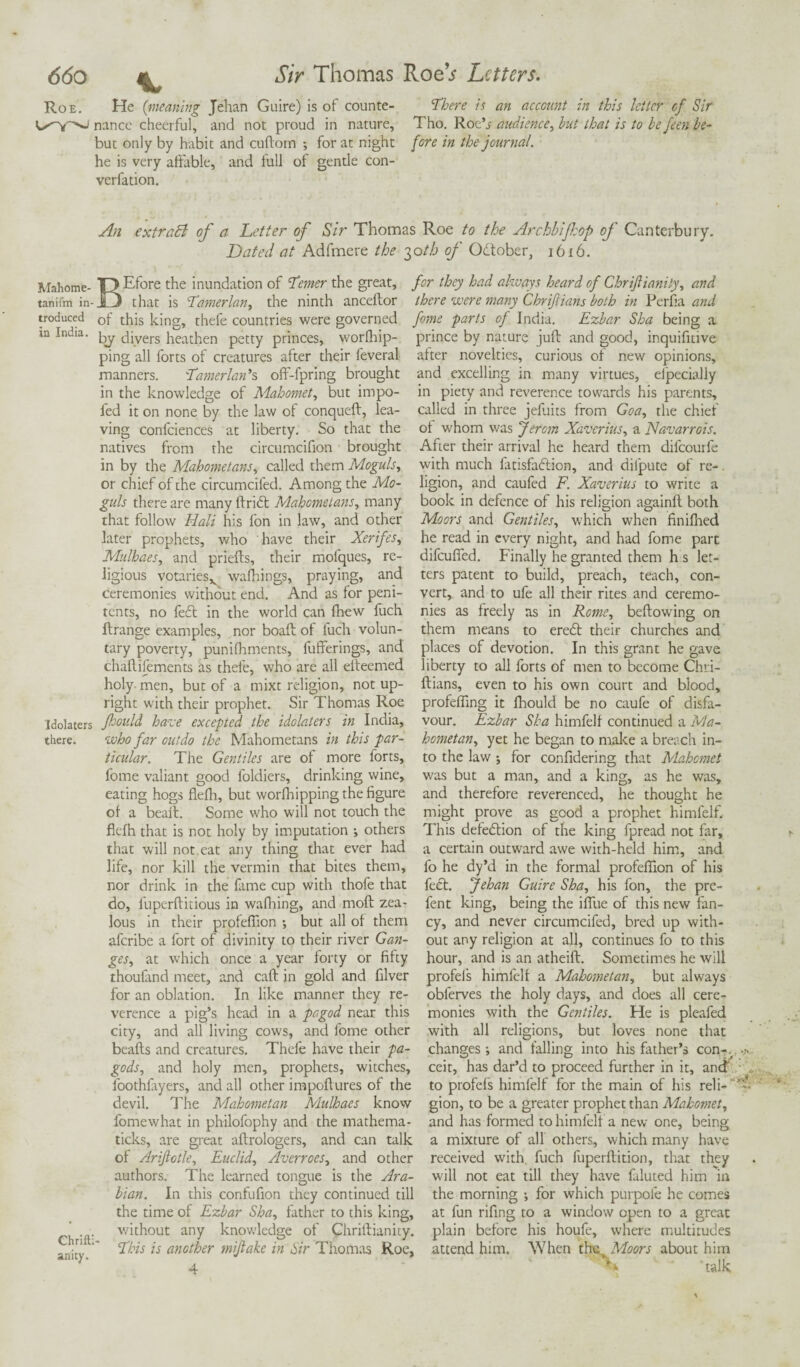 Roe. He (meaning Jehan Guire) is of counte- There is an account in this letter of Sir nance cheerful, and not proud in nature, Tho. Roe’s audience, hut that is to be feen be- but only by habit and cuftorn •, for at night fore in the journal. he is very affable, and full of gentle con¬ vention. An extract of a Letter of Sir Thomas Roe to the Archbifop of Canterbury. Dated at Adfmere the 30A6 of Odtober, 1616. Mahome- T) Efore the inundation of Tenter the great, for they had always heard of Chrifliunity, and tanifm in-jfj that is Tamerlan, the ninth anceftor there were many Chriftians both in Perfia and troduced 0f this king, thefe countries were governed fome parts of India. Ezbar Sha being a ia India, gy diyers heathen petty princes, worlhip- prince by nature juft and good, inquifitive ping all forts of creatures after their feveral after novelties, curious of new opinions, manners. Tamerlan's off-fpring brought and excelling in many virtues, elpecially in the knowledge of Mahomet, but impo- in piety and reverence towards his parents, fed it on none by the law of conqueft, lea- called in three jefliits from Goa, the chief ving confciences at liberty. So that the of whom was Jercm Xaverius, a Navarrois. natives from the circumcifion brought After their arrival he heard them difeourfe in by the Mahometans, called them Moguls, or chief of the circumcifed. Among the Mo¬ guls there are many ftri£t Mahometans, many that follow Hali his fon in law, and other later prophets, who have their Xerifes, Mulhaes, and priefts, their mofques, re¬ ligious votaries^ walkings, praying, and ceremonies without end. And as for peni¬ tents, no fe£t in the world can fhew fuch ftrange examples, nor boaft of fuch volun¬ tary poverty, punifhments, fufferings, and chaftiiements as thefe, who are all eiteemed holy men, but of a mixt religion, not up¬ right with their prophet. Sir Thomas Roe Idolaters fould haze excepted the idolaters in India, there. who far outdo the Mahometans in this par¬ ticular. The Gentiles are of more forts, fome valiant good loldiers, drinking wine, eating hogs flefh, but worlhipping the figure of a beaft. Some who will not touch the flefh that is not holy by imputation j others that will not cat any thing that ever had life, nor kill the vermin that bites them, nor drink in the fame cup with thofe that do, fuperftitious in wafhing, and moft zea¬ lous in their profeflion ; but all of them aferibe a fort of divinity to their river Gan¬ ges, at which once a year forty or fifty thoufand meet, and caft in gold and filver for an oblation. In like manner they re¬ verence a pig’s head in a pa god near this city, and all living cows, and fome other beafts and creatures. Thefe have their pa- gods, and holy men, prophets, witches, loothfryers, and all other impoftures of the devil. The Mahometan Mulhaes know fome what in philofophy and the mathema- ticks, are great aftrologers, and can talk of Ariftotle, Euclid, Averroes, and other authors. The learned tongue is the Ara¬ bian. In this confufion they continued till the time of Ezbar Sha, father to this king, Ch 'ft' w^^out any knowledge of Chriftianity. •[' This is another mijlake in Sir Thomas Roe, with much latisfa&ion, and difpute of re-. ligion, and caufed F. Xaverius to write a book in defence of his religion againft both Moors and Gentiles, which when finifhed he read in every night, and had fome part difeuffed. Finally he granted them h s let¬ ters patent to build, preach, teach, con¬ vert, and to ufe all their rites and ceremo¬ nies as freely as in Rome, beftowing on them means to eredt their churches and places of devotion. In this grant he gave liberty to all forts of men to become Chri¬ ftians, even to his own court and blood, profefling it flaould be no caufe of disfa¬ vour. Ezbar Sha himfelf continued a Ma¬ hometan, yet he began to make a breach in¬ to the law ; for confidering that Mahomet was but a man, and a king, as he was, and therefore reverenced, he thought he might prove as good a prophet himfelf. This defection of the king fpread not far, a certain outward awe with-held him, and fo he dy’d in the formal profeflion of his feet. Jehan Guire Sha, his fon, the pre- fent king, being the iffue of this new fan¬ cy, and never circumcifed, bred up with¬ out any religion at all, continues fo to this hour, and is an atheift. Sometimes he will profel's himfelf a Mahometan, but always obferves the holy days, and does all cere¬ monies with the Gentiles. He is pleafed with all religions, but loves none that changes; and falling into his father’s con-, ceit, has dar’d to proceed further in it, and to profefs himfelf for the main of his reli- “ gion, to be a greater prophet than Mahomet, and has formed to himfelf a new one, being a mixture of all others, which many have received with, fuch fuperftition, that they will not eat till they have faluted him in the morning ; for which purpofe he comes at fun riling to a window open to a great plain before his houfe, where multitudes attend him. When thMoors about him ** ‘ ’talk