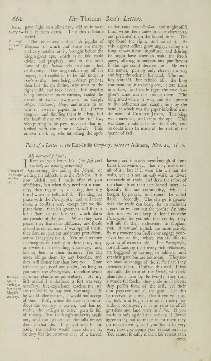 ape Roe. gave fight to a blind eye, did as it were raife it from death. Thus this difcourfe ended. A firange The other ftory is this. A juggler of !!°P,°fan Bengalay of which craft there are many, and very notable at it, brought before the king a great ape, which as he laid could divine and prophefy •, and to this bead fome of the Indian fedts attribute a fort of divinity. The king took a ring off his finger, and caufed it to be hid under a boy’s girdle, there being a dozen prelent-, then bid the ape divine, who went to the right child, and took it out. His majefty being fomewhat more curious, caufed the names of twelve law-givers, as Chrijt, Mofes, Mahomet, Holy, and others to be writ on twelve papers in the Perftan tongue-, and fhuffling them in a bag, bid the bead divine which was the true law, who putting in his paw, took out that in- fcribed with the name of Chrift. This amazed the king, who fufpedting the ape’s mader could read Perfian, and might affid him, wrote them anew in court characters, and prefented them the fecond time. The ape found the right, and killed it. At this a great officer grew angry, telling the king it was fome impodure, and defiring he might have leave to make the fcrolls anew, offering to undergo any punifhment if the ape could deceive him. He writ the names, putting only eleven in a bag, and kept the other in his hand. The mon¬ key fearch’d, but refufed all the king commanding it to bring one, it tore them in a fury, and made figns the true law¬ giver’s name was not among them. The king afked where it was, and the ape ran to the nobleman and caught him by the hand, in which was the paper infcribed with the name of Christ Jesus. The king was concerned, and keeps the ape. This was done in publick before thoufands, and no doubt is to be made of the truth of the matter of f'adt. Part of a Letter to the Ead-India Company, dated at Adfmere, Nov. 24, 1616, My honoured friends Received your letter, &c. (the firft part emitted, as nothing material.) Temper of Concerning the aiding the Moguls or the Aicgul wafting his lubjefts into the Red-Sea, it is 'Su/S now u*'e^e^s> yet I made offer of your affeftions; but when they need not a cour- tefy, they regard it, as a dog does dry bread when his belly is full. The king has peace with the Portuguefes, and will never make a conftant war, except firft we dif- plant them; then his greatnefs will ftep in for a fhare of the benefit; which dares not partake of the peril. When they have peace, they fcorn our affiftance, and fpeak as loud as our cannon if war opprefs them, they dare not put out under any protection, nor will they pay for it. You mult remove all thoughts of trading to their port, any otherwile than defending yourfelves, and leaving them to their fortune: You can never oblige them by any benefits, and they will fooner fear than love you. Your refidence you need not doubt, as long as you tame the Portuguefes, therefore avoid Reafons all other charge as unneceffary. At my againft firft arrival .1 underftood a fort was very f:Xe neceffary, but experience teaches me we Mogul’s are refufed it to our own advantage. * Jf country, he would offer me ten, I would not accept of one. Firft, where the river is commo¬ dious the country is barren, and has no trade -, the paftages to better parts fo full of thieves, that the king’s authority avails not, and the ftrength of the hills lecures them in that life. If it had been fit for trade, the natives would have chofen it, for they feel the inconveniency of a barred haven and it is argument enough of fome fecret inconveniency, that they make not ufe of it: but if it v/ere fafe without the walls, yet it is not an eafy work to divert the courfe of trade, and draw the refort of merchants from their accuftomed mart, e- fpecially for our commodity, which is bought by parcels, and cannot be called ftaple. Secondly, The charge is greater than the trade can bear, for to maintain a garrifon will eat out the profit: An hun¬ dred men will not keep it, for if once the Portuguefes fee you take that courfe, they will ufe all their endeavours to fupplant you. A war and traffick are incompatible. By my confent you fhall never engage your¬ felves but at fea, where you are like to gain as often as to lofe. The Portuguefes, notwithftanding their many rich refidences, are beggared by keeping of foldiers, and yet their garrifons are but mean. They ne¬ ver made advantage of the Indies fince they defended them. Obferve this well. It has been alfo the error of the Dutch, who feek plantations here by the fword they turn a wonderful ftock, they prole in all places, they poffels fome of the belt, yet their dead pays con fume all the gain. Let this be received as a rule, that if you will pro¬ fit, feek it at fea, and in quiet trade; for without controverfy it is an error to affeeft garrifons and land wars in India. If you made it only againft the natives, I fhould agree to it -, but to make it for them they do not deferve it, and you llaould be very wary how you ingage your reputation in it. You cannot fo eafily make a fair retreat as an onfet,