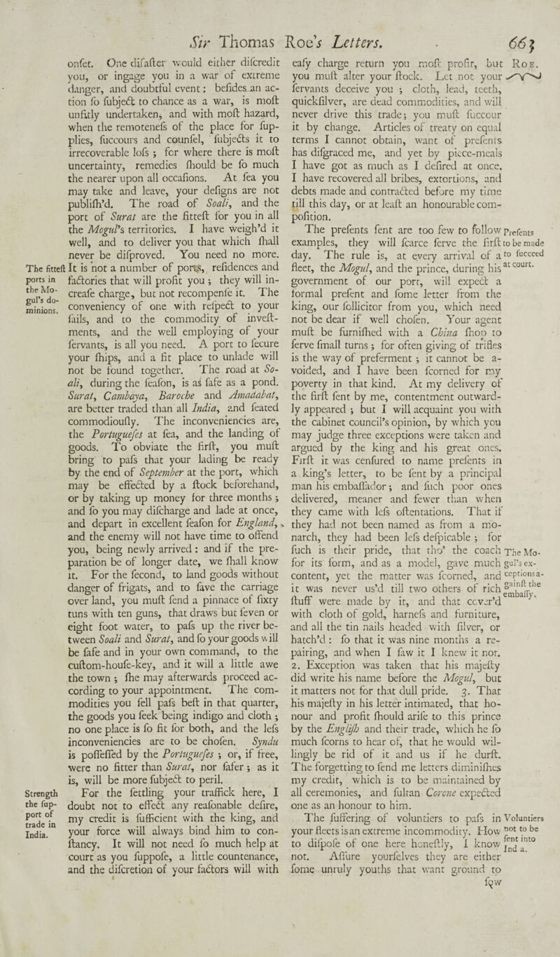 onfet. One difafter would either difcredit you, or ingage you in a war of extreme danger, and doubtful event: befidesnn ac¬ tion fo fubjedt to chance as a war, is molt unfitly undertaken, and with molt hazard, when the remotenefs of the place for fup- plies, fuccours and counfel, fubjedts it to irrecoverable lofs ; for where there is molt uncertainty, remedies fhould be lb much the nearer upon all occafions. At fea you may take and leave, your defigns are not publifh’d. The road of Soalf, and the port of Surat are the fitted for you in all the Mogul's territories. I have weigh’d it well, and to deliver you that which fhall never be difproved. You need no more. The fitteft It is not a number of ports, refidences and ports in faflories that will profit you •, they will in- the Mo- creafe charne, but not recompenfe it. The minions, convemency of one with relpect to your fails, and to the commodity of inveft- ments, and the well employing of your fervants, is all you need. A port to fecure your fhips, and a fit place to unlade will not be found together. The road at So¬ ak, during the feafon, is ai fafe as a pond. Surat, Cambaya, Baroche and Amadabat, are better traded than all India, and feated commodioufly. The inconveniencies are, the Portuguefes at fea, and the landing of goods. To obviate the firft, you muft bring to pafs that your lading be ready by the end of September at the port, which may be effected by a ftock beforehand, or by taking up money for three months; and fo you may difcharge and lade at once, and depart in excellent feafon for England,. and the enemy will not have time to offend you, being newly arrived : and if the pre¬ paration be of longer date, we fhall know it. For the fecond, to land goods without danger of frigats, and to fave the carriage over land, you muft fend a pinnace of fixty tuns with ten guns, that draws but feven or eight foot water, to pafs up the river be¬ tween Soali and Surat, and fo your goods w ill be fafe and in your own command, to the cuftom-houfe-key, and it will a little awe the town ; fhe may afterwards proceed ac¬ cording to your appointment. The com¬ modities you fell pafs beft in that quarter, the goods you feek being indigo and cloth ; no one place is fo fit for both, and the lefs inconveniencies are to be chofen. Syndu is poffeffed by the Portuguefes ; or, if free, were no fitter than Surat, nor fafer; as it is, will be more fubjetft to peril. Strength For the fettling your traffick here, I the tup- doubt not to effcdt any reafonable defire, trade°in my credit Efficient with the king, and India. your f°rce will always bind him to con- ftancy. It will not need fo much help at court as you fuppofe, a little countenance, and the difcretion of your faftors will with eafy charge return you rooft profir, but Roe. you muft alter your ftock. Let not your fervants deceive you ; cloth, lead, teeth, quickfilver, are dead commodities, and will never drive this trade-, you muft fuccour it by change. Articles of treaty on equal terms I cannot obtain, want of prefents. has difgraced me, and yet by piece-meals I have got as much as I defired at once. I have recovered all bribes, extortions, and debts made and contracted before my time till this day, or at leaft an honourable com- pofition. The prefents fent are too few to follow prefents examples, they will fcarce ferve the firft to be made day. The rule is, at every arrival of at0 Succeed fleet, the Mogul, and the prince, during his at court* government of our port, will expect a formal prefent and fome letter from the king, our fcllicitcr from you, which need not be dear if well chofen. Your agent muft be furnifhed with a China fisoo to ferve fmall turns; for often giving of trifles is the way of preferment ; it cannot be a- voided, and I have been fcorned for my poverty in that kind. At my delivery of the firft fent by me, contentment outward¬ ly appeared ; but I will acquaint you with the cabinet council’s opinion, by which you may judge three exceptions were taken and argued by the king and his great ones. Firft it was cenfured to name prefents in a king’s letter, to be fent by a principal man his embaflador -, and fuch poor ones delivered, meaner and fewer than when they came with lefs oftentations. That if they had not been named as from a mo¬ narch, they had been lefs defpicable ; for fuch is their pride, that tho’ the coach The Mo- for its form, and as a model, gave much gul’s ex¬ content, yet the matter was fcorned, and ceptionsa- it was never us’d till two others of rich fluff were made by it, and that cover’d with cloth of gold, harnefs and furniture, and all the tin nails headed with filver, or hatch’d : fo that it was nine months a re¬ pairing, and when I faw it I knew it not. 2. Exception was taken that his majefty did write his name before the Mogul, but it matters not for that dull pride. 3. That his majefty in his letter intimated, that ho¬ nour and profit fhould arile to this prince by the Englijh and their trade, which he fo much fcorns to hear of, that he would wil¬ lingly be rid of it and us if he durft. The forgetting to fend me letters dimini flies my credit, which is to be maintained by all ceremonies, and fultan Corcne expedled one as an honour to him. The buffering of voluntiers to pafs in Voluntlers your fleetsisan extreme incommodity. Flow Mt t0 be to difpofe of one here honeftly, I know ^ ^nt0 not. Affure yourfelves they are either fome unruly youths that want ground to