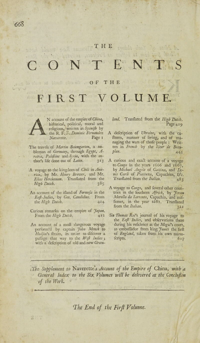 <5<58 THE t , . » * . , , ’< s k C O NT E N T S O F T H E FIRST VOLUME. AN account of the empire of China, hiftorical, political, moral and religious, written in Spanijh by the R. F. 1!, Dominic Fernandez Navarette. Page i The travels of Martin Baumgarten, a no¬ bleman of Germany, through Egypt, A- rabia, Pale (line and Syria, with the au¬ thor’s life done out of Latin. 313 A voyage to the kingdom of Chili in Ame¬ rica, by Mr. Henry Brewer, and Mr. Elias Herckeman. Tranflated from the High Dutch. 385 An account of the ifland of For mo fa in the Eaft-Indies, by Geo. Candidius. From the High Dutch. 404 Curious remarks on the empire of Japan. From the High Dutch. 412 An account of a moft dangerous voyage perform’d by captain John Monck to HudJ'on’s ftraits, in order to difcover a pafTage that way to the Weft Indies ; with a defcription of old and new Green¬ land. Tranflated from the High Dutch. Page 419 A defcription of Ukraine, with the cu- ftoms, manner of living, and of ma¬ naging the wars of thofe people : Writ¬ ten in French by the Sieur de Beau~ plan. 445 A curious and exact account of a voyage to Congo in the years 1666 and 1667, by Michael Angelo of Gattina, and De¬ nis Carli of Piacenza, Capuchins, &c. Tranflated from the Italian. 483 A voyage to Congo, and feveral other coun¬ tries in the fouthern Africk, by Jcrcm Merolla da Sarrento, Capuchin, and mif- fioner, in the year 1.682. Tranflated from the Italian. 521 Sip Fhomas Roe’s journal of his voyage to the Eaft Indies, and obfervations there during his refidence at the Mogul’s court, as embaflador from king James the firft: of England, taken from his own manu- fcripts. 617 (The Supplement to Naverette’j Account of the Empire of China, with a General Index to the Six Volumes will be delivered at the Conclufon of the Work. * The End of the Firft Volume.