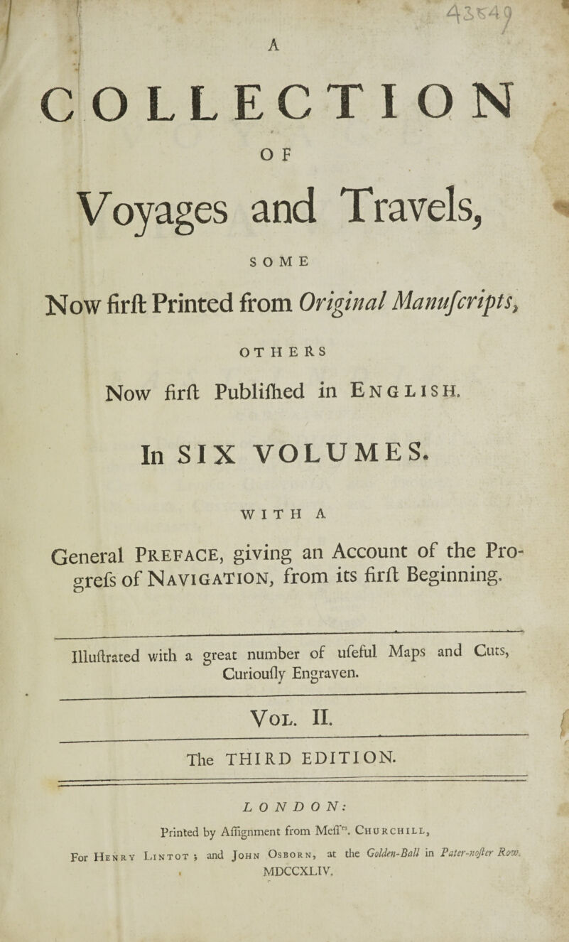 COLLECTION • •f : * 9 O F Voyages and Travels, SOME Now firft Printed from Original Manufcripts, OTHERS Now firft Publifhed in English. In SIX VOLUMES. WITH A General Preface, giving an Account of the Pro- o^refs of Navigation, from its firft Beginning. Illuftrated with a great number of ufeful Maps and Cuts, Curioufly Engraven. VOL. II. The THIRD EDITION. LONDON: Printed by Alignment from MefP3. Churchill, For Henry Lintot *, and John Osborn, at the Golden-Ball in Pater-nojler Row. , MDCCXLIV.