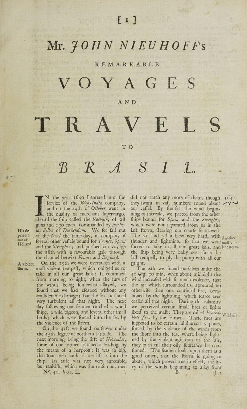 CO Mr. JOHN NIEU HOFFs REMARKABLE VOYAGES AND TRAVELS T O £ R A IN the year 1640 I entered into the fervice of the IVefi-India company, and on the 24th of Odlober went in the quality of merchant fupercargo, aboard the fhip called the Roebuck, of 28 guns and 130 men, commanded by Nicho- His de- las Selles of Durkendam. We fet fail out parture 0f the Fexel the fame day, in company of Holland ^evera^ ot^er veffels bound for France, Spain and the Slreights ; and purfued our voyage the 28 th with a favourable gale through the channel betwixt France and England. A violent On the 29th we were overtaken with a ftorm. moil violent tempeft, which obliged us to take in all our great fails: It continued ♦ from morning to night, when the fury of the winds being fomewhat allayed, we found that we had efcaped without any confiderable damage; but the fea continued very turbulent all that night. The next day following our feamen catched a wood fnipe, a wild pigeon, and feveral other frnall birds ; which were forced into the fea by the violence of the ftorm. On the 31ft we found ourfelves under the 45th degree of northern latitude. The next morning being the firft of November, fome of our feamen catched a fea-hog by the means of a harpeon : It was fo big, that four men could fcarce lift it into the fhip. Its tafte was not very agreeable, but rankifh, which was the reafon our men K°. 40. Vol. II. S I L did not catch any more of them, though 1640. they fwam in vaft numbers round about -''Y^ our veffel. By fun-fet the wind begin¬ ning to increafe, we parted from the other fhips bound for Spain and the Str eights, which were not feparated from us in the laft ftorm, fleering our courfe fouth-weft. The 2d and 3d it blew very hard, with Another thunder and lightning, fo that we were moft vio- forced to take in all our great fails, and lent ftorm. the fhip being very leaky ever fince the laft tempeft, to ply the pump with all our jnight. The 4th we found ourfelves under the 40 deg. 30 min. when about midnight the wind increafed with fo much violence, that the air which furrounded us, appeared no otherwife than one continual fire, occa- fioned by the lightning, which fcarce ever ceafed all that night. During this calamity we perceived certain frnall fires or lights fixed to the maft: They are called Peacea- , ble’s fires by the feamen. Thefe fires are V1 hre' fuppofed to be certain fulphureous vapours, forced by the violence of the winds from the fhore into the fea, where being light - ned by the violent agitation of the air, they burn till their oily fubftance be con- fumed. The feamen look upon them as a good omen, that the ftorm is going to abate ; which proved true in effedt, the fir¬ ry of the winds beginning to allay from B that