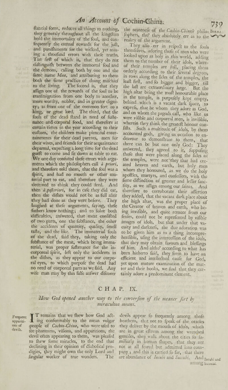 ftantial form, reduces all things to nothing, they generaly throughout all the kingdom hold the immortality of the foul, and con- fequently the eternal rewards for the juft, and punifhments for the wicked, yet mix¬ ing a thoufand errors with thefe truths. The firft of which is, that they do not diftinguifh between the immortal foul and the demons, calling both by one and the fame name Maa, and attributing to them both the fame practice of doing mifchief to the living. The lecond is, that they affign one of the rewards of the foul to be tranfmigration from one body to another, more worthy, nobler, and in greater digni¬ ty, as front one of the common fort to a king, or great lord. The third, that the fouls of the dead ftand in need of fulte- nance and corporal food, and therefore at certain times in the year according to their cuftom, the children make plentiful enter¬ tainments for their dead parents, men for their wives, and friends for their acquaintance departed, expecting a long time for the dead gueft to come and fit down at table to eat. We one day confuted thefe errors with argu¬ ments which the philofaphers call a priori, and therefore told them, that the foul was a fpirit, and had no mouth or other ma¬ terial part to eat, and therefore they were deceived to think they could feed. And then a pojicriori, for in cafe they did eat, then the difhes would not be as full after they had done as they were before. They laughed at thefe arguments, faying, thefe fathers know nothing; and to folve both difficulties, anfwered, that meat confifted of two parts, one the fubftance, the other the accidents of quantity, quality, lmell tafte, and the like. The immaterial fouls of the dead, faid they, taking only the fubftance of the meat, which being imma¬ terial, was proper fuftenance for the in¬ corporeal fpirit, left only the accidents in the difhes, as they appear to our corpo¬ ral eyes, to which purpofe the dead had no need of corporeal parts as we faid. Any wife man may by this falfe anfwer difcover 739 the acutenefs of the Cochin-Chinefe pliilo- Borr*. fop hers, tho’ they ablolutely err as to the ^V reality of the argument. They alfo . err in refpeCt to the fouls themfelves, adoring thole of men who were looked upon as holy in this world, adding them to the number of their idols, whery °f their temples are full, placing them orderly according to their feveral degrees, in rows along the fides of the temples, the leaft firft, and fo bigger and bigger, till the laft are extraordinary large. ^°But the high altar being the moft honourable place in ^ the temple, is purpofely kept empty, behind which is a vacant dark fpace, to exprels, that he whom they adore as God, and on whom the pagods call, who like us were vifible and corporeal men, is invifible, wherein they think the greateft honour con- fifts. Such a multitude of idols, by them accounted gods, giving us occafion to en¬ deavour to demonftrate to them, that there can be but one only God: They anlwered, they agreed to it, fuppofing thofe that were placed along the fides of the temples, were not * they that had cre¬ ated heaven and earth, but holy men whom they honoured, as we do the holy apoftles, martyrs, and confefiors, with the fame diftin&ion of greater and lefler fanc- tity, as we affign among our faints. And therefore to corroborate their affertion they added, that the vacant dark place about the high altar, was the proper place of the Creator of heaven and earth, who be¬ ing invifible, and quite remote from our fenles, could not be reprefen ted by vifible images of idols, but that under that va¬ cuity and darknefs, the due adoration was to be given him as to a thing incompre- henfible, ufing the interceffion of the idols, that they may obtain favours and bleffings of him. And altho’ according to what has been hitherto faid, they feem to have an efficient and intellectual caufe for God, yet upon mature examination of the mat¬ ter and their books, we find that they cer¬ tainly adore a predominant element. CHAP. IX. How God ope?ied another way to the converfion of the meaner fort by jniraculous means. devils. Frequent T ^ remains that we fliew how God aCt- appariti- X ing conformably to the mean vulgar ons of people of Cochin-China, who were ufed to fee phantoms, vifions, and apparitions, the devil often appearing to them, was pleafed to fhew fome miracles, to the end that declining in their opinion of diabolical pro¬ digies, they might own the only Lord and fingular worker of true wonders. The devils appear fo frequently among thofe heathens, that not to fpeak of the oracles they deliver by the mouth of idols, which are in great efteem among the wretched gentiles, they walk about the cities fo la- miliarly in human fhapes, that they are not at all feared but admitted into com¬ pany i and this is carried fo far, that there are abundance of Inculn and Succubi. And Incubi and among Succu&i.