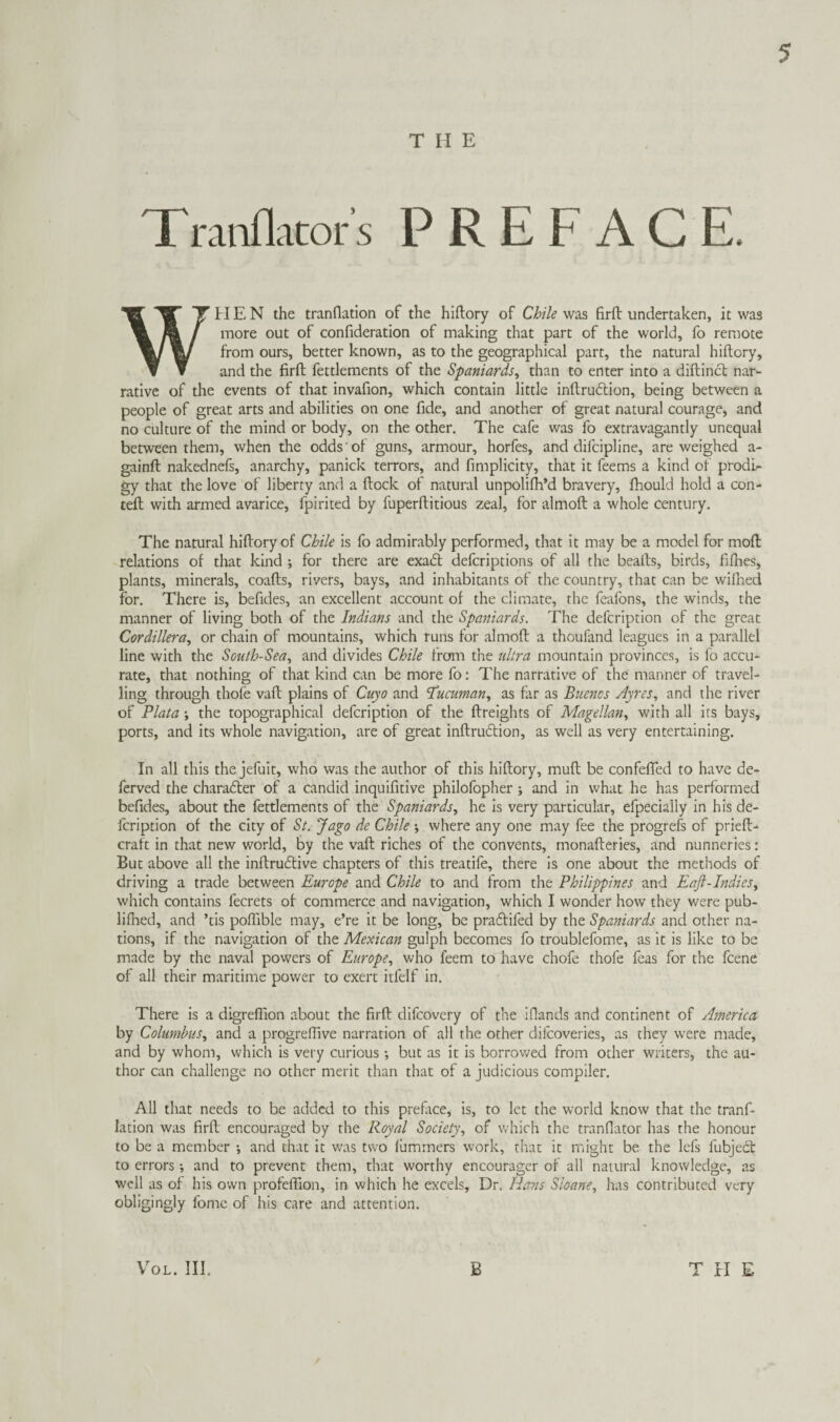 THE Tmnflacor's PREFACE. WHEN the tranllation of the hiftory of Chile was firft undertaken, it was more out of confideration of making that part of the world, fo remote from ours, better known, as to the geographical parr, the natural hiftory, and the firft fettlements of the Spaniards^ than to enter into a diftincft nar¬ rative of the events of that invafion, which contain little inftrudtion, being between a people of great arts and abilities on one fide, and another of great natural courage, and no culture of the mind or body, on the other. The cafe was fo extravagantly unequal between them, when the odds of guns, armour, horfes, and difcipline, are weighed a- gainft nakednefs, anarchy, panick terrors, and fimplicity, that it Teems a kind of prodi¬ gy that the love of liberty and a ftock of natural unpolilb’d bravery, fhould hold a con- teft with armed avarice, fpirited by fuperftitious zeal, for almoft a whole century. The natural hiftory of Chile is fo admirably performed, that it may be a model for moft relations of that kind ; for there are exadl defcriptions of all the beafts, birds, filhes, plants, minerals, coafts, rivers, bays, and inhabitants of the country, that can be wifhed for. There is, befides, an excellent account of the climate, the feafons, the winds, the manner of living both of the Indians and the Spaniards. The defcription of the great Cordillera^ or chain of mountains, which runs for almoft a thoufand leagues in a parallel line with the South-Sea., and divides Chile from the ultra mountain provinces, is fo accu¬ rate, that nothing of that kind can be more fo: The narrative of the manner of travel¬ ling through thofe vaft plains of Cuyo and Tuaman., as far as Buenos Ayres., and the river of Plata; the topographical defcription of the ftreights of Magellan., with all its bays, ports, and its whole navigation, are of great inftruftion, as well as very entertaining. In all this the jefuit, who was the author of this hiftory, muft be confefted to have de- ferved the character of a candid inquifitive philofopher ; and in what he has performed befides, about the fettlements of the Spaniards, he Is very particular, efpecially in his de¬ fcription of the city of St. Jago de Chile ; where any one may fee the progrefs of prieft- craft in that new world, by the vaft riches of the convents, monafteries, and nunneries: But above all the inftruflive chapters of this treatife, there is one about the methods of driving a trade between Europe and Chile to and from the Philippines and Eaft-Indies, which contains fecrets of commerce and navigation, which I wonder how they were pub- lifhed, and ’tis poflible may, e’re it be long, be praftifed by the Spaniards and other na¬ tions, if the navigation of the Mexican gulph becomes fo troublefome, as it is like to be made by the naval powers of Europe, who feem to have chofe thofe Teas for the fcene of all their maritime power to exert itfelf in. There is a digreffion about the firft clifcovery of the iflands and continent of America by Columbus, and a progreflive narration of all the other ditcoveries, as they were made, and by whom, which is very curious ; but as it is borrov/ed from other writers, the au¬ thor can challenge no other merit than that of a judicious compiler. All that needs to be added to this preface, is, to let the world know that the tranf- latlon was firft encouraged by the Royal Society, of which the tranfiator has the honour to be a member *, and that it was two lummers work, that it might be the lefs fubjed; to errors *, and to prevent them, that worthy encourager of all natural knowledge, as well as of his own profeftion, in which he excels. Dr. Hans Sloane, has contributed very obligingly fomc of his care and attention. V^OL. Ill, B THE
