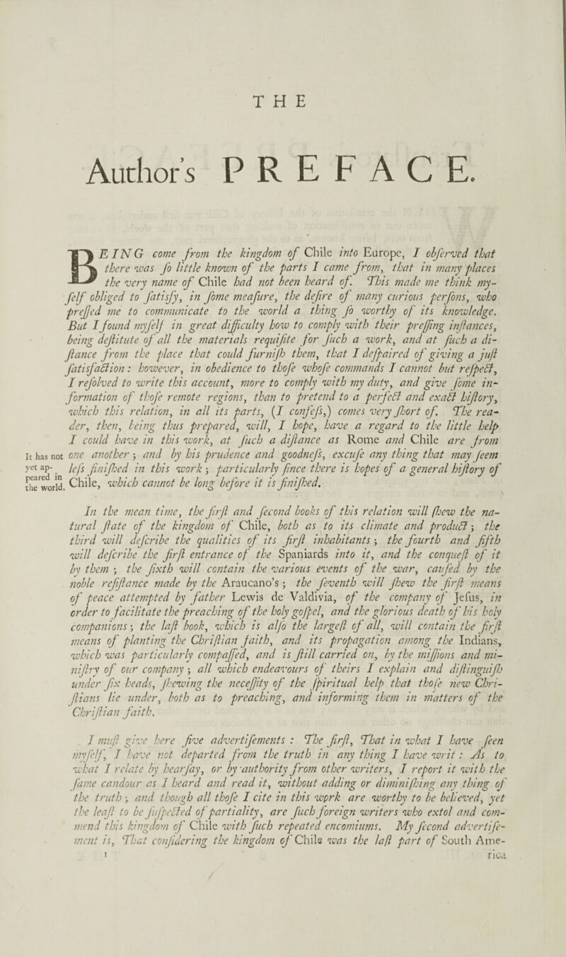 Authors PREFACE. Being come from the kingdom of Chile into Europe, I obferved that there was fo little blown of the parts I came from^ that in many places the very name of Chile had not been heard of This made me think my~ felf obliged to fitisfy^ in fome meafure, the defire oj many curious perfons^ who prefed me to communicate to the world a thing fo worthy of its knowledge. But I found myfelj in great dificulty how to comply with their preffing inJlanceSy being defitute of all the materials requifite for fuch a work^ and at fuch a di- fiance from the place that could furnif them^ that I defpaired of giving a jujl fatisfabiion: however, in obedience to thofe whofe commands I cannot but refpefl, I refolved to write this account, more to comply with my duty, and give fome in^ formation of thofe remote regions, than to pretend to a perfect and exabl hifory, which this relation, in all its parts, (/ confcfs,) comes very fort of. The rea^ der, then, being thus prepared, will, I hope, have a regard to the little help I could have in this work, at fuch a difance as Rome and Chile are from It has not one another j and by his prudence and goodnefs, excufe any thing that may Jeem yetap-_ Icfs fiiifed in this work-, particularly fence there is hopes of a general hifory of tlirw1)rld. Chile, which cannot be long before it is fnifed. In the mean time, the frfi and fecond books of this relation will (Jjew the na¬ tural fate of the kingdom of Chile, both as to its climate and produbl; the third will defcidbe the qualities of its frf inhabitants; the fourth and fifth will deferibe the firfl entrance of the Spaniards into it, and the conqiiefi of it bv them j the fixth will contain the various events of the war, caifed by the noble reffance made by the Araucano’s; the feventh will few the firfl jneans of peace attempted by father Lewis de Valdivia, of the company of Jefus, in order to facilitate the preaching of the holy gofpel, and the glorious death of his holy companions j the lafi book, which is alfo the largefl cj all, will contain the fir(i means of pla?2ting the Chriftian faith, and its propagation among the Indians, which was particularly compafed, and is fill carried on, by the mifiions and mi- 7iifiry of our company -, all which endeavours of theirs I explai7t and difiinguif under fix heads, fhewi?ig the necefiity of the fpiritual help that thofe new Clm- fiians lie under, both as to preaching, and i7forming them in matters of the Chrifiian faith. I mvfi give here five advertifements : The firfl. That in what I have feen my felf I have not departed frmn the truth in afiy thing I have writ: As to what I relate by hearfay, or by 'authority from other writers, I rep07’t it with the fdine candour as I heard and read it, without adding or diminifing amy thing of the truth ; and though all thofe I cite in this wprk are worthy to be believed, yet the leaf to he fufpcBed of partiality, are fiich foreign writers who extol and co777- mend this kingdom of Chile with fuch repeated enco7niu7ns. My fecond advertife- ment is. That C07flderi7ig the kmgdom Chile veas the lafi part of South Ame- I rica