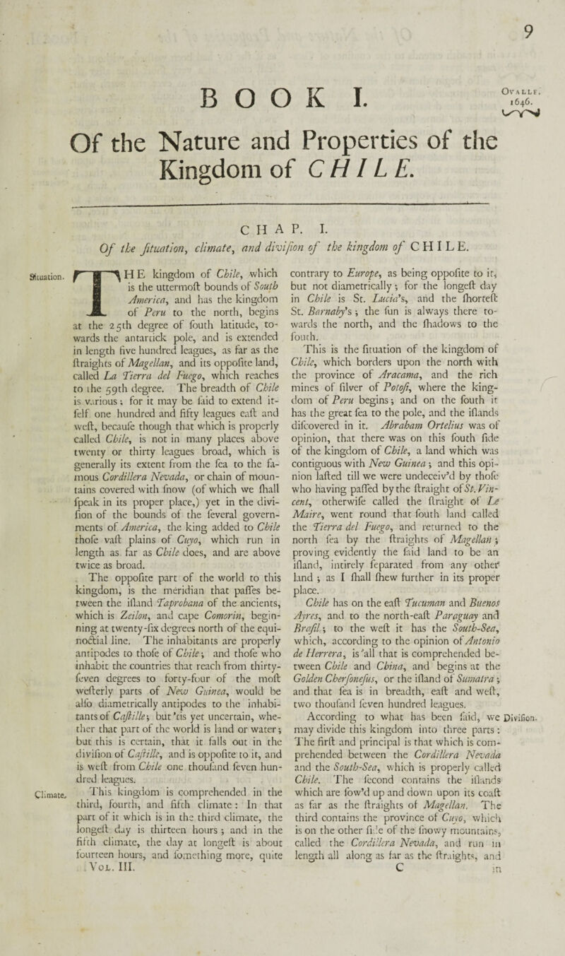 BOOK I. Of the Nature and Properties of the Kingdom of CHILE. CHAP. I. Of the fituatlon, climate, and divifwn of the kingdom of CHILE. Situation. ^ H E kingdom of Chile, which B is the uttermoft bounds of South B America, and has the kingdom ..JL of Peru to the north, begins at the 25th degree of fouth latitude, to¬ wards the antarcick pole, and is extended in length five hundred leagues, as far as the (Iraights of Magellan, and its oppofite land, called La Eierra del Fucgo, which reaches to ihe 59th degree. The breadth of Chile is v.vrious; for it may be laid to extend it- fclf one hundred and fifty leagues eaft and weft, becaufe though that which is properly called Chile, is not in many places above twenty or thirty leagues broad, which is generally its extent from the fea to the fli- mous Cordillera Nevada, or chain of moun¬ tains covered with fnow (of which we fliall fpeak in its proper place,) yet in the divi- fion of the bounds of the feveral govern¬ ments of America, the king added to Chile thofe vaft plains of Cuyo, which run in length as far as Chile does, and are above twice as broad. The oppofite part of the world to this kingdom, is the meridian that pafies be¬ tween the illand Eaprobana of the ancients, which is Zeilon, and cape Comorin, begin¬ ning at twenty-fix degrees north of the equi- nodtial line. The inhabitants are properly antipodes to thofe of Chile-, and thofe who inhabit the countries that reach from thirty- feven degrees to forty-four of the moft wefterly parts of New Guinea, would be alfo diametrically antipodes to the inhabi¬ tants of Cajlille-, but’cis yet uncertain, whe¬ ther that part of the world is land or water •, but this is certain, that it falls out in the divilion of Caftille, and is oppofite to it, and is weft from Chile one thoul'and feven hun¬ dred leagues. Climate, kingdom is comprehended in the third, fourth, and fifth climate : In that part of it which is in the third climate, the longeft day is thirteen hours ; and in the filth climate, the day at longeft is about tourteen hours, aiad fomeihing more, quite VoL. III. contrary to Europe^ as being oppofite to ir^ but not diametrically -, for the longeft day in Chile is Sc. Lucid's, and the Ihorteft St. Barnabfs ; the fun is always there to¬ wards the north, and the lliadows to the fouth. This is the fituation of the kingdom of Chile, which borders upon the north with the province of Aracama, and the rich mines of filver of Potoft, where the king¬ dom of Peru begins and on the fouth it has the great fea to the pole, and the iflands difcovered in it. Abraham Ortelius was of opinion, that there was on this fouth fide of the kingdom of Chile, a land which was contiguous with New Guinea and this opi¬ nion lafted till we were undeceiv’d by thofe who having pafied by the ftraight olSt. Vin¬ cent, otherwife called the ftraight of L? Maire, went round that fouth land called the Eierra del Fuego, and returned to the north lea by the ftraights of Magellan-, proving evidently the Eid land to be an illand, intirely feparated from any other land ; as I fliall Ihew further in its proper place. Chile has on the eaft Fucuman and Buenos Ayres, and to the north-eaft Paraguay and Brafil -, to the weft it has the South-Sea, which, according to the opinion oiAntonio de Herrera, is'all that is comprehended be¬ tween Chile and China, and begins at the Golden Cherfonefus, or the ifland ol Sumatra *, and that fea is in breadth, eaft and weft, two thoufand feven hundred leagues. According to what has been faid, we Divifion. may divide this kingdom into three parrs; The firft and principal is that which is com¬ prehended between the Cordillera Nevada and the South-Sea, which is properly called Chile. The fecond contains the illands which are low’d up and down upon its coaft as far as the ftraights of Magellan. The third contains the province of Cuyo, which is on the other file of the Ihovvy mountains, called the Cordillera Nevada, and run in length all along as far as the ftraights, and C m