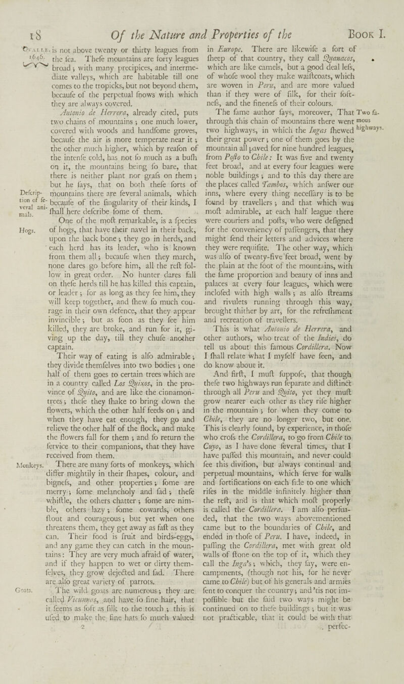 rvAii.E.is not kibove twenty or thirty, leagues from 1646. jjjg Xhefe mountains are forty leagues broad; with many precipices, and interme¬ diate valleys, which are habitable till one comes to the tropicks, but not beyond them, bccaufe of the perpetual fnows with which they are iilways covered. Antonio de Herrera^ already cited, puts two chains of mountains *, one much lower, covered with woods and handfome groves, becaufe the air is more temperate near it; the other much higher, which by reafon of the intenfe cold, has not fo much as a bufh on it, the mountains being fo bare, that there is neither plant nor grafs on them ; but he lays, that on both thefe forts of Defcrip- mountains there are feveral animals, which lion of fe- of the fingularity of their kinds, I fhall here defcribe fome of them. One of the moft remarkable, is a fpecies Hogs. of hogs, that have their navel in their back, upon the back bone ; they go in herds, and ' each herd has its leader, who is known from them all; becaufe when they march, none dares go before him, all the reft fol¬ low in great order. No hunter dares fall on thefe herds till he has killed this captain, or leader; for as long as they fee him, they will keep together, and fliew fo much cou¬ rage in their own defence, that they appear invincible but as foon as they fee him killed, they are broke, and run for it, gi¬ ving up the day, till they chufe another captain. Their way of eating is alfo admirable *, they divide themfelves into two bodies; one half of them goes to certain trees which are in a country called Los ^.ixos, in the pro¬ vince of ^i(o, and are like the cinnamon- trees; thefe they (hake to bring down the flowers, which the other half feeds on ; and when they have eat enough, they go and relieve the other half of the flock, and make the flowers fall for them ; and fo return the lervice to their companions, that they have received from them. Monkeys. There are many forts of monkeys, which differ mightily in their fhapes, colour, and bignefs, and other properties; fbme are merry-; fbme melancholy and fad ; thefe whiftle, the others chatter ; fome are nim¬ ble, others lazy; fome cowards, others flout and courageous; but yet when one threatens them, they get away as faft as they can. Their food is fruit and birds-eggs, and any game they can catch in the moun¬ tains : They are very much afraid of water, and if they happen to wet or dirty them¬ felves, they grow dejebled and fad. Tlicre are alfo great variety of parrots. Goats. The wild goats arc numerous; they are called Vicunnas^ and have fo fine hair, that it feems as foft as filk to the touch ; this is ufed to make the fine hats fo much valued 2 in Europe. There are likewife a fort of fheep of that country, they call ^(anacos, • which are like camels, but a good deal lefs, of whofe wool they make waiftcoats, which are woven in Peru., and are more valued than if they were of filk, for their foft- nefs, and the finenefs of their colours. The fame author fays, moreover. That Two fa- through this chain of mountains there went 1°“^ two highways, in which the Ingas fhewed ^'S^^ways. their great power; one of them goes by the mountain all paved for nine hundred leagues, from Pojlo to Chile: It was five and twenty feet broad, and at every four leagues were noble buildings ; and to this day there are the places' called Eamhos, which anfwer our inns, where every thing neceflary is to be found by travellers; and that which was moft admirable, at each half league there were couriers and pofts, who were defigned for the conveniency of paffengers, that they might fend their letters and advices where they were requifite. I’he other way, which was alfo of twenty-five'feet broad, went by the plain at the foot of the mountains, with the fame proportion and beauty of inns and palaces at every four leagues, which were inclofed with high walls; as alfo ftreams and rivulets running through this way, brought thither by art, for the refrefliment and recreation of travellers. This is what Antonio de Herrera, and other authors, who treat of the Indies, do tell us about this famous Cordillera. Now I fhall relate what I myfelf have feen, and do knov/ about it. And firft, I muft fuppofe, that though thefe two highways run feparate and diftinbt through all Peru and ^dto, yet they muft grow nearer each other as they rife higher in the mountain ; for when they come to Chile, they are no longer two, but one. This is clearly found, by experience, in thofe who crofs the Cordillera, to go from Chile to Cuyo, as I have done feveral times, that I have paffed this mountain, and never could fee this divilion, but always continual and perpetual mountains, which lerve for walls and fortifications on each fide to one which rifes in the middle infinitely higher than the reft, and is that which moft properly is called the Cordillera. I am alfo perfua- ded, that the two v/ays abovementioned came but to the boundaries of Chile, and ended in thofe of Peru. I have, indeed, in pafling the Cordillera, met with great old walls of ftone on the top of it, which they call the Inga’s; which, they fay, were en¬ campments, (though not his, for he never came to Chile) but of his generals and armies fent to conquer the country; and ’tis not im- poflible but the fiiid two ways might be continued on to thefe buildings; but it was not prafticabic, that it could be with that . perfec-
