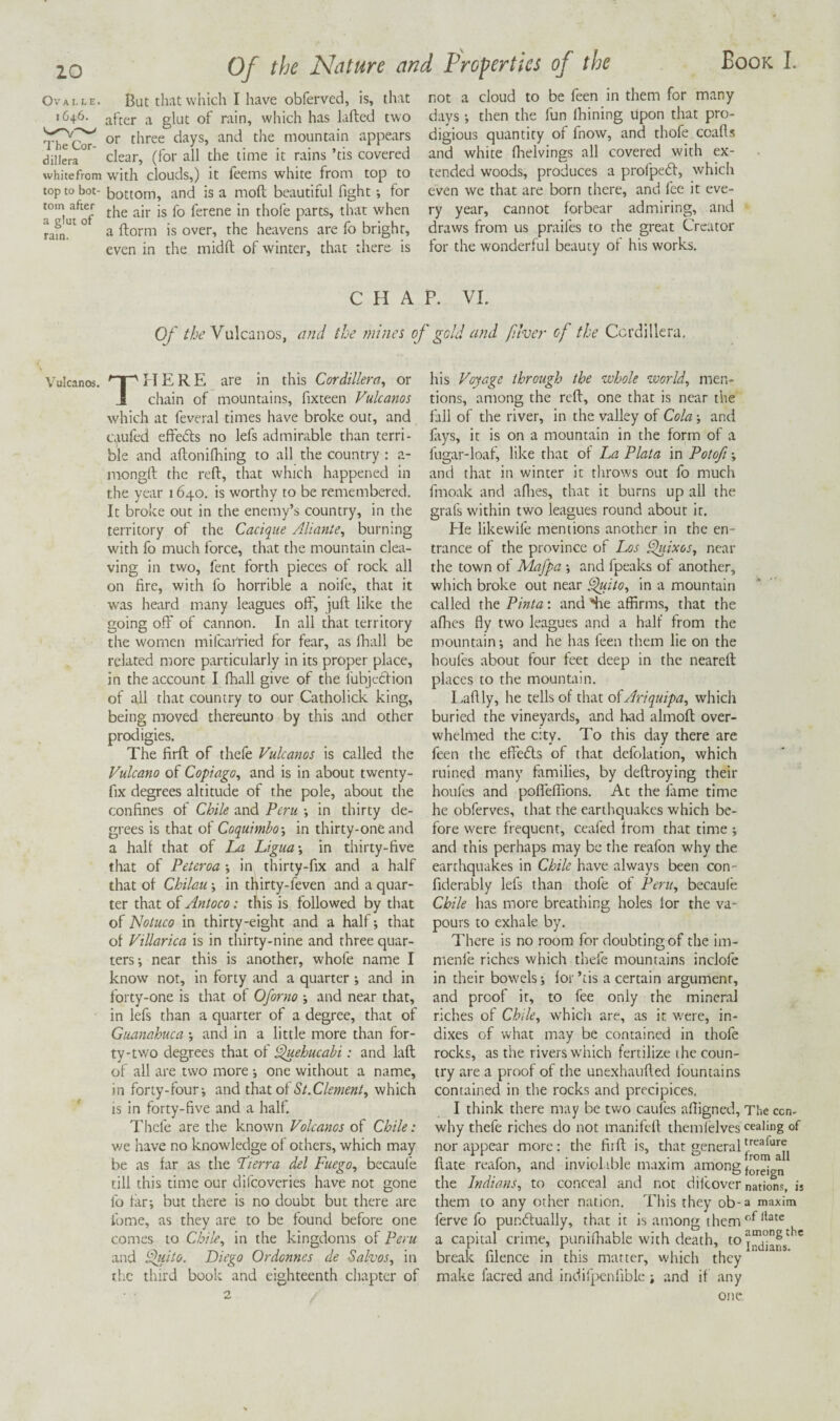 OvALLE. But that which I have obferved, is, that 1646. of rain, which has lafted two or three days, and the mountain appears dillera^*^ dear, (for all the time it rains ’tis covered whitefrom with clouds,) it feems white from top to top to bot- bottom, and is a moft beautiful fight •, for a°*^u^^of ferene in thofe parts, that when ° ^ ftorm is over, the heavens are fo bright, even in the midft of winter, that there is not a cloud to be feen in them for many days *, then the fun Ihining Upon that pro¬ digious quantity of fnow, and thofe coafls and white fiielvings all covered with ex¬ tended woods, produces a profped, which even we that are born there, and fee it eve¬ ry year, cannot forbear admiring, and draws from us praifes to the great Creator for the wonderful beauty of his works. CHAP. VI. Of the Vulcanos, and the jnines of gold and filver of the Cordillera, Vulcanos. MERE are in this Cordillera^ or J chain of mountains, fixteen Vulcanos which at feveral times have broke out, and caufed effeds no lefs admirable than terri¬ ble and aflonifhing to all the country : a- mongft the reft, that which happened in the year 1640. is worthy to be remembered. It broke out in the enemy’s country, in the territory of the Cacique Aliante, burning with fo much force, that the mountain clea¬ ving in two, fent forth pieces of rock all on fire, with fo horrible a noife, that it •w'as heard many leagues off, juft like the going off of cannon. In all that territory the women mifcatried for fear, as fhall be related more particularly in its proper place, in the account I fhall give of the fubjecfion of ail that country to our Catholick king, being moved thereunto by this and other prodigies. The firft of thefe Vulcanos is called the Vulcano of Copiago, and is in about twenty- fix degrees altitude of the pole, about the confines of Chile and Peru in thirty de¬ grees is that of Coquimbo-, in thirty-one and a half that of La Ligua-, in thirty-five that of Peteroa ; in thirty-fix and a half that of Chilau \ in thirty-feven and a quar¬ ter that of Antoco: this is followed by that of Notuco in thirty-eight and a half; that of Villarica is in thirty-nine and three quar¬ ters; near this is another, whole name I know nor, in forty and a quarter ; and in forty-one is that of Oforno ; and near that, in lefs than a quarter of a degree, that of Guanahuca ; and in a little more than for¬ ty-two degrees that of Vluehucahi: and laft of all are two more ; one without a name, in forty-four; and that of which IS in forty-five and a half. Thefe are the known Volcanos of Chile: vjt have no knowledge of others, which may be as far as the Lierra del Fuego, becaui'e till this time our difcoveries have not gone fo far; but there is no doubt but there are Ibme, as they are to be found before one comes to Chile, in the kingdoms of Peru and ^lito. Diego Ordonncs de Salvos, in the third book and eighteenth chapter of his Voyage through the whole world, men¬ tions, among the reft, one that is near the fall of the river, in the valley of Cola ; and fays, it is on a mountain in the form of a fugar-loaf, like that of La Plata in Potof; and that in winter it throws out fo much fmoak and allies, that it burns up all the grafs within two leagues round about ir. He likewife mentions another in the en¬ trance of the province of Iws ^lixos, near the town of Mafpa ; and fpeaks of another, which broke out near ^ito, in a mountain called the Pmta: and *he affirms, that the allies fly two leagues and a half from the mountain; and he has feen them lie on the houfes about four feet deep in the neareft places to the mountain. I.aftly, he tells of that cdAriquipa, which buried the vineyards, and had almoft over¬ whelmed the city. To this day there are feen the eflefls of that defolation, which ruined many families, by deftroying their houfes and pofleffions. At the fame time he obferves, that the earthquakes which be¬ fore were frequent, ceafed from that time; and this perhaps may be the reafon why the earthquakes in Chile have always been con- fiderably lefs than thofe of Peru, becaufe Chile has more breathing holes lor the va¬ pours to exhale by. There is no room for doubting of the im- menfe riches which thefe mountains inclofe in their bowels; for ’tis a certain argumenr, and proof ir, to fee only the mineral riches of Chile, which are, as it v.'ere, in- dixes of what may be contained in thofe rocks, as the rivers w'hich fertilize the coun¬ try are a proof of the unexhaufted fountains contained in the rocks and precipices. I think there may be two caufes aftigned, The cen- why thefe riches do not manifeft themlelves cealing of nor appear more: the fiift is, that general ftate reafon, and inviolable maxim among the Indians, to conceal and not difeover nations, is them to any other nation. This they ob-a maxim ferve fo pundlually, that it is among them a capital crime, punifiiable with death, break filence in this matter, which they make lacred and indirpcnfible ; and if any