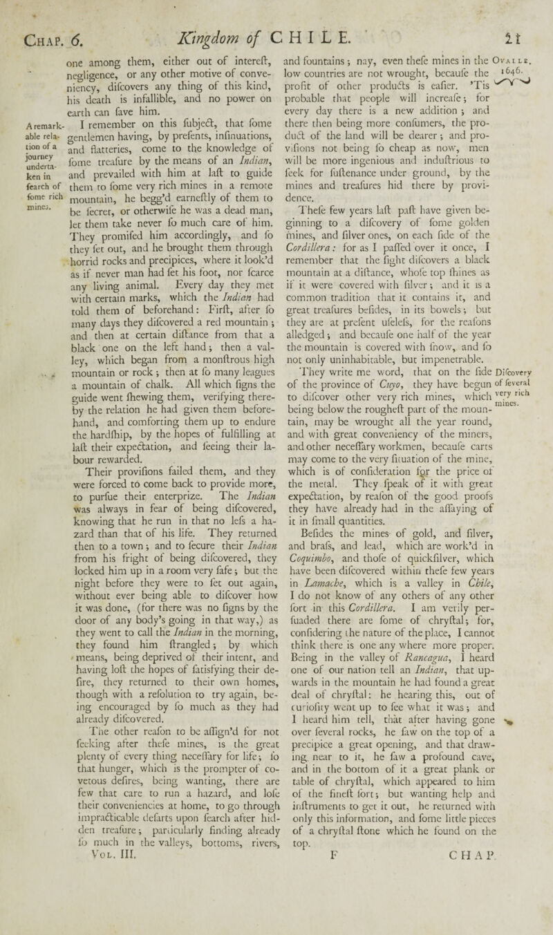 one among them, either out of intereft, negligence, or any other motive of conve- niency, difcovers any thing of this kind, his death is infallible, and no power on earth can fave him. A remark- I remember on this fubjedt, that fome able rela- gentlemen having, by prefents, infinuations, tion of a j flatteries, come to the knowledge of 2erta- trcafure by the means of an Indian^ Lnin and prevailed with him at laft to guide fcarch of them to fome very rich mines in a remote fome rich rnountain, he begg’d earneftly of them to be fecrer, or otherwife he was a dead man, let them take never fo much care of him. They promifed him accordingly, and fo they let out, and he brought them through horrid rocks and precipices, where it look’d as if never man had let his foot, nor fcarce any living animal. Every day they met with certain marks, which the Indian had told them of beforehand: Firfb, after lb many days they difeovered a red mountain *, and then at certain diftance from that a black one on the left hand; then a val¬ ley, which began from a monftrous high mountain or rock •, then at fo many leagues a mountain of chalk. All which figns the guide went Ihewing them, verifying there¬ by the relation he had given them before¬ hand, and comforting them up to endure the hardlhip, by the hopes of fulfilling at laft their expectation, and leeing their la¬ bour rewarded. Their provifions failed them, and they were forced to come back to provide more, to purfue their enterprize. The Indian was always in fear of being difeovered, knowing that he run in that no lefs a ha¬ zard than that of his life. They returned then to a town; and to fecure their Indian from his fright of being difeovered, they locked him up in a room very fafe; but the night before they were to fet out again, without ever being able to difeover how it was done, (for there was no figns by the door of any body’s going in that way,) as they went to call the Indian in the morning, they found him ftrangled; by which ' means, being deprived of their intent, and having loft the hopes of fatisfying their de- fire, they returned to their own homes, though with a refolucion to try again, be¬ ing encouraged by fo much as they had already difeovered. Tire other reafon to be alfign’d for not Peeking after thefe mines, is the great plenty of every thing neceflary for life-, lb that hunger, which is the prompter of co¬ vetous defires, being wanting, there are few that care to run a hazard, and lofe their conveniencies at home, to go through imprafticable defarts upon fearch after hid¬ den treafure; pardcularly finding already fo much in the valleys, bottoms, rivers, VoL. HI. and fountains *, nay, even thefe mines In the Ovalle. low countries are not wrought, becaufe the ‘^46- profit of other prodirfls is eafier. ’Tis probable that people will increafe for every day there is a new addition and there then being more confumers, the pro- duifl of the land will be dearer and pro¬ vifions not being lb cheap as now, men will be more ingenious and induftrious to feek for fuftenance under ground, by the mines and treafures hid there by provi¬ dence. I'hefe few years laft paft have given be¬ ginning to a difeovery of fome golden fnines, and filver ones, on each fide of the Cordillera: for as I pafled over it once, I remember that the fight difcovers a black mountain at a diftance, whofe top ihines as if it were covered with filver -, and it is a common tradition that it contains it, and great treafures befides, in its bowels-, but they are at prefent ufelefs, for the reafons alledged j and becaufe one half of the year the mountain is covered with fnow, and fo not only uninhabitable, but impenetrable. They write me word, that on the fide DiTcovery of the province of Cuyo, they have begun of feveral to difeover other very rich mines, which being below the rougheft part of the moun¬ tain, may be wrought all the year round, and with great conveniency of the miners, and other neceflary workmen, becaufe carts may come to the very fuuation of the mine, which is of confideration fgr the price of the metal. They fpeak of it with great expedlation, by reafon of the good proofs they have already had in the alTaying of it in fmall quantities. Befides the mines of gold, and filver, and brafs, and lead, which are work’d in Coquimbo, and thofe of quickfilver, which have been difeovered within thefe few years in Lamache, which is a valley in Chile, I do not know of any others of any other fort in this Cordillera. I am verily per- fuaded there are fome of chryftal; for, confidering the nature of the place, I cannot think there is one any where more proper. Being in the valley of Rancagua, I heard one of our nation tell an Indian, that up¬ wards in the mountain he had found a great deal of chryftal: he hearing this, out of curiofity went up to fee what it was ; and I heard him tell, that after having gone over feveral rocks, he faw on the top of a precipice a great opening, and that draw¬ ing near to it, he faw a profound cave, and in the bottom of it a great plank or table of chryftal, which appeared to him of the fineft fort-, but wanting help and inftruments to get it out, he returned with only this information, and fome little pieces of a chryftal ftone which he found on the top. F CHAP