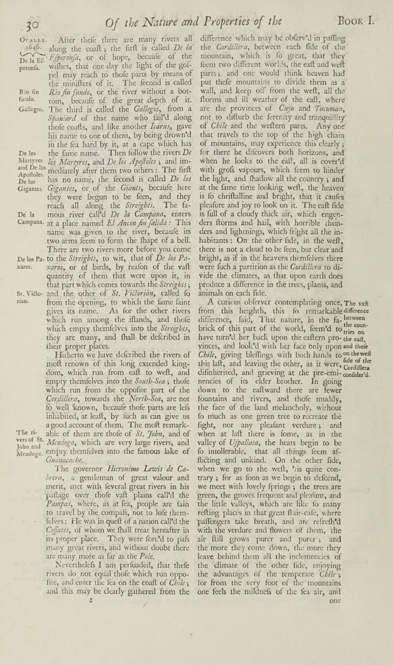 Ovali.e. After thefe there are many rivers all 1646. along the coafl the firfl is called De Ici Efperonfa, or of hope, becaufe of the peronfa. wiflics, that one day the light of the gol- pel may reach to thofe parts by means of the minifters of it. The fecond is called Rio fin fiindo^ or the river without a bot¬ tom, becaufe of the great depth of it. Gallegos. I'he third is called the Gallegos, from a Spaniard of that name who fliil’d along thofe coafls, and like another Icarus, gave his name to one of them, by being drown’d in the fea hard by it, at a cape which has the fime name. Then follow the rivers De los Martyres, and De los Apoftoles ; and im- Rio fm fundo. De los Gigantes De' la xaros. St. Vido- lian. De los Martyres and De los ^^diately after them two others: The firft has no name, the fecond is called De los Gigantes, or of the Giants, becaufe here they were begun to be feen, and they reach all along the Streights. The fa¬ mous river call’d De la Campana, enters Campana. ^ place named El Ancon fin falida: This name was given to the river, becaufe its two arms feem to form the fhape of a bell. There are two rivers more before you come De los Pa- to the Streights, to wit, that of De los Pa- xaros, or of birds, by reafon of the vaft quantity of them that were upon it, in that part which comes towards the Streights -, and the other of St. Victorian, called fo from the opening, to which the fame faint gives its name. As for the other rivers which run among the iflands, and thofe which empty themfelves into the Streights, they are many, and fhall be deferibed in thar proper places. Hitherto we have deferibed the rivers of moft renown of this long extended king¬ dom, which run from eaft to weft, and empty themfelves into the South-Sea -, thofe which run from the oppofite part of the Corf Ultra, towards the North-Sea, are not lb well 'known, becaufe thofe parts are lefs inhabited, at leafl, by luch as can give us a good account of them. The moft remark¬ able of them are thofe of St. John, and of Idn^and^' which are very large rivers, and Mendo'^a. cm})ty themfelves into the famous lake of Giianacache. I'he governor Hieronimo Lewis de Ca- Irera, a gentleman of great valour and merit, met with feveral great rivers in his pafiage over thofe vaft plains call’d the Pampas, where, as at fea, people are fain to travel by the compafs, not to lofe them¬ felves ; He w'as jn queft of a nation call’d the Cejfates, of whom we fhall treat hereafter in its proper place. They were forc’d to pafs many great rivers, and without doubt there are many more as far as the Pole. Neverthelefs I am perfuaded, that thefe rivers do not equal thofe which run oppo- lite, and enter the fea on the coaft oi Chile-, and this may be clearly gathered from the 2 I'he ri- difference which may be obferv’d in pafting the Cordillera, between each fide of the mounwin, which is lb great, that they feem two different worlds, the eaft and weft parts; and one would think heaven had put thefe mountains to divide them as a wall, and keep off from the weft, all the ftorms and ill weather of the eaft, where are the provinces of Cuyo and Vucuman, not to difturb the ferenity and tranquillity of Chile and the weftern parts. Any one that travels to the top of the high chain of mountains, may experience this clearly ; for there he difeovers both horizons, and when he looks to the eaft, all is cover’d with grofs vapours, which feem to hinder the light, and ihadow all the country ; and at the fame time looking weft, the heaven is fo chriftalline and bright, that it caufes pleafure and joy to look on it. The eaft fide is full of a cloudy thick air, which engen¬ ders ftorms and hail, with horrible thun¬ ders and lightnings, which fright all the in¬ habitants : On the other fide, in the weft, there is not a cloud to be feen, but clear and bright, as if in the heavens themfelves there were fuch a partition as the Cordillera to di¬ vide the climates, as that upon earth does produce a difference in the trees, plants, and animals on each fide. A curious obferver contemplating once. The vaft from this heighth, this lb remarkable‘difference difference, faid. That nature, in the fa- brick of this part of the world, feem’d to* have turn’d her back upon the eaftern pro- the eaft, vinces, and look’d with her face only upon and thofe Chile, giving blelfings with both hands to 'dieweft this laft, and leaving the other, as it were, cltd^iHera difinherited, and grieving at the pre-emi-confidcr’d. nencies of its elder brother. In going down to the eaftward there are fewer fountains and rivers, and thofe muddy, the face of the land melancholy, without fo much as one green tree to recreate the fight, nor any pleafant verdure; and when at laft there is fome, as in the valley of Ufpallata, the heats begin to be fo intollerable, that all things feem af- flidfing and unkind. On the other fide, when we go to the weft, ’lis quite con¬ trary ; for as foon as we begin to defeend, we meet with lovely fprings; the trees are green, the groves frequent and pleafant, and the little valleys, which are like fo many refting places in that great ftair-cafe, where ■paffengers take breath, and are refrcfh’d with the verdure and flowers of them, the air ftill grows purer and purer ; and the more they come down, the more they leave behind tlum all the inclemencies of the climate of the other fide, enjoying the advantages of the temperate Chile ; lor from the very foot of the mountains one feels the mildnefs of the fea air, and one
