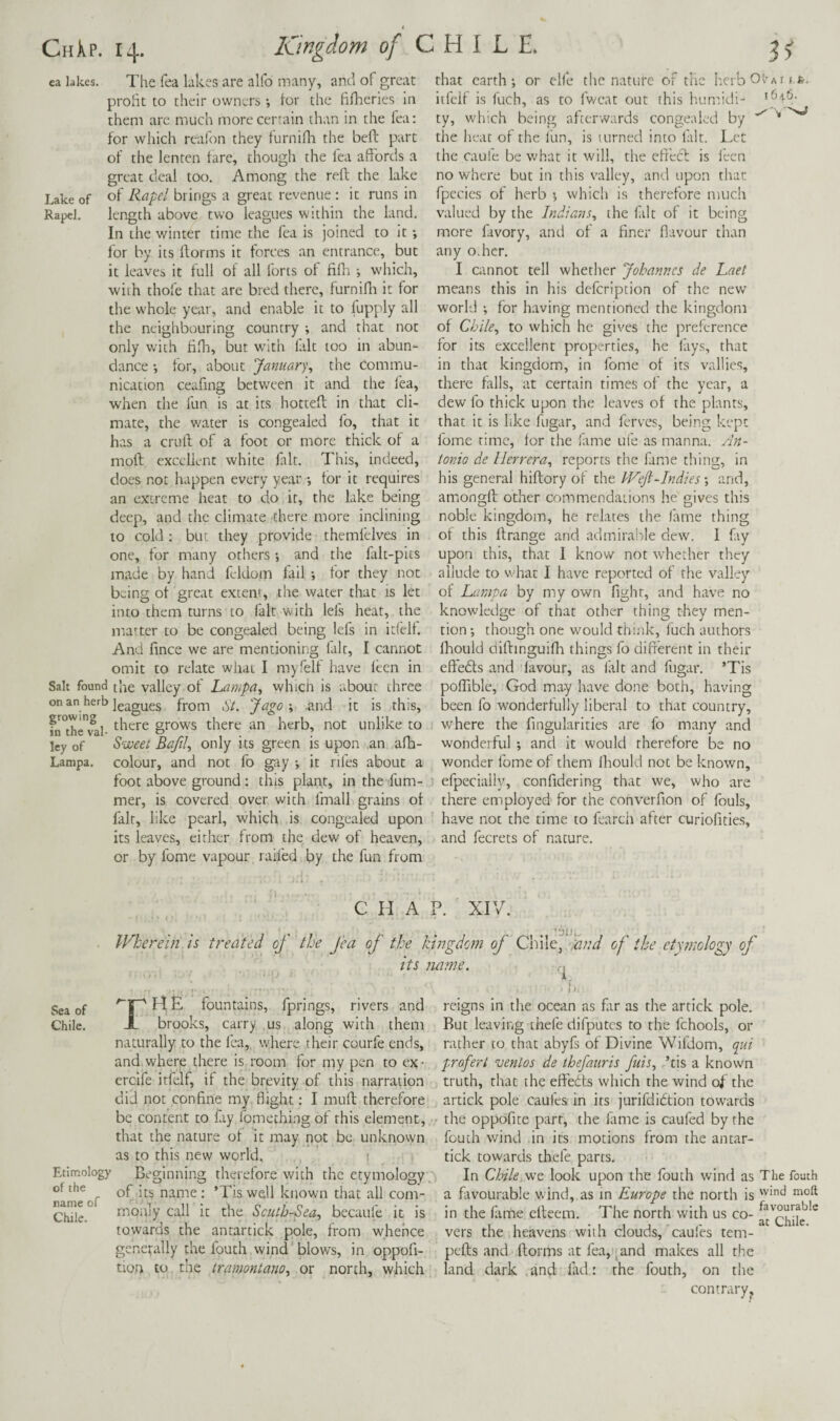 ca lakes. The Tea lakes are alfo many, anti of great profit to their owners tor the fifheries m them are much more certain than in the fea: for which reafon they furnifla the beft part of the lenten tare, though the fea affords a great deal too. Among the reft the lake Lake of of Rapel brings a great revenue : it runs in Rapcl. length above two leagues within the land. In the winter time the fea is joined to it for by its ftorms it forces an entrance, but it leaves it full ol all forts of fifli •, w'hich, with thofe that are bred there, furnifli it for the w'hole year, and enable it to fupply all the neighbouring country ; and that not only with fifh, but w'ith fait too in abun¬ dance *, tor, about January^ the Commu¬ nication ceafing between it and the fea, when the fun is at its hottefl; in that cli¬ mate, the v/ater is congealed fo, that it has a crulf of a foot or more thick of a moll excellent white fait. This, indeed, does not happen every year •, for it requires an extreme heat to do it, the lake being deep, and the climate there more inclining to cold: but they provide themfelves in one, for many others -, and the falt-pits made by hand feldom fail for they not being of great extent, the water that is let into them turns to fait with lefs heat, the ma'-ter to be congealed being lefs in itfelf. And fince we are mentioning fait, I cannot omit to relate what I my fell have ieen in Salt found the valley of Lcimpa, which is about three on an herb from St. Jdgo \ .and it is this, fn^th^val- '^here grows there an herb, not unlike to ley of Sweet Bafil., only its green is upon an afh- Lampa. colour, and not fo gtiy •, it riles about a foot above ground: this plaht, in the fum- mer, is covered over with fmall grains of fair, like pearl, which is congealed upon its leaves, either from the dew of heaven, or by fome vapour railed by the fun from that earth; or elfe the nature of the herbO^Ait.fe. itfelf is fuch, as to fwcat out this humidi- ty, which being afterwards congealed by the heat of the lun, is turned into fait. Let the caufe be Vv'har it will, the effecl is fecn no where but in this valley, and upon that fpccies of herb ; which is therefore much valued by the Indians., the filt of it being more favory, and of a finer flavour than any o.hcr. I cannot tell whether Johannes de Laet means this in his defeription of the new* world ; for having mentioned the kingdom of Chile., to which he gives the preference for its excellent properties, he lays, that in that kingdom, in fome of its vallies, there falls, at certain times of the year, a dew fo thick upon the leaves of the plants, that it is like fugar, and ferves, being kept fome time, tor the lame ufe as manna. An¬ tonio de Herrera., reports the fame thing, in his general hiflory of the hVeJl-Indies; and, amongfl: other commendations he gives this noble kingdom, he relates the lame thing of this Itrange and admira!:)le dew. I fay upon this, that I know not whether they allude to what I have reported of the valley of Ltimpa by my own fight, and have no knowledge of that other thing they men¬ tion ; though one would think, fuch authors Ihould diflinguifli things fo different in their effedts and favour, as fait and fugar. ’Tis polTible, God may have done both, having been fo wonderfully liberal to that country, where the fingularities are fo many and wonderful; and it would therefore be no wonder fome of them Ihould not be known, efpecially, confidering that we, who are there employed for the converfion of fouls, have not the time to fearch after curiofities, and fecrets of nature. CHAP. XIV IFherein is treated of the fea of the kingdom of Chile, Jind of the etymology of its name. \ r. • ■ I L Sea of '“f^HE fountains, fprings, rivers and reigns in the ocean as flir as the artick pole. Chile. X brooks, carry us along with them Rut leaving diefe difputcs to the fchools, or naturally to the fea,, where their courfe ends, rather to that abyfs of Divine Wifdom, qui and,where there is room for my pen to ex- prefert venlos de thefauris fuis., ’tis a known ercife itfelf, if the brevity of this narration truth, that die eff'edts which the wind of the did not confine my flight: I mult therefore artick pole caufes in its jurifdidtion towards be content to fay fomcthi.ng of this element, - the oppofite parr, the fime is caufed by the that the nature of it may not be unknown foudi wind in its motions from the antar- Etimology of the name of Chile. as to this new world. Beginning therefore with the etymology, of its name; ’Tis well known that all com¬ monly call it the Scuth-Sea, becaufe it is towards the antartick pole, from whence generally the fouth wind'blows, in oppofi- tion to the tramontano, or north, which tick towards thefe parts. In Chile,\vQ look upon the fouth wind as The fouth a favourable wind, as in Europe the north is in the fime cfleem. The north with us co- ** vers the heavens with clouds, caufes tem- pefts and ftorms at fea, ^and makes all the land dark and fad: the fouth, on the contrary^