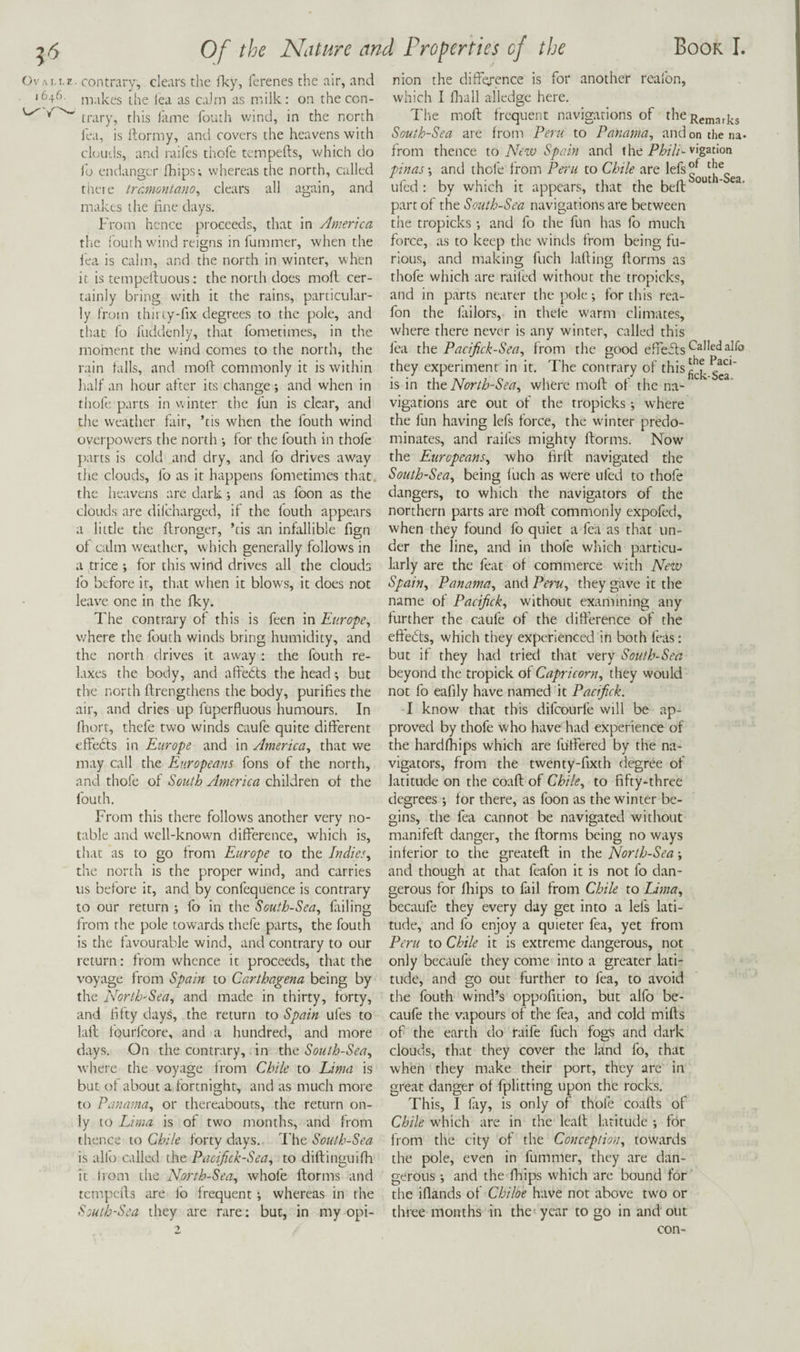 OvAi.i.E. contrary, clears the fky, ferenes the air, and '646. ni.ikes the iea as calm as milk: on the con- ^ ^ ^ trary, this i'ame fouth wind, in the north lea, is ftormy, and covers the heavens with ckvuds, and raifes thoie tcmpefts, which do Jo endanger fhips; whereas the north, called tneie tremontano, clears all again, and makes the hne days. From hence proceeds, that in America the iourh wind reigns in fummer, when the iea is calm, and the north in winter, when it is tempeiluous: the north does moll cer¬ tainly bring with it the rains, particular¬ ly from thirty'fix degrees to the pole, and that fo lliddcnly, that fometimes, in the moment the wind comes to the north, the rain tails, and moll commonly it is within half an hour after its change ; and when in thole parts in winter the fun is clear, and tire weather fair, ’cis when the fouth wind overpowers the north •, for the fouth in thofe parts is cold and dry, and fo drives away the clouds, fo as it happens fometimes that the heavens are dark j and as foon as the clouds are dilcharged, if the louth appears a little the itronger, ’tis an infallible fign of calm weather, which generally follows in a trice ; for this wind drives all the clouds fo before it, that when it blows, it does not leave one in the fky. The contrary of this is feen in Europe^ where the fouth winds bring humidity, and the north drives it away : the fouth re¬ laxes the body, and alteits the head but the north llrengthens the body, purifies the air, and dries up fuperfluous humours. In Ihort, thefe two winds caufe quite different effefts in Europe and in America^ that we may call the Europeans fons of the north, and thofe of South America children of the fouth. From this there follows another very no¬ table and well-knowm difference, which is, that as to go from Europe to the Indies^ the north is the proper wind, and carries us before it, and by confequence is contrary to our return ; fo in the South-Sea, foiling from the pole towards thefe parts, the fouth is the favourable wind, and contrary to our return: from whence it proceeds, that the voyage from Spain to Carthagena being by the North-Sea, and made in thirty, forty, and fifty days, the return to Spain ufes to lafl fourfeore, and a hundred, and more days. On the contrary, in the South-Sea, where the voyage from Chile to Lima is but of about a fortnight, and as much more to Panama, or thereabouts, the return on¬ ly to Lima is of two months, and from thence 10 Chile forty days. South-Sea is alio called the Pacifick-Sea, to diftinguifh it trom the North-Sea, whole ftorms and tempeffs are lb frequent •, whereas in the South-Sea they are rare; but, in my opi¬ nion the difference is for another reafon, which I fliall alledge here. Tlie moll frequent navigations of theRgn,3^j.g South-Sea are from Peru to Panama, and on the na- from thence io New Spain and the vigation pinas-, and thofe from Pei'u to Chile are lefs°^ ufed : by which it appears, that the bell part of the South-Sea navigations are between tire tropicks •, and fo the fun has fo much force, as to keep the winds from being fu¬ rious, and making fuch lafting ftorms as thofe which are railed without the tropicks, and in parts nearer the pole; for this rea¬ fon the Jailors, in thefe warm climates, where there never is any winter, called this lea the Pacifick-Sea, from the good effefls they experiment in it. The contrary of l^his is in Oat North-Sea, where moll of the na¬ vigations are out of the tropicks -, where the fun having lefs force, the winter predo¬ minates, and raifes mighty ftorms. Now' the Europeans, who firft navigated the South-Sea, being fuch as were ufed to thofe dangers, to which the navigators of the northern parts are moll commonly expofed, when they found fo quiet a fca as that un¬ der the line, and in thofe which particu¬ larly are the feat of commerce with New Spain, Panama, and Peru, they gave it the name of Pacifick, without examining any further the caufe of the difference of the eftedts, which they experienced in both leas: but if they had tried that very South-Sea beyond the tropick of Capricorn, they would not fo eafily have named it Pacifick, I know that this difeourfe will be ap¬ proved by thofe who have had experience of the hardfhips which are folFered by the na¬ vigators, from the twenty-fixth degree of latitude on the coaft of Chile, to fifty-three degrees for there, as foon as the winter be¬ gins, the fea cannot be navigated without manifeft danger, the ftorms being no ways inferior to the greateft in the North-Sea; and though at that feafon it is not fo dan¬ gerous for fhips to foil from Chile to Uma, becaufe they every day get into a lefs lati¬ tude, and fo enjoy a quieter fea, yet from Peru to Chile it is extreme dangerous, not only bccaufe they come into a greater lati¬ tude, and go out further to fea, to avoid the fouth wind’s oppofition, but alfo be¬ caufe the vapours of the fea, and cold mills of the earth do raife fuch fogs and dark clouds, that they cover the land fo, that when they make their port, they are in great danger of fplitting upon the rocks. This, I lay, is only of thofe coafts of Chile wdiich are in the leall latitude •, for from the city of the Conception, towards the pole, even in fummer, they are dan¬ gerous *, and the ffaips which are bound for the iflands of Chiloe have not above two or three months in the year to go in and out con