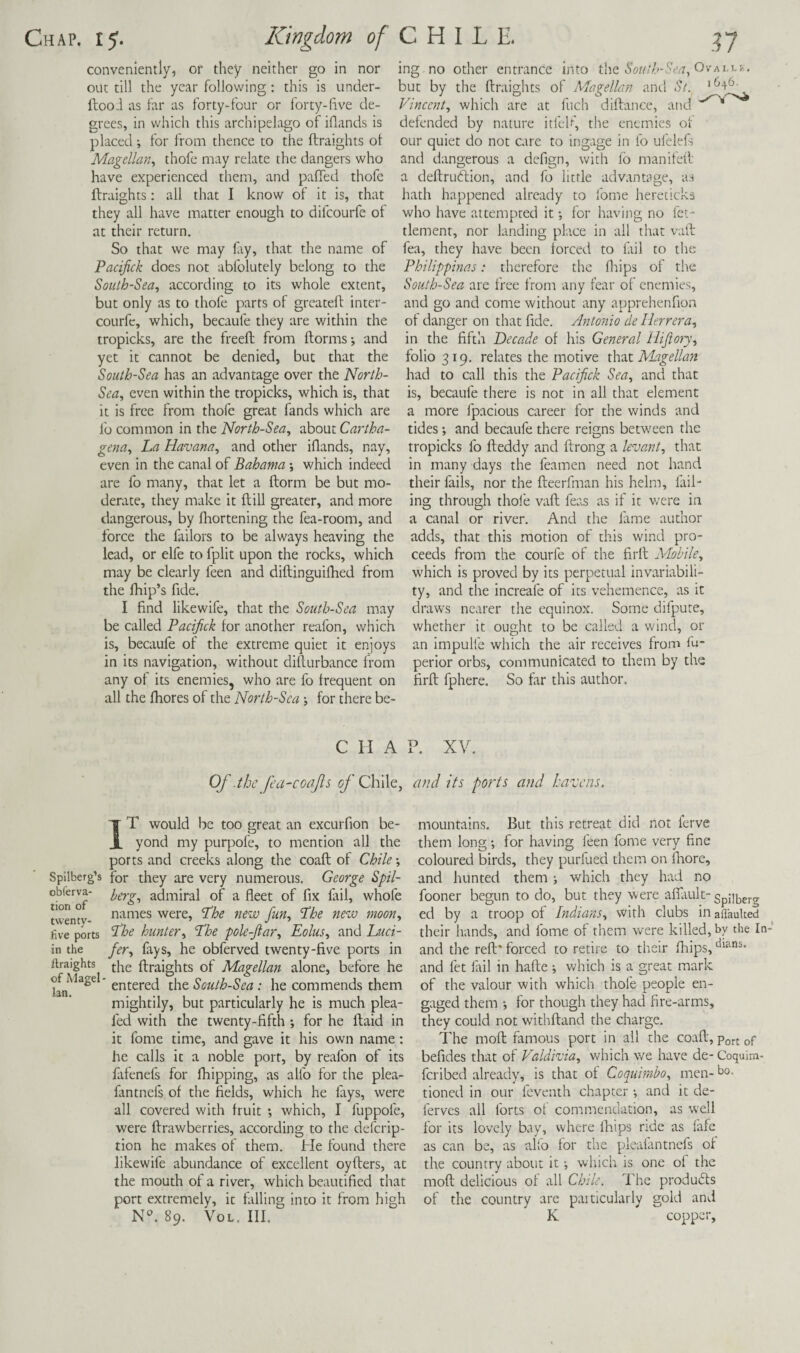 conveniently, or they neither go in nor out till the year following : this is under- ilooi as far as forty-four or forty-live de¬ grees, in which this archipelago of iflands is placed ; for from thence to the ftraights ot Magellan^ thofe may relate the dangers who have experienced them, and palTed thofe ftraights: all that I know of it is, that they all have matter enough to difcourfe ot at their return. So that we may lay, that the name of Pacifick does not abfolutely belong to the South-Sea, according to its whole extent, but only as to thofe parts of greateft inter- courfe, which, becaufe they are within the tropicks, are the freeft from ftorms; and yet it cannot be denied, but that the South-Sea has an advantage over the North- Sea, even within the tropicks, which is, that it is free from thofe great fands which are I'o common in the North-Sea, about Cartha- gena, ha Havana, and other iflands, nay, even in the canal of Bahama which indeed are fo many, that let a ftorm be but mo¬ derate, they make it ftill greater, and more dangerous, by Ihortening the fea-room, and force the failors to be always heaving the lead, or elfe to fplit upon the rocks, which may be clearly feen and diftinguilhed from the Ihip’s fide. I find likewife, that the South-Sea may be called Pacifick for another reafon, which is, becaufe of the extreme quiet it enjoys in its navigation, without difturbance from any of its enemies, who are fo frequent on all the fhores of the North-Sea for there be¬ ing no other entrance into t.\\Q South-Sen, but by the ftraights of Magelb.n anti St. Vincent, which are at fuch diftance, and * defended by nature itl'cU’, the enemies of our quiet do not care to ingage in fo ufelefs and dangerous a defign, with fb manifeft a deftrudtion, and fo little advantage, as hath happened already to fome hereticks who have attempted it •, for having no fet^ tlement, nor landing place in all that vaft fea, they have been forced to lail to the Philippmas: therefore the fliips of the South-Sea are free from any fear of enemies, and go and come without any apprehenfion of danger on that fide. Antonio de Herrera, in the fifth Decade of his General Hifiory, folio 319. relates the motive xh'xt I^iagellan had to call this the Pacifick Sea, and that is, becaufe there is not in all that element a more fpaclous career for the winds and tides and becaufe there reigns between the tropicks fo fteddy and ftrong a levant, that in many days the feamen need not hand their fails, nor the fteerfman his helm, fail' ing through thofe vaft feas as if it were in a canal or river. And the fame author adds, that this motion of this wind pro¬ ceeds from the courfe of the firft Mobile, which is proved by its perpetual invariabili¬ ty, and the increafe of Its vehemence, as it draws nearer the equinox. Some difpute, whether it ought to be called a wind, or an impulfe which the air receives from fu- perior orbs, communicated to them by the firft fphere. So far this author. C II A P. XV. Of .the fea-coafs 1^’Chile, and its ports and havens. IT would be too great an excurfion be¬ yond my purpofe, to mention all the ports and creeks along the coaft of Chile -, Spilberg’s for they are very numerous. George Spil- obferva- admiral of a fleet of fix fail, whofe names were, hhe new fun, hhe new moon, five ports hunter, 'The pole-ftar, Eolus, and Luci- in the fer, fays, he obferved twenty-five ports in ftraights ftraights of Magellan alone, before he hie South-Sea: he commends them mightily, but particularly he is much plea- fed with the twenty-fifth ; for he ftaid in it fome time, and gave it his own name : he calls it a noble port, by reafon of its falenefs for fhipping, as alfo for the plea- fintnefs of the fields, which he fays, were all covered with fruit *, which, I fuppofe, were ftrawberries, according to the deferip- tion he makes of them. He found there likewife abundance of excellent oyfters, at the mouth of a river, which beautified that port extremely, it falling into it from high NT 89. VoL. III. mountains. But this retreat did not ferve them long; for having i'een fome very fine coloured birds, they purfued them on fliore, and hunted them; which they had no fooner begun to do, but they were afiliuk- Spii^erg ed by a troop of Indians, with clubs inaflauked their hands, and fome of them were killed, by the In- and the reft* forced to retire to their fliips, and let fiil in hafte ; which is a great mark of the valour with which thofe people en¬ gaged them •, for though they had fire-arms, they could not withftand the charge. The moft fimous port in all the coaft, Port of befides that of Valdivia, which we have de- Coquim- feribed already, is that of Coquimho, men- Mo¬ tioned in our feventh chapter •, and it de- ferves all forts of commendation, as well for its lovely bay, where Ihips ride as fafe as can be, as alfo for the plealantnefs of the country about it •, which is one of the moft delicious of all Chile. The produdfs of the country are particularly gold and K copper.