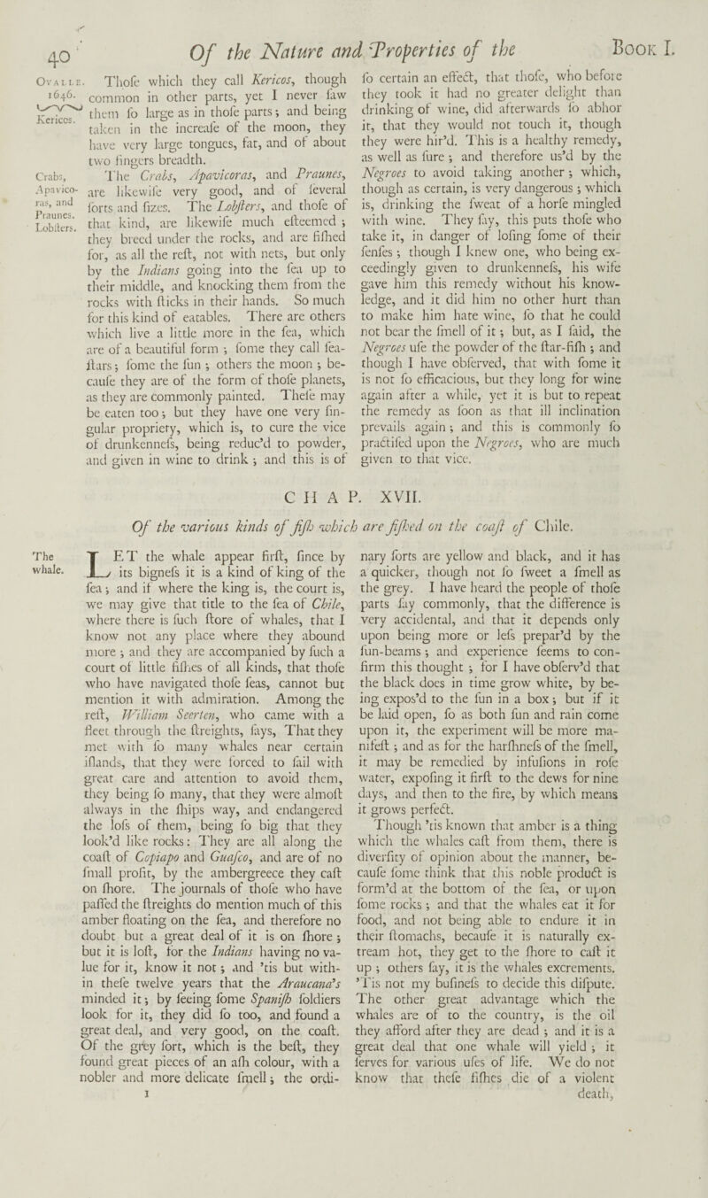 Ova 1.1. E. I'hofc which they call Kericos^ though 1646. common in other parts, yet I never law them lb large as in thole parts; and being taken in the increale of the moon, they Ivave very large tongues, fat, and of about two fingers breadth. Crabs, The Crahs^ /Ipavicoras, and Praunes, .Apavico- lilcevvife very good, and of levcral iSunef Lobfiers, and thofe of Lobilm, that kind, are likewife much eileemcd ; they breed under the rocks, and are fiflied for, as all the reft, not with nets, but only by the Indians going into the fea up to their middle, and knocking them from the rocks with fticks in their hands. So much for this kind of eatables. There are others which live a little more in the fea, which are of a beautiful form i fome they call fea- ftars; fome the fun *, others the moon j be- caufe they are of the form of thofe planets, as they are commonly painted. Thefe may be eaten too •, but they have one very fin- gular propriety, which is, to cure the vice of drunkennefs, being reduc’d to powder, and given in wine to drink j and this is of Book L fo certain an effedl, that thofe, whobefoie they took it had no greater delight than drinking of wine, did afterwards fo abhor it, that they would not touch it, though they were hir’d. This is a healthy remedy, as well as lure •, and therefore us’d by the Negroes to avoid taking another *, which, though as certain, is very dangerous; which is, drinking the fweat of a horfe mingled with wine. They lay, this puts thofe who take it, in danger of lofing fome of their fenfes •, though I knew one, who being ex¬ ceedingly given to drunkennefs, his wife gave him this remedy without his know¬ ledge, and it did him no other hurt than to make him hate wine, fo that he could not bear the fmell of it •, bur, as I ftid, the Negroes ufe the pow'der of the ftar-fifli *, and though I have obferved, that with fome it is not fo efficacious, but they long for wine again after a v/hile, yet it is but to repeat the remedy as Ibon as that ill inclination prevails again *, and this is commonly fo pradlifed upon the Negroes, who arc much given to that vice. Of the Nature and 'T roper ties of the CHAP. XVII. Of the various kinds of ffj ‘ivhicb are fifed on the coafi of Chile. The whale. Let the whale appear firft, fince by its bignefs it is a kind of king of the fea; and if where the king is, the court is, we may give that title to the fea of Chile, where there is fuch ftore of whales, that I know not any place where they abound more •, and they are accompanied by fuch a court ol little fifties ot all kinds, that thofe who have navigated thofe feas, cannot but mention it with admiration. Among the reft, William Seerten, who came with a fieet through the ftreights, lays. That they met with lb many whales near certain iflands, that they were forced to fail vvith great care and attention to avoid them, they being lb many, that they were almoll always in the drips way, and endangered the lofs of them, being fo big that they look’d like rocks: I’hey arc all along the coaft of Copiapo and Guafeo, and are of no fmall profit, by the ambergreece they call on ffiore. The journals of thofe who have palTed the ftreights do mention much of this amber floating on the fea, and therefore no doubt but a great deal of it is on Ihore ; but it is loft, tbr the Indians having no va¬ lue for it, know it not; and ’tis but with¬ in thefe twelve years that the Araucana’s minded it *, by feeing fome Spanijh foldiers look for it, they did fo too, and found a great deal, and very good, on the coaft. Of the grey fort, which is the beft, they found great pieces of an afli colour, with a nobler and more delicate fmell, the ordi¬ nary Ibrts are yellow and black, and it has a quicker, though not lb fweet a fmell as the grey. I have heard the people of thofe parts fay commonly, that the difference is very accidental, and that it depends only upon being more or lefs prepar’d by the fun-beams *, and experience feems to con¬ firm this thought ; for I haveobferv’d that the black does in time grow white, by be¬ ing expos’d to the fun in a box-, but if it be laid open, fo as both fun and rain come upon it, the experiment will be more ma- nifeft ; and as for the harflinefs of the fmell, it may be remedied by infufions in rofe water, expofing it firft to the dews for nine days, and then to the fire, by which means it grows perfedl. I'hough ’tis known that amber is a thing which the whales call from them, there is diverfity of opinion about the manner, be- caufe fome think that this noble produtft is form’d at the bottom of the fea, or upon fome rocks; and that the whales eat it for food, and not being able to endure it in their ftomachs, becaufe it is naturally ex- tream hot, they get to the fliore to call it up ; others fay, it is the whales excrements. ’ ids not my bufinefs to decide this difpute. The other great advantage which the whales are of to the country, is the oil they affbrd after they are dead -, and it is a great deal that one whale will yield j it ferves for various ufes of life. We do not know that thefe fifties die of a violent death,