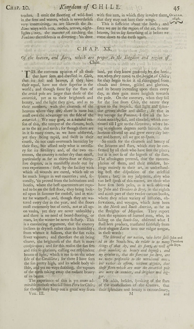 tenders. I omit the {hooting of wild-fowl with fine nets, in which they involve them,Ovalle. in the fens and waters, which is neverthelefs that they may not hurt their wings. '^46* very entertaining, as are likewife the In- This is fufficient about the birds*, and dians vinys with nets, noofes, arrows, night- fince we are in the region of the air, fo near lights*, nay, the manner^of catching the heaven, let us fay fomething of it before we themfelvesis as diverting: ’tis done come down to the eardi again.. CHAP. XX. ’■;-n Of the heaveny and' jldrs^. which are proper rio f he liingiom and , region of , Chile. ‘ “F”' IS the common opinion of all thofe L that have feen apLd^elled in Chile, that its foil and heaven, if they j have their equal, have not their fuperior in the world *, and though fome fay the ftars of the artick pole are larger than thofe of the antartick, yet as to their brightnefs and beauty, and the light they give, and as to their numbers, with the clearnefs of the heavens where they are, there is none but mult own the advantage on the fide of the' mtartick. We may give, as a natural rea- fon of this, the temper of the climate, both as to the air and earth *, for though there are in it fo many rivers, as we have obferved, yet they being rapid, and fwift in their courfe, do not caufe overmuch humidity by their day, but afford only what is ncceffa- ry for its fertility *, and, of the two ex¬ tremes, the country is rather dry than moifi, particularly as far as thirty-four or thirty- five degrees, as is manifeftly made out by two experiments: firft, by the fitcihty with which all wounds are cured, which ufe to be much longer in wet countries *, and, fe- condly, ’tis proved from the habitations and houfes, where the befl apartments are repu¬ ted to be on the firfl floor, they being look¬ ed upon in fummer for cooled, and in win¬ ter for warmed; and, though they are wa¬ tered every day in the year, and the floors mod commonly but of earth, not at all up¬ on vaults, yet they are never unhealthy *, and there is no need of board-flooring, or mats, let the winter be never fo fharp. This is a convincing argument, that the country inclines to drynefs rather than to humidity *, from whence it follows, that the fun raifes fewer vapours; and therefore the air being clearer, the brightnefs of the dars is more * conlpicupus *, and for this reafon the fun fets and rifes fo glorious, cading out refplendent beams of light, which is not fo on the other fide of the Cordillera *, for there I have feen the fun pretty high, and its whole body vi- fible, attd yet no ways dazzling, the vapours of the earth taking away the radLint beauty of its beams. The ^experience of this is yet more ad¬ mirable: to thofe who fail from Peru [oxChile', for though they keep out a great way from Voi.. III. • ■ . ... :u -nt ; .,;j ■ . . • : ' , I'! _ ■ land, yet they know pr^fently by,.the hori- ,./ zon when ^they comp to tjie,height, of Chile *, , for they begin to fee it all riifengaged from clouds and ferene, gilded and glorious, and its beauty increafing upon them every day, as they gain more heighth towards the pole. On the contrary, when they fail for the line from Chile, the nearer they grow to the tropick, that light and fplen- dor , grows duller and duller j -fo that in my voyage for Panama, I law all the ho¬ rizon muddy, lad, and clouded, which con¬ tinued till I got to the Havanna *, where be¬ ing in eighteen degrees north latitude, the horizon cleared up and grew every day bet¬ ter and better, till we got to Spain. So much for the clearnefs and beauty of the heavens and ftars, which may be con¬ firmed by all thofe who have feen the place; but it is not fo of the bignefs of the ftars. The aftrologers pretend, that the contem¬ plation of them, and their meafure, be¬ longs entirely to their art, as underftand- ing beft the difpofition of the celeftial fphere ; but, in my judgment, they who can beft fpeak of this matter, are thofe who have feen both poles, as is well obferved by John and 'Theodore de Brye, in the eighth and ninth part of their twelve curious books, where they relate variety of hiftories, ob- fervations, and voyages, which have been in the North and South America, as far as the ftreights of Magellan. They report then the opinions of learned men, who, in failing on the South-Sea, obferved what I fhall here produce, tranflated faithfully from their elegant Latin into our vulgar tongue, in thefe words: The learned of our nation, who have fail-]ohn and ed on the South-Sea, do relate to us things of that sly, and its Jlars, as well of^ their number, as beauty and I'ignef *, and my opinion is, that the Jiars we Jee Jxre, are no ways preferable to the meridional ones *, hut rather do affirm, without difpute, that thofe ftars which are near the antartick pole are more in number, and brighter and big- ger. ^ . He adds, befidcs, fpeaking of the ftars of the conftellation of the Cruzero, that their fpiendors and beauty is extraordinary, M and