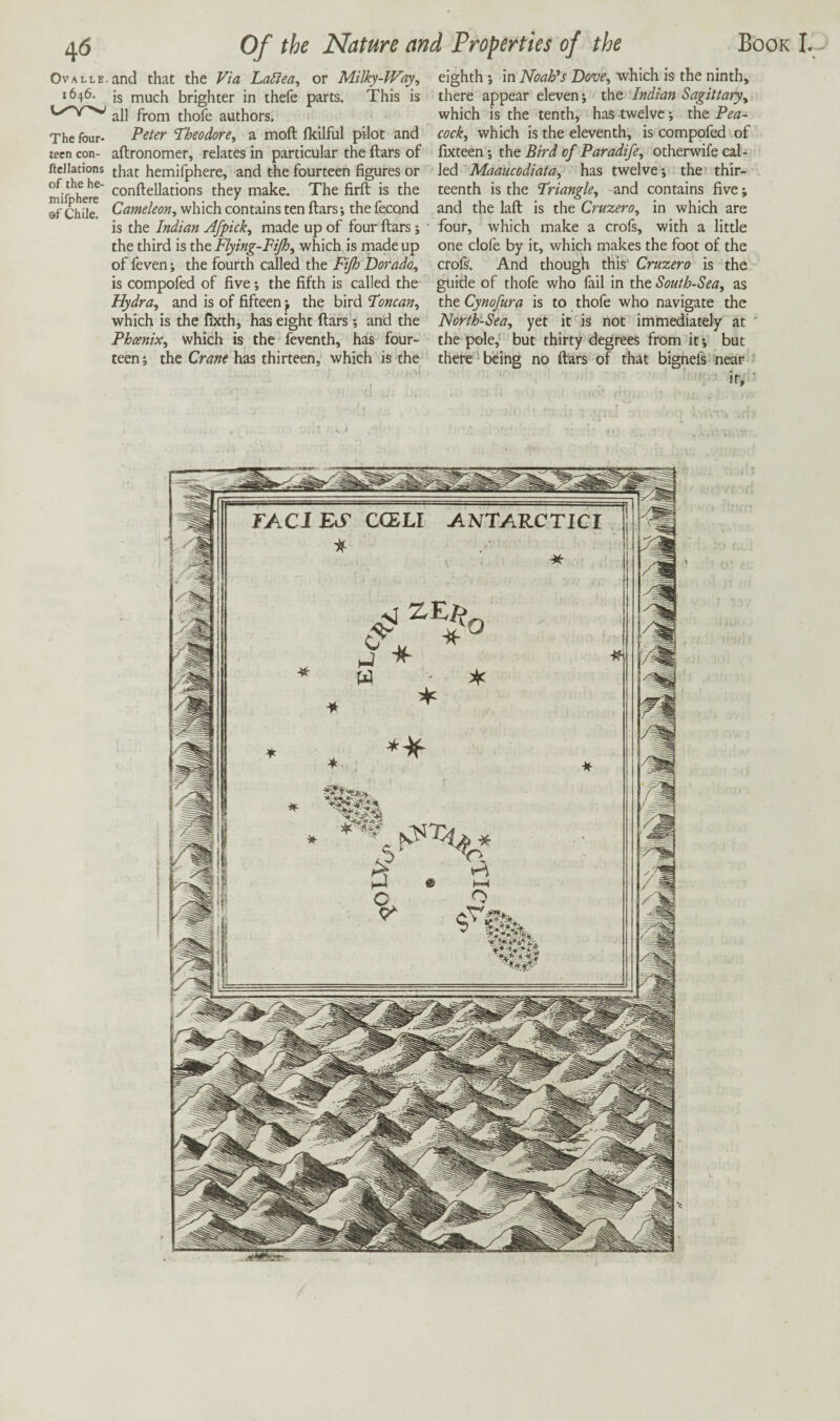 OvALLE.and that the Via LaSiea, or Milky-Way, *646- is much brighter in thefe parts. This is fj-oin thofc authors. The four- Peter Theodore, a moft Ikilful pilot and teen con- aftronomer, relates in particular the liars of ftcllations j^^t hemifphere, and the fourteen figures or mif^herr ^onllellations they make. The firft is the of Chile. Cameleon, which contains ten liars; the fecond is the Indian Afpick, made up of four ftars; the third is the Flying-Fijh, which is made up of feven; the fourth called the Fijh Dorado, is compofed of five; the fifth is called the Hydra, and is of fifteen y the bird Toncan, which is the fixth, has eight liars; and the Phoenix, which is the feventh, has four¬ teen i the Crane has thirteen, which is the eighth j in NoaFs Dove, which is the ninth, there appear eleven; the Indian Sagittary, which is the tenth, has twelve; the Pea¬ cock, which is the eleventh, is compofed of fixteen; the Bird of Paradife, otherwife caU led Maaucodiata, has twelve j the’ thir¬ teenth is the Triangle, and contains five; and the lall is the Cruzero, in which are four, which make a crofs, with a little one clofe by it, which makes the foot of the crols. And though this' Cruzero is the guide of thofe who fail in the South-Sea, as the Cynofura is to thofe who navigate the North-Sea, yet it is not immediately at the pole,' but thirty degrees from if, but there'^ being no liars of that bignefs near if.