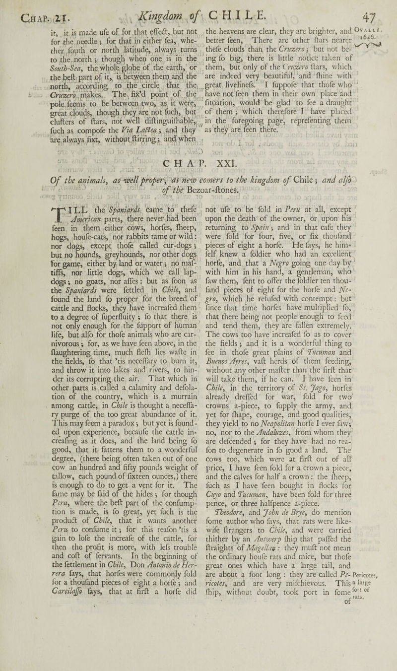 ir, it is made ufe of for that effed:, but Hot for the needle ; for that in either fea, whe- ther^jfouth or north latitude, always turns to the.north; though when one is in the South-Sea, the whole, globe of the earth, or the beft p.art of it,, is between them and the north, according to the circle that the,. Cruzero fwok&s,. The. fix’d point of the pole feems to be between two, as it were, great clouds, though they arc not fuch, but clufters of ftars, not well difl;ingui(hable,j. fuch as compofe the Via LaSlea; and they are always fixt, without ftirrlng; and when the heavens are clear, they are brighter, and Ovalls. better feen, There are other ftars nearer thefe clouds than the Cruzero; but not be¬ ing lb big) there is little notice taken of them, but only of the Cruzero ftars, which are indeed very beautiful, and fliine with great livelinefs. I fuppofe that thofe who ' have not feen them in their own place and fituation, would be glad to fee a draught of them ; which therefore I have placed in the foregoing page, reprefenting them as they are feen there. CHAP. XXi. Of the animals, as well proper, as new comers to the kingdom of Chile; and alfo of the Bezoar-ftones. ^1^ I LL the Spaniards Came to thefe X Jmertcan parts, there never had been feen in them either cows, horfeSj fheep, hogs, houfe-cats, nor rabbits tame of wild: nor dogs, except thofe called cur-dogs; but no hounds, greyhounds, nor other dogs for game, either by land or water; no maf- tiffs, nor little dogs, which we call lap- dogs ; no goats, nor afles: but as foon as the Spaniards were fettled in Chile, and found the land lb proper for the breed of cattle and flocks, they have increafed them to a degree of fuperfluity ; fo that there is not only enough for the fupport of human life, but allb for thofe animals who are car¬ nivorous ; for, as we have feen above, in the flaughtering time, much flefh lies wafte in the fields, fo that ’tis necelTary to burn it, and throw it into lakes and rivers, to hin¬ der its corrupting the air. That which in other parts is called a calamity and defola- tion of the country, which is a murrain among cattle, in Chile is thought a necelTa- ry purge of the too great abundance of it. This may feem a paradox; but yet is found¬ ed^ upon experience, becaufe the cattle in- creafing as it does, and the land being fo good, that it fattens them to a wonderful degree, (there being often taken out of one cow an hundred and fifty pounds weight of tillow, each pound of fixteen ounces,) there is enough to do to get a vent for it. The fame may be faid of the hides ; for though Peru, where the beft part of the confump- tion is made, is fo great, yet fuch is the produdl of Chile, that it wants another Peric to confume it; for this reafon ’tis a gain to lofe the increafe of the cattle, for then the profit is more, with lefs trouble and coft of fervants. In the beginning of the fettlement in Chile, Don Antonio de Her¬ rera fays, that horfes were commonly fold for a thoufand pieces of eight a horfe ; and Careilajfo fays, that at firft a horfe did not ufe to be fold in Peru at all, except upon the death of the owner, or upon his returning to Spain; and in that cafe they were fold for four, five, or fix thoufand pieces of eight a horfe. He ftys, he him^ felf knew a foldier who had an excellent horfe, and that a Negro going one day by ' with him in his hand, a gentleman, who faw them, fent to offer the foldier ten thou¬ fand pieces of eight for the horfe and Ne^ gro, which he refufed with contempt; but fince that time horfes have multiplied fo, that there being not people enough to feed and tend them, they are ftllen extremely. The cows too have increafed fo as to cover the fields; and it is a wonderful thing to fee in thofe great plains of Pucuman and Buenos Ayres, vaft herds of them feeding, without any other mafter than the firft that will take them, if he can. I have feen in Chile, in the territory of St. Jago, horfes already dreffed for war, fold for two crowns a-piece, to fupply the army, and yet for fhape, courage, and good qualities, they yield to no Neapolitan horfe I ever fiw; no, nor to the Andaluzes, from whom they are defeended ; for they have had no rea¬ fon to degenerate in fo good a land. The cows too, which were at firft out of all price, I have feen fold for a crown a piece, and the calves for half a crown ; the ^eep, fuch as I have feen bought in flocks for Cuyo and P'ucuman, have been fold for three pence, or three halfpence a-piece, '1‘heodore, and ^ohn de Brye, do mention fome author who favs, that rats were like- wife ftrangers to Chile, and were carried thither by an Antiverp (hip that pafTcd the ftraights of Magellan: they muft not mean the ordinary houfe rats and mice, but thofe great ones which have a large tail, and are about a foot long : they are called Pc- Pericoter, ricotes, and are very mifehievous, This'^^^fg- (hip, without doubt, took port in fome^°(^®* of
