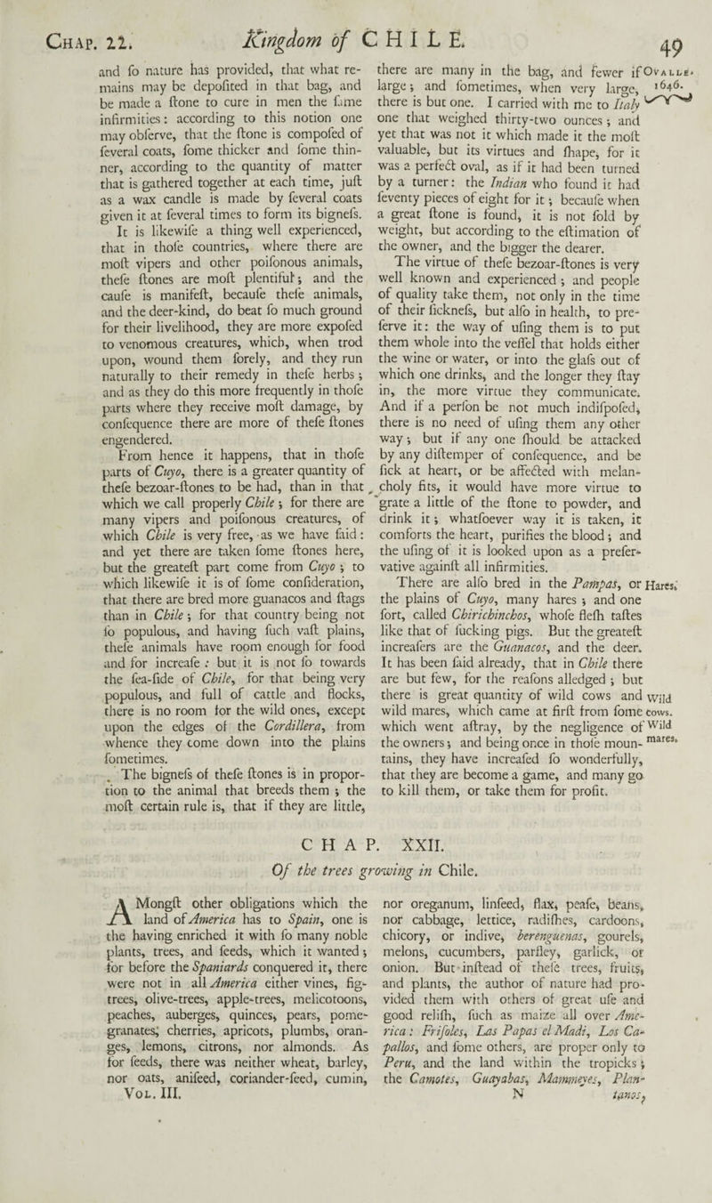 and fo nature has provided, that what re¬ mains may be depofited in that bag, and be made a ftone to cure in men the fame infirmities: according to this notion one may obferve, that the ftone is compofed of fcveral coats, fome thicker and fome thin¬ ner, according to the quantity of matter that is gathered together at each time, juft as a wax candle is made by feveral coats given it at feveral times to form its bignefs. It is likewife a thing well experienced, that in thofe countries, where there are moft vipers and other poifonous animals, thefe ftones are moft plentiful; and the caufe is manifeft, becaufe thefe animals, and the deer-kind, do beat fo much ground for their livelihood, they are more expofed to venomous creatures, which, when trod upon, wound them forely, and they run naturally to their remedy in thefe herbs; and as they do this more frequently in thofe parts where they receive moft damage, by confequence there are more of thefe ftones engendered. From hence it happens, that in thofe parts of Cuyo^ there is a greater quantity of thefe bezoar-ftones to be had, than in that which we call properly Chile ; for there are grate a little of the ftone to powder, and many vipers and poifonous creatures, of drink it; whatfoever way it is taken, it which Chile is very free, as we have faid: and yet there are taken fome ftones here, but the greateft part come from Cuyo ; to which likewife it is of fome confideration, that there are bred more guanacos and flags than in Chile; for that country being not lb populous, and having fuch vaft plains, thefe animals have room enough for food and for increafe ; but it is not fo towards the fea-fide of Chile^ for that being very populous, and full of cattle and flocks, there is no room for the wild ones, except upon the edges of the Cordillera^ from whence they come down into the plains fometimes. The bignefs of thefe ftones is in propor¬ tion to the animal that breeds them ; the moft certain rule is, that if they are little, 49 there are many in the bag, and fewer ifOvALLe* large; and fometimes, when very large, >646. there is but one. I carried with me to haly one that weighed thirty-two ounces ; and yet that was not it which made it the moft valuable, but its virtues and fhape, for it was a perfe6t oval, as if it had been turned by a turner: the Indian who found it had feventy pieces of eight for it; becaufe when a great ftone is found, it is not fold by weight, but according to the eftimation of the owner, and the bigger the dearer. The virtue of thefe bezoar-ftones is very well known and experienced ; and people of quality take them, not only in the time of their licknefs, but alfo in health, to pre- ferve it: the way of ufing them is to put them whole into the veflTel that holds either the wine or water, or into the glafs out of which one drinks, and the longer they flay in, the more virtue they communicate. And if a perfon be not much indifpofed, there is no need of ufing them any other way; but if any one fliould be attacked by any diftemper of confequence, and be fick at heart, or be affeded with melan¬ choly fits, it would have more virtue to comforts the heart, purifies the blood; and the ufing of it is looked upon as a prefer- vative againft all infirmities. There are alfo bred in the Pampas, or Hares; the plains of Cuyo, many hares ; and one fort, called Chirichinchos, whofe flefh taftes like that of fucking pigs. But the greateft increafers are the Guanacos, and the deer. It has been faid already, that in Chile there are but few, for the reafons alledged ; but there is great quantity of wild cows and wild wild mares, which came at firft from fome tows, which went aftray, by the negligence of''‘H the owners; and being once in thoi'e moun¬ tains, they have increafed fo wonderfully, that they are become a game, and many go to kill them, or take them for profit. mares. CHAP. XXII. Of the trees groisovig in Chile. AMongft other obligations which the land America has to Spain, one is the having enriched it with fo many noble plants, trees, and feeds, which it wanted; for before the Spaniards conquered it, there were not in all America either vines, fig- trees, olive-trees, apple-trees, melicotoons, peaches, auberges, quinces, pears, pome¬ granates^ cherries, apricots, plumbs, oran¬ ges, lemons, citrons, nor almonds. As tor feeds, there was neither wheat, barley, nor oats, anifeed, coriander-feed, cumin, VoL. III. nor oreganum, linfeed, flax, peafe, beans, nor cabb.age, lettice, radifhes, cardoons, chicory, or indive, herenguenas, gourels, melons, cucumbers, parfley, garlick, of onion. But inftead of thefe trees, fruits, and plants, the author of nature had pro¬ vided them with others of great ufe and good relifli, fuch as maize all over Ame¬ rica .* Frifolcs, Las Papas el Madi, Los Ca-^ pallos, and fome others, are proper only to Peru, and the land within the tropicks; the Camotes, Guayabas, Mammeyes, Plan- N tanos^