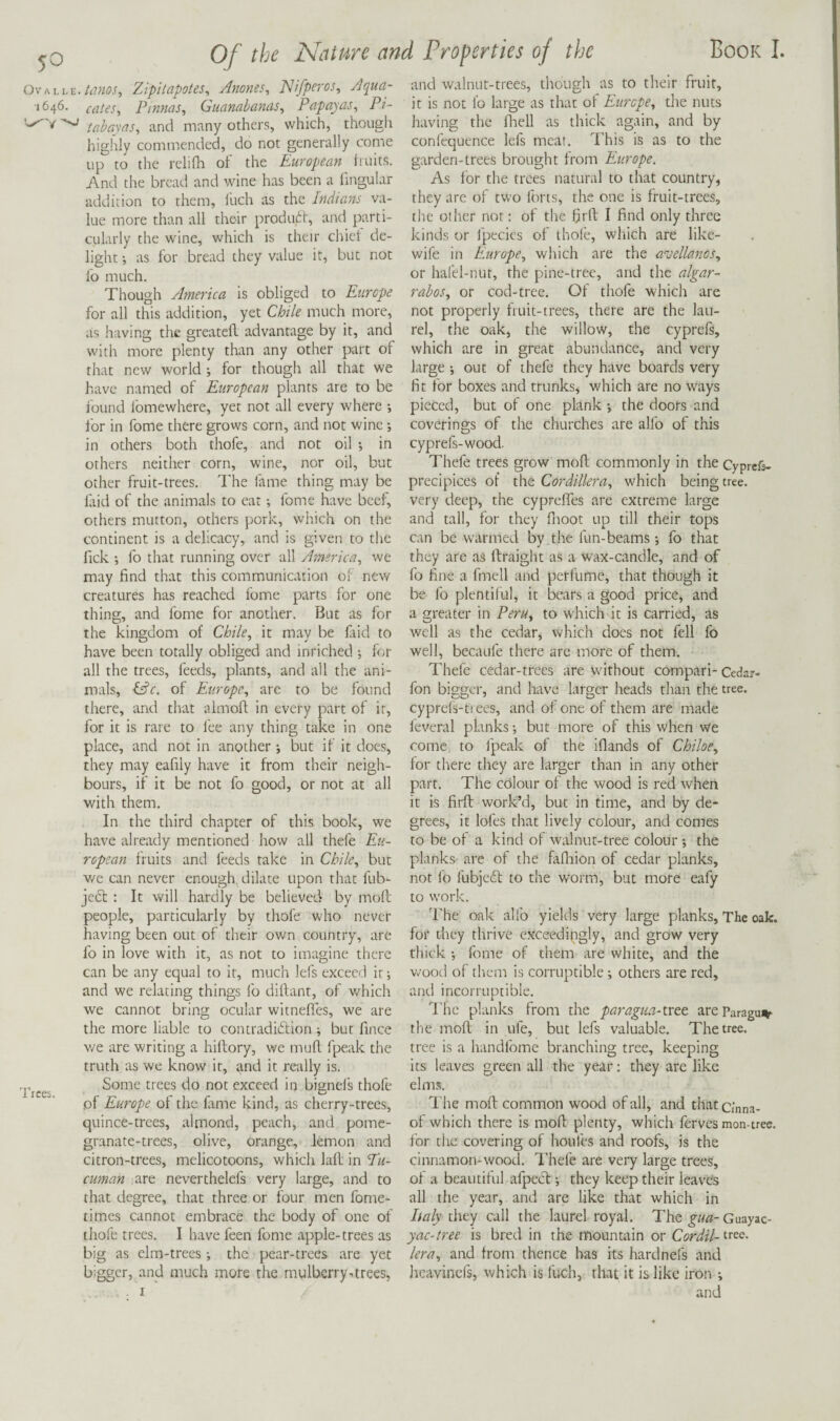OvALLE.Zipitapotes^ Anones^ JSHfperos, Aqua- 1646. cates, Pmms, Guanabanas, Papayas, Pi- tahayas, and many others, which, though highly commended, do not generally come up to the reliflt of the European huits. And the bread and wine has been a fingular addition to them. Inch as the Indians va¬ lue more than all their produrt, and parti¬ cularly the wine, which is their chiel de¬ light -, as for bread they value it, but not fo much. Though America is obliged to Europe for all this addition, yet Chile much more, as having the greatefl advantage by it, and with more plenty than any other part of that new world ; for though all that we have named of European plants are to be found ibmewhere, yet not all every where for in fome there grows corn, and not wine •, in others both thofe, and not oil •, in others neither corn, wine, nor oil, but other fruit-trees. The fame thing may be laid of the animals to eat; fome have beef, others mutton, others pork, which on the continent is a delicacy, and is given to the Tick fo that running over all America, we may find that this communication ol new creatures has reached fome parts for one thing, and fome for another. But as for the kingdom of Chile, it may be fiid to have been totally obliged and inriched ; for all the trees, feeds, plants, and all the ani¬ mals, tffr. of Europe, are to be found there, and that almoft in every part of it, for it is rare to fee any thing take in one place, and not in another ■, but if it does, they may eafily have it from their neigh¬ bours, if it be not fo good, or not at all with them. In the third chapter of this book, we have already mentioned how all thefe Eu¬ ropean fruits and feeds take in Chile, but we can never enough, dilate upon that fub- je6t : It will hardly be believed by moft people, particularly by thofe who never having been out of their own country, are fo in love with it, as not to imagine there can be any equal to it, much lefs exceed it; and we relating things fo diftant, of which we cannot bring ocular witnefles, we are the more liable to contradiction; but fince v/e are writing a hiflory, we mufl fpeak the truth as we know it, and it really is. ficei Some trees do not exceed in bignels thofe of Europe of the fame kind, as cherry-trees, quince-trees, almond, peach, and pome¬ granate-trees, olive, orange, lemon and citron-trees, melicotoons, which lafL in T«- cuman are neverthelcfs very large, and to that degree, that three or four men fome- times cannot embrace the body of one of thofe trees. I have feen fome apple-trees as big as elm-trees; the pear-trees are yet bigger, and much more the mulberry-trees, and walnut-trees, though as to their fruit, it is not fo large as that of Europe, the nuts having the fhell as thick again, and by confequence lefs meat. This is as to the garden-trees brought from Europe. As for the trees natural to that country, they are of two forts, the one is fruit-trees, the other nor: of the firfl I find only three kinds or fpecics of thole, which are like- wife in Europe, which are the avellanos, or hafel-nut, the pine-tree, and the algar- rahos, or cod-tree. Of thofe which are not properly fruit-trees, there are the lau¬ rel, the oak, the willow, the cyprefs, which are in great abundance, and very large •, out of thefe they have boards very fit for boxes and trunks, which are no ways pieced, but of one plank ; the doors and coverings of the churches are alfo of this cyprefs-wood. Thefe trees grow moft commonly in the Cyprefs- precipices of the Cordillera, which being tree, very deep, the cyprefles are extreme large and tall, for they fnoot up till their tops can be wairmed by the fun-beams; fo that they are as ftraight as a wax-candle, and of fo fine a fmell and perfume, that though it be fo plentiful, it bears a good price, and a greater in Peru, to whichdt is carried, as well as the cedar, which docs not fell fo well, becaufe there are more of them. Thefe cedar-trees are without compari- Cedar- fon bigger, and have larger heads than the tree, cyprefs-ti ees, and of one of them are made feveral planks •, but more of this when we come to fpeak of the iflands of Chiloe, for there they are larger than in any other part. The colour of the wood is red when it is firft work’d, but in time, and by de¬ grees, it lofes that lively colour, and comes to be of a kind of walnut-tree colour •, the planks arc of the fafliion of cedar planks, not fo fubjc6f to the worm, but more eafy to work. 'rhe oak alio yields very large planks, The oak. for they thrive exceedingly, and grow very thick •, fome of them are white, and the wood of them is corruptible others are red, and incorruptible. The planks from the paragua-veet areParagu^ the moft in ufe, but lefs valuable. The tree, tree is a handfome branching tree, keeping its leaves green all the year; they are like elms. I'he moft common wood of all, and that Cinna- of which there is moft plenty, which ferves mon-tree, for the covering of houfes and roofs, is the cinnamon-wood. Thefe are very large trees, of a beautiful afpeef •, they keep their leaves all the year, and are like that which in Italy they call the laurel royal. The gua- Guayac- yac-tree is bred in the mountain or Cordil- trev- lera, and from thence has its hardnefs and lieavincfs, which is fuch, that it is like iron ;