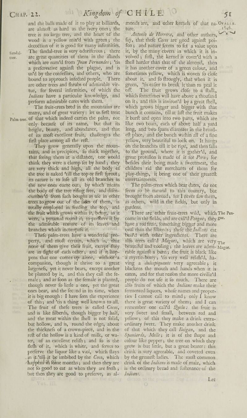 and the balls made of it to play at billiards, are aimed as hard as the iverry ones; the tree is no large tree, and the heart of the wood is a yellow mix’d with green •, the decoilion of it is good for many infirmities. Sandal- fandal-tree is very odoriferous; there tree. are great quantities of them in the ifiands which are nam’d from Juan Fernandes -, ’tis a prefervative againd the plague, and is us’d by the confefTors, and others, who are bound to approach infedled people. There are other trees and fhrubs of admirable vir¬ tue, for fevcral infirmities, of which the Indians have a particular knowledge, and perform admirable cures with them. The fruit-trees bred in the mountains are many, and of great variety: let us fird treat Palm-tree, of that which indeed carries the palm, not only becaule of its name, but that its height, beauty, and abundance, and that of its mod excellent fruit, challenges the fird place among all the red. They grow generally upon the moun¬ tains, and in precipices, fo thick together, that feeing them at a didahee, one would think they were a clump fet by hand they are very thick and high, all the body of the tree is naked ’till the top or fird fprout j its nature is to lofe all its old branches as the new ones come ouf, by which means the body of the tree rifing free, and difeh- cuifiber’d from fuch boughs a-s ufe in other trees to grow out of the fides of them, 'is totally'ertiployed in feeding the top, arid the fruit whleh grow-s within if, bc4ng, us it weref a pyramid round jf; tp'preftrre'it by the admirable texture • of its leaves^'and branches which iricomprift it. Thefe palm-trees have a wonderful pro¬ perty, and rriod certain, which is, ; that none of them give the'if fruit, except'hey are in'fight of each other v and if itdiap- pens that one comes-itp alone, withoriT’a companion, though it thrive to a great largenefs, yet it never bears, except another be planted by it, and this they call the fe- , male *, and as foon as the female is planted, though never fo little a one, yet the great ones bear, and the fecond in its time, when it is big enough : I have feen the experience of this*, and ’tis a thing well known to all. The fruit of thefe trees is called Cocos, and is like filberds, though bigger by half, and the meat within the fhell is not folid, but hollow, and is, round the edge, about the thicknefs of a crown-piece, and in the reft; of the hollow is a kind of milk, or wa¬ ter, of an excellent relifti *, and fo is the fiefli of it, which is white, and ferves to preferve the liquor like a viol, which flays in it ’till it be imbibed by the Coco, which happens ih fome months*, and then they are not fo good to eat as when they are frefti; but then they are good to preferve, as al¬ monds are, and other kernels of that na-OvALi,E. ture. 2 Antonio de Herrera, and other authors, lliy, that thefe Cocos are good againft poi- fon ; and nature feems to fet a value upon it, by the many covers in which it is in¬ volved ; firfl, the kernel is cover’d with a fltell harder than that of the almond, then it has another cover of a green colour, and fometimes yellow, which is woven fo clofe about it, and fo flrongly, that when it is green, ’tis eafier to break it than to peal it oft'. The fruit grows clofe to a (talk, which fomctiiries will have above a thoufand on it; and this is inviron’d by a great ftiell, which grows bigger and bigger with that bunch it contains, till at laft the fruit makes it burft: and open into two parts, which are like two boats, each of above half a yard long, and two fpans diameler in the broad- eft place, and the bunch within all of a fine yellovv, very beautiful to look on. It hangs on the branches till it be ripe, and then falls to the ground, where it is gather’d, and great provifion is made of it for Peru-, for befides their being made a fweetmeat, the children rid the merchants of them for play-things, it being one of their gteateft; entertainments. The palm-trees which bear dates, do not feem to be natural to this Country, but brought from abroad; for I never law them, as others, wild in the fields, but only in gardens. There are othdr fruit-trees wild, which The Pen- come in the fields, arid are call’d Pengue; they 2“^* have a red ffirir, fbmething bigger and more oval than the filberds *, thefe the Indians eat 'boil’d with other' ingredients. There are alfb tree's call’d Magues, which are very beautiful and cooling; the leaves are admi- Mague. rable againft a burn *, the fruit is black like ‘ a myrtle-berry; ’tis very well relifli’d, ha¬ ving a dulcepiquante very agreeable; it blackens the mouth and hands when it is eaten, and for that reafon the more civiliz’d people do not ufe it fo much. There are alfo fruits of which the Indians make their • fermented liquors, whofe names and proper¬ ties I cannot call to mind ; only I know there is great variety of them; and I can remember one cali’d ^elu: the fruit is very fweet and fmall, between red and yellow; of this they make a drink extra¬ ordinary fweet. They make another drink of that which they call Iluigan, and the Spaniards, Molle-, it is of the fliape and colour like pepper; the tree on which they gro'vv is but little, but a great bearer: this drink is very agreeable, and coveted even by the greatefl ladies. I'he moft; common drink of the Indians is made of maiz, which is the ordinary bread and fuftenance of the Indians, I.ec