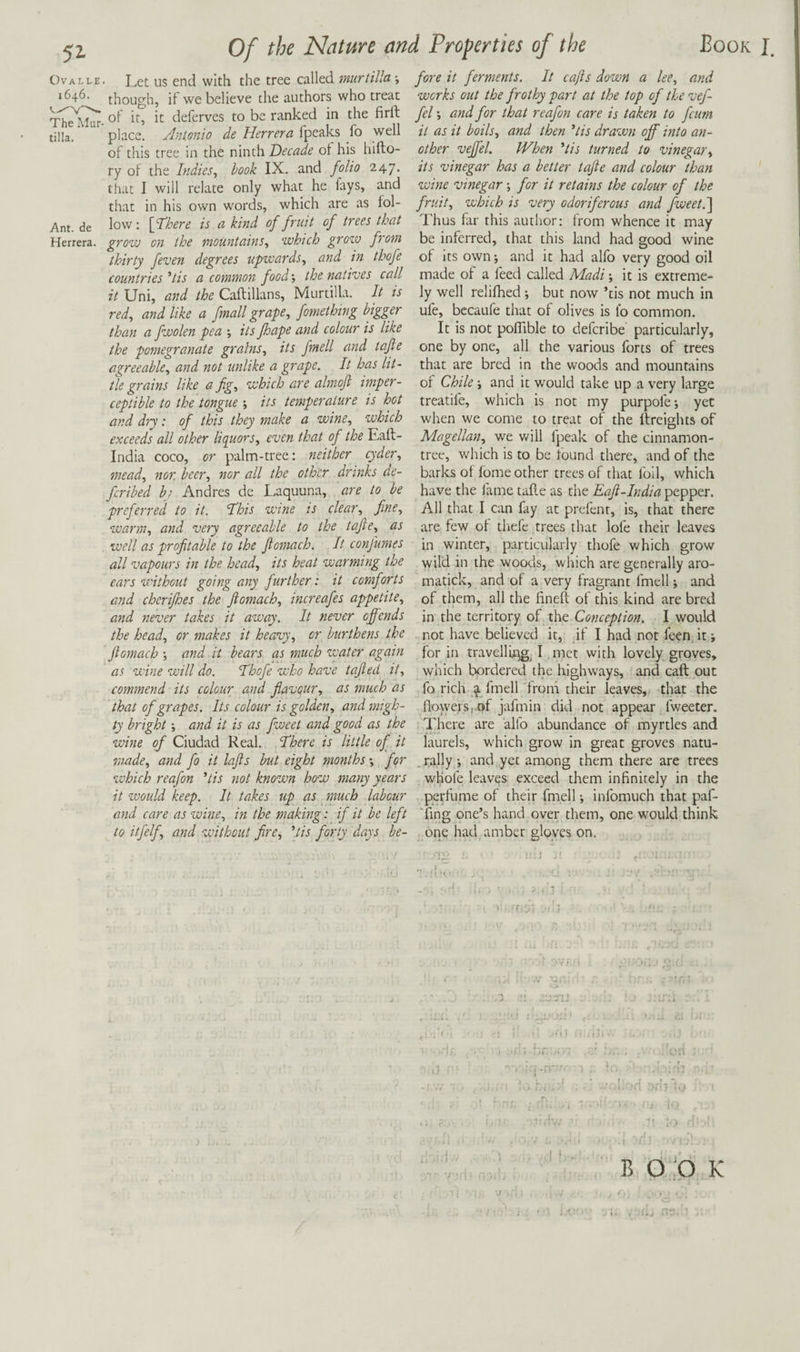 OvALLE. Let US end with the tree called murtilla; 1646. though, if we believe the authors who treat Thel^- deferves to be ranked in the firft tilla, place. Ant.onio de Herrera fpeaks fo well of this tree in the ninth Decade ot his hifto- ry of the Indies, book IX. and folio 247. that I will relate only what he lays, and that in his own words, which are as fol- Ant. de low: [fllere is a kind of fruit of trees that Herrera, grow on the mountains, which grozu from thirty feven degrees upwards, and in thofe countries'tis a common food', the natives call it Uni, and the Caftillans, Murtilla. It is red, and like a fmall grape, fomething bigger than a fwolen pea ; its fhape and colour is like the pomegranate grains, its fmell and tafte agreeable, and not unlike a grape. It has lit¬ tle grains like a fig, which are almofi imper¬ ceptible to the tongue its temperature is hot and dry: of this they make a wine, which exceeds all other liquors, even that of the Ealt- India coco, or palm-tree: neither cyder, mead, nor. beer, nor all the other drinks de- feribed by Andres de Laquuna, are to be preferred to it. Hhis wine is clear, fine, warm, and very agreeable to the tafte, as well as profitable to the Jiomach. It confumes all vapours in the head, its heat warming the ears without going any further: it comforts and cherifioes the Jiomach, increafes appetite, and never takes it away. It never offends the head, or makes it heasuy, or burthens the jiomach •, and it bears as much zvater again as wine will do. Ahofe who have tafled it, commend its colour and favour, as much as that of grapes. Its colour is golden, and migh¬ ty bright', and it is as fweet and good as the wine of Ciudad Real. ‘There is little of it made, and fo it lofts but eight months •, for zvhich reafon 'tis not known how many years it would keep. It takes up as _ much labour and care as wine, in the making: if it be left to itfelf, and without fire, \tis forty days be¬ fore it ferments. It cajis down a lee, and works out the frothy part at the top of the vef- fel; and for that reafon care is taken to feum it as it boils, and then ’tis drawn off into an¬ other veffel. When 'tis turned to vinegar^ its vinegar has a better tafte and colour than wine vinegar -, for it retains the colour of the fruit, which is very odoriferous and fweet.'] Thus far this author: from whence it may be inferred, that this land had good wine of Its own; and it had alfo very good oil made of a feed called Madi; it is extreme¬ ly well relifhed; but now ’tis not much in ufe, bccaufe that of olives is fo common. It is not poflible to deferibe particularly, one by one, all the various forts of trees that are bred in the woods and mountains of Chile; and it would take up a very large treatife, which is not my purpofe; yet when we come to treat of the freights of Magellan, we Vv'ill fpeak of the cinnamon- tree, which is to be found there, and of the barks of lome other trees of that foil, which have the fame tafle as the Eaft-India pepper. All that I can fay at prefent, is, that there are few of thefe trees that lofe their leaves in winter, particularly thofe which grow wild in the woods, which are generally aro- matick, and of a very fragrant fmell; and of them, all the finefl of this kind are bred in the territory of the Conception. I would not have believed it, if I had not feen it; for in travellings I met with lovely groves, which bordered the highways, and caft put fo rich ^ fmell from their leaves,, that the flowe,rs,pf jafmin did not appear fweeter. There are alfo abundance of myrtles and laurels, which grow in great groves natu- _ rally; and yet among them there are trees wKofe leaves exceed them infinitely in the perfume of their fmell; infomuch that paf- Ting one’s hand over them, one would think one had amber gloyes on. i. ' - ' ■ ■ : ■ ). ' ft ; ? • -.di B O 'O K