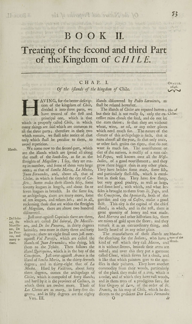 IHands. ' Del Sobo ral, De Muxillo- nes, De los Paxa- ros, and many o- ihcrs. BOOK II. Treating of the fecond and third Part of the Kingdom of CHILE. CHAP. I. Of the ifands of the kingdom of Chile, OVALLg.' 1646. HAV I N G, for the better defcrip- tion of the kingdom of Chile, divided it into three parts, we have treated of the firft and principal one, which is that which is properly called Chile, in which many things are laid which are common to all the three parts; therefore in thefe two which remain, we lhall take notice of that only which lhall be peculiar to them, to avoid repetition. We come now to the fecond <part, which are the illands which are fpread all along the coaft of the South-Sea, as far as the ftreights of Magellan ; I fay, they are ma¬ ny in number, and fome of them very large ones as that of San^a Maria, La Mocha, Juan Fernandes, and, above all, that of Chiloe, in which is founded the city of Ca- Jiro. Some make thele illands fifty, fome feventy leagues in length, and about fix or leven leasues in breadth. In the lame fea, or archipelago, there are many more, fome of ten leagues, and others lefs; and in all, reckoning thofe that are within the ftreights of Miagellan, there are above two hundred difcovered. J uft over-againft Coquimbo there are three, which are called Del Soboral, De Muxillo- nes, and De los Paxaros, in thirty degrees latitude; two more in thirty three and forty degrees: there are eight fmall ones juft over- againft Val Paraifo, which are called the illands of Juan Fernandes •, who dying, left them to the Jefuits. Then follows the idand l^iriquina, which is in the bay of the Conception, Juft over-againft Arauco is the illand of Sancia Maria, in the thirty-feventh degree *, and in thirty-eight that of La Mocha. Hard by Valdivia, about forty three degrees, comes the archipelago of Chiloe, which is compofed of forty illands; and hard by it is the province of Calbuco, in which there are twelve more. Thofe of Los Chonos are as many, in forty-five de¬ grees-, and in fifty degrees are the eighty VoL. III. illands difcovered by Pedro Sarmiento^ as lhall be related hereafter. The illands of Chiloe are reputed barren ; ifles of but their foil is not really fo, only the ex- Chiloe. celTive rains choak the feed, and do not let the corn thrive ; fo that they are without wheat, wine, or oil, or any other plants which need much fun. The nature of the climate of this archipelago is fuch, that it rains almoft all the year, fo that only inaiz, or other fuch grains can ripen, that do not want fo much fun. The nourilhment or diet of the natives, is moftly of a root cal¬ led Papas, well known over all the VVef Indies, of a good nourifhment and they grow there bigger than in any other place. They have befides fome maiz, fome filh, and particularly fhell-filli, which is excel¬ lent in thofe feas. They have few llaeep, but very good poultry, as well as hogs, and fome beef; with which, and what be¬ fides is brought to them from St. Jago, and the Conception, the Spaniards, both of the garrifon and city of Cajtro, make a good Ihift. This city is the capital of the chief ifland; in which, and in the reft, there is great quantity of honey and wax made. And Herrera and other hiftorians fay, there are mines of gold upon the fltore; and they remark it as an extraordinary thing, and hardly heard of in any other place. The manufadtures of thefe illands are Manuf’c- the cloathing for the Indians, who have a kind of veil which they call Macun, and it is without fteeves, becaufe their arms are naked and over this they put a garment called Choni, which ferves for a cloak, and is like that which painters give to the apo- ftles in their piclures. They have another commodity from their w-oods, particularly of the plank they make of a tree, which is a cedar, and of which they have vaft woods, and in them trees of a prodigious fize; for frier Gregory of I^eon, of the order of St. Francis, in his map of Chile, which he de¬ dicates to the prefident Don Louis Fernandes O de