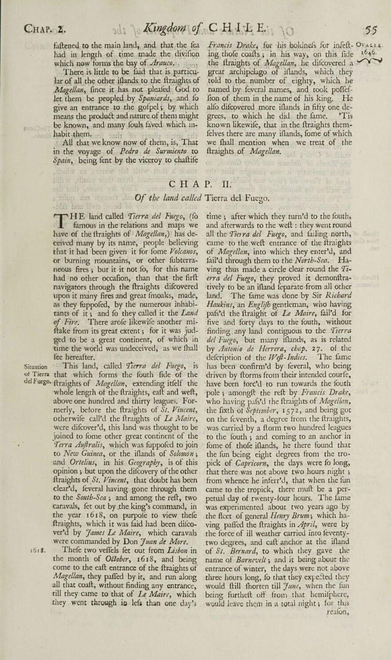 faftcned to the main land, and that the fea had in length of time made the divifion which now'forms the bay of Arauco. , There is little to be laid that is particu¬ lar of all the other iflands to the ftraights of Magellan^ fmce it has not pleaied God to let them be peopled by Spaniards, and fo give an entrance to the gofpel by which means the produd and nature of them might be known, and many fouls faVed which in¬ habit them. All that we know now of them, is, That in the voyage of Pedro de Surmiento to Spain, being fent by the viceroy to chaftife Francis Drake, for his boldnefs for infeft- ing thofe coafts; in his way, on this fide the llraights of Magellan, he difcovered a great archipelago of iflands, which they told to the number of eighty, which he named by feveral names, and took pofief- fion of them in the name of his king. He alfo difcovered more iflands in fifty one de¬ grees, to which he did the fame. ’Tis known likewife, that in the ftraights them- felves there are many iflands, fome of which we fliall mention when we treat of the ftraights of Magellan. CHAP. II. Of the land called Tierra del Fuego. TH E land called Fierra del Fuego, (fo famous in the relations and maps we have of the ftraights of Magellan,) has de¬ ceived many by its name, people believing that it had been given it for fome Volcanos, or burning mountains, or other fubterra- neous fires but it it not fo, for this name had no other occafion, than that the firft navigators through the ftraights difcovered upon it many fires and great fmoaks, made, as they foppofed, by the numerous inhabi¬ tants of it; and fo they called it the Land of Fire. There arofe likewife another mi- ftake from its great extent j for it was jud¬ ged to be a great continent, of which in time the world was undeceived, as we fliall fee hereafter. Situation This land, called Pierra del Fuego, is of Tierra that which forms the fouth fide ot the ftraights of Magellan, extending itfelf the whole length of the ftraights, eaft and weft, above one hundred and thirty leagues. For¬ merly, before the ftraights of St. Vincent, otherwife call’d the ftraights of Le Maire, were difeover’d, this land was thought to be joined to fome other great continent of the Terra Auftralis, which was fuppofed to join to New Guinea, or the iflands of Solomon; and Ortelius, in his Geography, is of this opinion; but upon the difeovery of the other ftraights of St. Vincent, that doubt has been clear’d, feveral having gone through them to the South-Sea *, and among the reft, two caravals, fet out by .the king’s command, in the year i6i8, on purpole to view thele ftraights, which it was faid had been difeo¬ ver’d by fames Le Maire, which caravals were commanded by Don Juan de More. j6i8. Thefe two veflTels fet out from Lisbon in the month of Odlober, 1618, and being come to the eaft entrance of the ftraights of Magellan, they pafTed by it, and run along all that coaft, without finding any entrance, till they came to that of Le Maire, which they went through ia lefs than one day’s time ; after which they turn’d to the fouth, and afterwards to the weft : they went round all the Tierra del Fuego, and failing north, came to the weft entrance of the ftraights of Magellan, into which they enter’d, and fail’d through them to the North-Sea. Ha¬ ving thus made a circle clear round the Ti¬ erra del Fuego, they proved it demonftra- tively to be an ifland feparate from all other land. The fame was done by Sir Richard Haukins, an Etiglijh gentleman, who having pafs’d the ftraight of Le Maire, fail’d for five and forty days to the fouth, without finding any land contiguous to the Tierra del Fuego, but many iflands, as is related by Antonio de Herrera, chap. 27. of the defeription of the Weft-Indies. IFe lame has been confirm’d by feveral, who being driven by ftorms from their intended courfe, have been forc’d to run towards the fouth pole j amongft the reft by Francis Drake, who having p.ifs’d the ftraights of Magellan, the fixth oi September, being got on the feventh, a degree from the ftraights, was carried by a ftorm two hundred leagues to the fouth and coming to an anchor in fome of thofe iflands, he there found that the fun being eight degrees from the tro- pick of Capricorn, the days were fo long, that there was not above two hours night •, from whence he inferr’d, that when the fun came to the tropick, there muft be a per¬ petual day of twenty-four hours. The fame was experimented about two years ago by the fleet of general Henry Brum; which ha¬ ving pafled the ftraights in April, were by the force of ill weather carried into feventy- two degrees, and eaft anchor at the ifland of St. Bernard, to which they gave the name of Barnevelt *, and it being about the entrance of winter, the days were not above three hours long, fo that they expeifed they would ftill fhorten till June, when the fun being furtheft off from that hemifphere, would leave them in a total night j for this reafon.