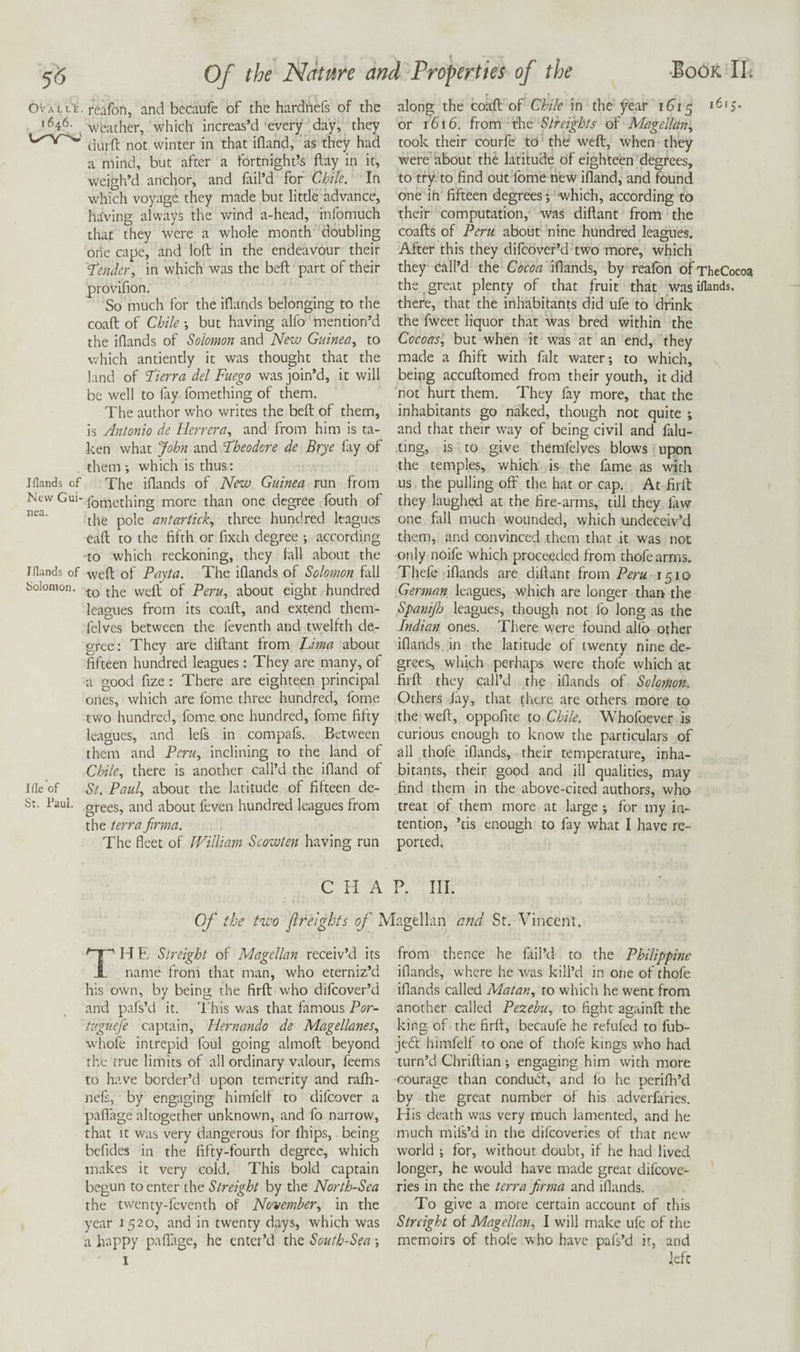 Iflatids of New Gui¬ nea. Jflands of bolomon. file of St. Paul. I ' • 7 Of the Ncttnre and Properties of the •Book II. weather, which increas’d every day, they duift not winter in that ifland, as they had a mind, but after a fortnight’s ftay in it, weigh’d anchor, and fail’d for Chile. In which voyage they made but little advance, having always the v/ind a-head, infomuch that they were a whole month doubling one cape, and loft in the endeavour their 'Tender, in which was the beft part of their provifion. So much for the iflands belonging to the coaft of Chile •, but having alfo mention’d the iflands of Solomon and New Guinea, to which antiently it was thought that the land of Tierra del Fuego was join’d, it will be well to fiy fomething of them. The author who writes the beft of them, is Antonio de Herrera, and' from him is ta¬ ken what John and Theodore de Brye fay of them •, which is thus: The iflands of Nrw Guinea run from fomething more than one degree fouth of the pole antartick, three hundred leagues eaft to the fifth or fixth degree ; according to which reckoning, they fall about the weft of Payta. The iflands of Solomon fall to the weft of Peru, about eight hundred leagues from its coaft, and extend them- felves between the feventh and twelfth de¬ gree: They are diftant from Lma about fifteen hundred leagues: They are many, of a good fize: There are eighteen principal ones, which are fome three hundred, fome two hundred, fome one hundred, fome fifty leagues, and lefs in compafs. Between them and Peru, inclining to the land of Chile, there is another call’d the ifland of St. Paul, about the latitude of fifteen de¬ grees, and about feven hundred leagues from the terra fmna. The fleet of William Scowten having run or 1616. from the of Magellan, took their courfe to thfe* weft, when they were' about the latitude of eighteen degrees, to try to find out fome new ifland, and found one ih fifteen degrees; which, according to their computation, was diftant from the coafts of Peru about nine hundred leagues. After this they difeover’d two more, which they call’d the Cocoa iflands, by reafon of TheCocoa the great plenty of that fruit that was iflands. there, that the inhabitants did ufe to drink the fweet liquor that was bred within the Cocoas, but when it was at an end, they made a fhift with fait water; to which, being accuftomed from their youth, it did not hurt them. They fay more, that the inhabitants go naked, though not quite ; and that their way of being civil and fain¬ ting, is to give themfelves blows upon the temples, which is the fame as with us the pulling off the hat or cap. At firft they laughed at the fire-arms, till they law one fall much wounded, which undeceiv’d them, and convinced them that it was not only noife which proceeded from thofearms. Thefe iflands are diftant from Peru 1510 German leagues, which are longer than the Spanijh leagues, though not fo long as the Indian ones. There were found alfb other iflands in the latitude of twenty nine de¬ grees, which perhaps were thofe which at firft they call’d the iflands of Solomon. Others jay, that there are others more to the weft, oppofite to Chile. Whofoever is curious enough to know the particulars of all thofe iflands, their temperature, inha¬ bitants, their good and ill qualities, may find them in the above-cited authors, who treat of them more at large ; for my in¬ tention, ’tis enough to fay what I have re¬ ported. CHAP. III. Of the two flrelghts of Magellan and St. Vincent. TH E Streight of Magellan receiv’d its name from that man, who eterniz’d his own, by being the firft who difeover’d and pafs’d it. This was that famous Por- tuguefe captain, Hernando de Magellanes, whofe intrepid foul going almoft beyond the true limits of all ordinary valour, feems to have border’d upon temerity and rafli- nefi, by engaging himfelf to difeover a pafiage altogether unknown, and fo narrow, that It was very dangerous for Ihips, being befides in the fifty-fourth degree, which makes it very cold. This bold captain begun to enter the Streight by the North-Sea the twenty-feventh of November, in the year 1520, and in twenty days, which was a happy paflirge, he enter’d the South-Sea; 1 from thence he fail’d to the Philippine iflands, where he was kill’d in one of thofe iflands called Matan, to which he went from another called Pezebu, to fight againft the king of the firft, becaufe he refufed to fub- je6f himfelf to one of thofe kings who had turn’d Chriftian ; engaging him with more courage than conduiSt, and lo he perifh’d by the great number of his adverfaries. His death was very much lamented, and he much mifs’d in the difeoveries of that new world ; for, without doubt, if he had lived longer, he would have made great difeove¬ ries in the the terra firma and iflands. To give a more certain account of this Streight of Magellan, I will make ufe of the memoirs of thole who have pafs’d it, and left