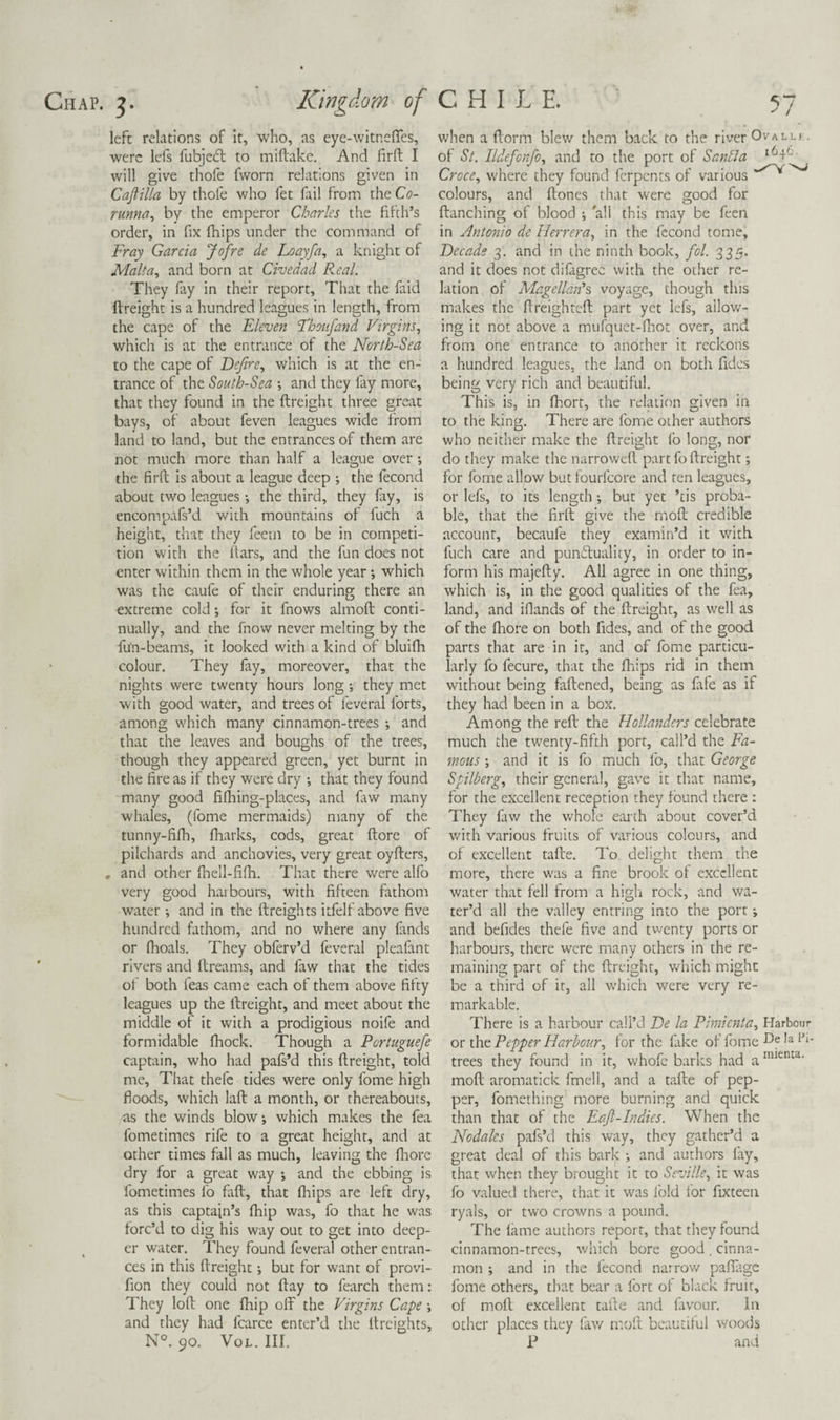 Chap. 3. Kingdom of left relations of it, who, as eye-witnefifes, were lefs fubje6l to miftake. And firft I will give thofe fworn relations given in Cafttlla by thofe who fet fail from the Co¬ runna^ by the emperor Charles the fifth’s order, in fix fliips under the command of Fray Garcia Jofre de Loayfa^ a knight of Malta, and born at Civedad Real. They fay in their report. That the faid ftreight is a hundred leagues in length, from the cape of the Eleven ‘Thonfand Virgins, which is at the entrance of the North-Sea to the cape of Defire, which is at the en¬ trance of the South-Sea ; and they fay more, that they found in the ftreight three great bays, of about feven leagues wide from land to land, but the entrances of them are not much more than half a league over •, the firft is about a league deep *, the fecond about two leagues •, the third, they fay, is encompafs’d with mountains of fuch a height, that they feetn to be in competi¬ tion with the flats, and the fun does not enter within them in the whole year •, which was the caufe of their enduring there an extreme cold; for it fnows almoft conti¬ nually, and the fnow never melting by the fun-beams, it looked with a kind of bluifh colour. They fay, moreover, that the nights were twenty hours long they met with good water, and trees of feveral forts, among which many cinnamon-trees ; and that the leaves and boughs of the trees, though they appeared green, yet burnt in the fire as if they were dry that they found many good fifhing-places, and fiw many whales, (fome mermaids) many of the tunny-fifh, fharks, cods, great ftore of pilchards and anchovies, very great oyfters, , and other fhell-fifh. That there were alfo very good hai hours, with fifteen fathom water •, and in the ftreights iifelf above five hundred fathom, and no where any fands or fhoals. They obferv’d feveral pleafant rivers and ftreams, and faw that the tides ot both feas came each of them above fifty leagues up the ftreight, and meet about the middle of it with a prodigious noife and formidable fhock. Though a Portuguefe captain, who had pafs’d this ftreight, told me. That thefc tides were only fome high floods, which laft a month, or thereabouts, as the winds blow, which makes the fea fometimes rife to a great height, and at other times fall as much, leaving the fliore dry for a great way ; and the ebbing is fometimes fo faft, that fhips are left dry, as this captain’s fhip was, fo that he was forc’d to dig his way out to get into deep¬ er water. They found feveral other entran¬ ces in this ftreight but for want of provi- fion they could not ftay to fearch them: They loft one fhip off the Virgins Cape \ and they had fcarce enter’d the ftreights, N°. 90. VoL. III. CHILE. 57 when a ftorm blew them back to the river Ovallt . of St. Ildefonfo, and to the port of Sandia Croce, where they found ferpents of various colours, and ftones that were good for ftanching of blood ; all this may be feen in Antonio de Herrera, in the fccond tome. Decade 3. and in the ninth book, fol. and it does not difagrec with the other re¬ lation of Magellan's voyage, though this makes the ftreighteft part yet lefs, allow¬ ing it not above a murquct-flrot over, and from one entrance to another it reckons a hundred leagues, the land on both fides being very rich and beautiful. This is, in fhort, the relation given in to the king. There are fome other authors who neither make the ftreight fo long, nor do they make the narrowed part fo ftreight; for fome allow but fourfeore and ten leagues, or lefs, to its length but yet ’tis proba¬ ble, that the firft give the rnofl credible account, becaufe they examin’d it with, fuch care and puniluality, in order to in¬ form his majefty. All agree in one thing, which is, in the good qualities of the fea, land, and ifiands of the ftreight, as well as of the fliore on both fides, and of the good parts that are in it, and of fome particu¬ larly fo fecure, that the fliips rid in them without being faftened, being as fafe as if they had been in a box. Among the reft' the Hollanders celebrate much the twenty-fifth port, call’d the Fa¬ mous and it is fo much fo, that George SpiWerg, their general, gave it that name, for the excellent reception they found there : They faw the whole eai'th about cover’d with various fruits of various colours, and of excellent tafte. To delight them the more, there was a fine brook of excellent water that fell from a high rock, and wa¬ ter’d all the valley entring into the port; and befides thefe five and twenty ports or harbours, there were many others in the re¬ maining part of the ftreight, vdiich might be a third of it, all which were very re¬ markable. There is a harbour call’d De la Pimienta, Harbour or the Pepper Harbour, for the fake of fome trees they found in it, whofc barks had a moft aromatick fmell, and a tafte of pep¬ per, fomething more burning and quick than that of the Eaft-Indies. When the Nodales pafs’d this way, they gather’d a great deal of this bark ; and authors fay, that when they brought it to Seville, it was fo valued there, that it was fold for fixteen ryals, or two crowns a pound. The lame authors report, that they found cinnamon-trees, which bore good . cinna¬ mon ; and in the fecond narrow paffage fome others, that bear a fort of black fruit, of moft excellent tafte and fivour. in other places they fav/ moft beautiful woods P and