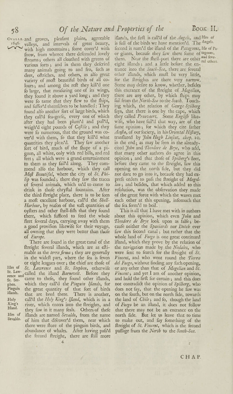 OvALLE.and groves, pleafant plains, agreeable 1646. valleys, and intervals of great beauty, with high mountains *, fomc cover’d with fnow, from whence there defcended lovely ftreams; others all cloathed with greens of various lorts *, and in them they defcried many animals going to and fro, luch as deer, oftriches, and others, as alfo great variety of mod beautiful birds of all co¬ lours ; and among the reft they kill’d one fo large, that meafuring one of its wings, they found it above a yard long; and they were fo tame that they flew to the fhips, and fuffer’d themfelves to be handled: They found alfo another fort of large birds, which they call’d fea-gcefe, every one of which after they had been plum’d and pull’d, weigh’d eight pounds of Cajtik and they were fo numerous, that the ground was co¬ ver’d with them, fo that they kill’d what quantities they pleas’d. They faw another fort of bird, much of the fhape of a pi¬ geon, all white, only with red bills, and red feet •, all which were a grand entertainment to them as they fail’d along. They com¬ mend alfo the harbour, which they call Mojl Beautifuly where the city of St. Phi¬ lip was founded -, there they faw the traces of feveral animals, which us’d to come to drink in thofe chryftal fountains. After the third ftreight place, there is to be feen a moft excellent harbour, call’d the Shell- Harhour., by reafon of the vaft quantities of oyfters and other fhell-fifh that they found there, which fufficed to feed the whole fleet feveral days, carrying away with them a good provifion likewife for their voyage, all owning that they were better than thofe of Europe. There are found in the great canal of the ftreight feveral iflands, which are as efti- mable as the terra firma ; they are generally in the wideft parr, where the fea is feven or eight leagues over \ the chief are thofe of Ifles of St. Lawrence and St. Stephen., otherwife called the ifland Barnevelt. Before they St. Ste- came to thefe, they found other iflands, phen. which they call’d the Pinguin Iflands., for Pinguin the great quantity of that fort of birds iflands. there. There is another. Holy call’d the Holy King’s IJland, which is in a Kin^s river, which enters into the ftreights, and ■ they faw in it many feals. Others of thefe Ifles of iflands are named Sevaldo, from the name SevaJdo. flij^over’d them, near which there were ftore of the pinguin birds, and abundance of whales. After having pafs’d the fecond ftreight, there are ftill more Book II. iflands, the flrft is call’d of \\\t Angels, and^^es of is full of the birds we have mention’d. The fecond is nam’d the ifland of the Patagoons, Ifle of Ta- or giants, becaufe they faw there fomc of^^g°o”^* them. Near the fliell-port there are other , eight iflands; and a little before the en-^^ trance into the South-Sea, there are feveral other iflands, which muft be very little, for the ftreights are there very narrow. Some may defire to know, whether, befides this entrance of the ftreight of Magellan, there are any other, by which fhips may lail from the North-Sea to the South. Touch¬ ing which, the relation of George Spilberg fays, that there is one by the cape, which they called Proiivaert. Some Englijh like¬ wife, who have fail’d that way, are of the fame opinion; for which they cite father Acojla, of ourfociety, in K\s,Oriental Hijlory, tranflated by John Hugh Linfeot, chap. 10. in the end; as may be feen in the already- cited John and Eheodore de Brye, who add, that many other authors do agree in this opinion ; and that thofe of Spilber^s fleer, before they came to the ftreight, faw this opening on the north fide, but they did not dare to go into ir, becaufe they had ex- prefs orders to pafs the ftreight of Magel¬ lan ; and befides, that which added to this refolution, was the obfervation they made of the great force with which the waves met each other at this opening, infomuch that the fea feem’d to boil. This is all that I have met with in authors about this opinion, which even John and Eheodore de Brye look upon as falfe; be¬ caufe neither the Spaniards nor Dutch ever faw this fecond canal ; but rather that the whole land of Fuego is one great continued ifland, which they prove by the relation of the navigation made by the Nodales, who were fent to fearch for the ftreight of St. Vincent, and who went round the Eierra del Fuego, without finding any fuch opening, or any other than that of Magellan and St. Vincent; and yet I am of another opinion, and hold the firft for certain ; and this does not contradieft the opinion of Spilberg, who does not fay, that the opening he faw was on the fouth, but on the north fide, towards the land of Chile; and fo, though the land of Fuego be an ifland, it does not follow that there may not be an entrance on the north fide. But let us leave that to time to make out, and lay fomething of the ftreight of St. Vincent, which is the fecond pafliige from the North to the South-Sea. CHAP.