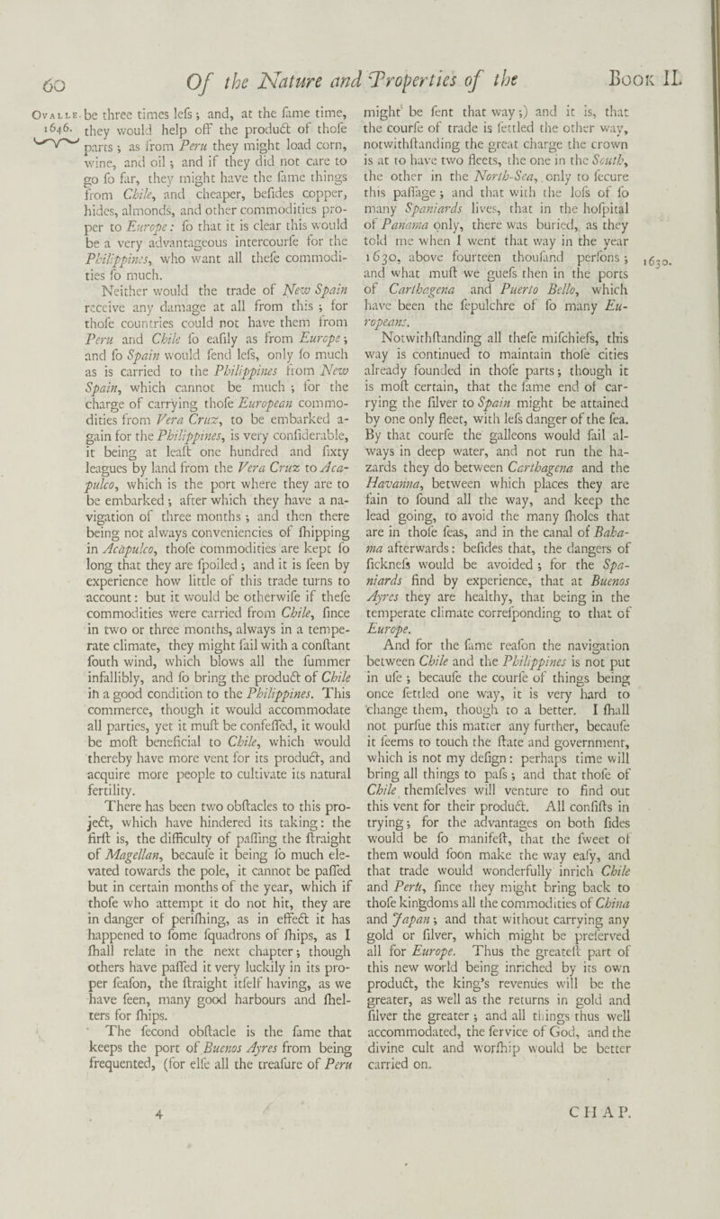 OvALLE.be three times lefs; and, at the ilime time, 1646. tj.iey vvould help off the produdl of thofe pnj-ts. as from Peru they might load corn, wine, and oil •, and if they did not care to go fo fill', they might have the fame things from Chile, and cheaper, befides copper, hides, almonds, and other commodities pro¬ per to Europe: fo that it is clear this would be a very advantageous intercourfe for the Pbilippmes, who want all thefe commodi¬ ties fo much. Neither would the trade of New Spain receive any damage at all from this ; for thofe countries could not have them from Peru and Chile fo eafily as from Europe •, and fo Spain would fend lefs, only fo much as is carried to the Philippines from New Spain, which cannot be much i for the charge of carrying thofe European commo¬ dities from Vera Cruz, to be embarked a- gain for the Philippmes, is very confiderable, it being at leaft one hundred and fixty leagues by land from the Vera Cruz to Aca¬ pulco, which is the port where they are to be embarked •, after which they have a na¬ vigation of three months and then there being not always conveniencies of fhipping in Acapulco, thofe commodities are kept fo long that they are fpoiled ; and it is feen by experience how little of this trade turns to account: but it would be otherwife if thefe commodities were carried from Chile, fmee in two or three months, always in a tempe¬ rate climate, they might fail with a conflant fouth wind, which blows all the fummer infallibly, and fo bring the produft of Chile in a good condition to the Philippines. This commerce, though it w^ould accommodate all parties, yet it muff be confeffed, it would be moft beneficial to Chile, which W'ould thereby have more vent for its producf, and acquire more people to cultivate its natural fertility. There has been two obftacles to this pro- je6t, which have hindered its taking; the firft is, the difficulty of paffing the flraight of Magellan, becaufe it being fb much ele¬ vated towards the pole, it cannot be paffed but in certain months of the year, which if thofe who attempt it do not hit, they are in danger of perifliing, as in effedt it has happened to fome fquadrons of fhips, as I fhall relate in the next chapter-, though others have paffed it very luckily in its pro¬ per feafon, the flraight itfelf having, as we have feen, many good harbours and fliel- ters for fhips. The fecond obflacle is the fame that keeps the port of Buenos Ayres from being frequented, (for elfe all the treafure of Peru might be fent that way;) and it is, that the courfe of trade is fettled the other wav, notwithllanding the great charge the crown is at to have two fleets, the one in the South, the other in the , only to fecure this paffage and that with the lofs of fo many Spaniards lives, that in the hofpital of Panama only, there was buried, as they told me when I went that way in the year 1630, above fourteen thoufand perfons16^0. and what mufl we guefs then in the ports of Carthagena and Puerto Bello, which have been the fepulchre of fo many Eu¬ ropeans. Notwithfbanding all thefe mifehiefs, this way is continued to maintain thofe cities already founded in thofe parts; though it is mofl certain, that the fame end of car¬ rying the filver to Spain might be attained by one only fleet, with lefs danger of the fea. By that courfe the galleons would fail al¬ ways in deep water, and not run the ha¬ zards they do between Carthagena and the Havanna, between which places they are fain to found all the way, and keep the lead going, to avoid the many fholcs that are in thofe feas, and in the canal of Baha¬ ma afterwards: befides that, the dangers of ficknefs would be avoided ; for the Spa¬ niards find by experience, that at Buenos Ayres they are healthy, that being in the temperate climate correfponding to that of Europe. And for the ftme reafon the navig-ation between Chile and the Philippines is not put in ufe -, becaufe the courfe of things being once fettled one way, it is very hard to ’change them, though to a better. I fhall not purfue this matter any further, becaufe it feems to touch the flate and government, which is not my defign: perhaps time will bring all things to pafs -, and that thofe of Chile themfelves will venture to find out this vent for their product. All confifls in trying-, for the advantages on both fides would be fo manifeft, that the fweet of them would foon make the way eafy, and that trade would wonderfully inrich Chile and Peril, fince they might bring back to thofe kingdoms all the commodities of China and Japan; and that without carrying any gold or filver, which might be preferved all for Europe. Thus the greateil part of this new world being innehed by its own produft, the king’s revenues will be the greater, as well as the returns in gold and filver the greater -, and all things thus well accommodated, the fervice of God, and the divine cult and worfhip would be better carried on. 4 C I I A P.