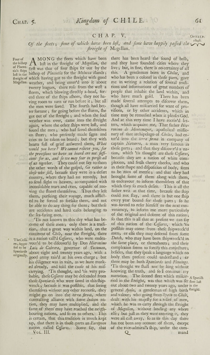 CHAP. V. OVAI, LE, I 646. Of the fleets j Jhme of which have been lojl^ and fome have happily pa fed the freight of Magellan. Four of A MONG the fleets which have been the bifliop f\ in the ftreight of Magellan^ the loft^•n the bifliop of Placentia for the Molucca iflands; ftreight of which having got to the ftreight wkh good Magellan, weather, and being enter’d into it about twenty leagues, there rofe from the weft a ftorm, which blowing diredly a-head, for¬ ced three of the fhips afhore, they not ha¬ ving room to turn or run before it; but all the men were faved. The fourth had bet¬ ter fortune ; for going before the ftorm, fhe got out of the ftreight •, and when the foul weather was over, came into the ftreight again, where the other fhips were loft, and found the men who had faved themfelves on fhore; who prefently made figns and cries to be taken on board; but they with hearts full of grief anfwered them, tVhat would you have? IVe cannot relieve yoii^ for the ■provifions we have on board are not fuffi- cient for us^ and fo we may fear to perijh all . of us together. They could not fxy to them the other words of the gofpel. Go rather to thofe who fell, becaufe they were in a defart country, where they had no remedy, but to fend fighs to heaven, accompanied with inconfolable tears and cHes, capable of mo¬ ving the ftoneS themfelves. Thus they left them, purfuing their voyage, much afflidf- ed to be forced to forfake them, and not be able to do any thing for them; but thefe are accidents and hard cafes belonging to the Tea-faring men. ’Tis not known to this day what has be¬ come of thefe men •, only there is a tradi¬ tion, that a great way within land, on the continent of Chile, near the ftreight, there TheCeffa- ^ nation call’d CeJJares, who were endea- rcG.iiippo- vour’d to be difeover’d by Don Hieronimo fed to be Luis. de Cabrera, governor of 'Pucuman, bpaniards about eight and twenty years ago, with a ongina y. army rais’d at his own charge but his diligence was in vain, as we have mark¬ ed already, and told the caufe of his mif- carrying. ’Tis thought, and ’tis very pro¬ bable, thefe Cejares may be defeended from thok Spaniards who were laved in thisfhip- wreck •, becaufe it was pofllble, that feeing themfelves without any other recourfe, they might go on into the terra firraa, where contra6ling alliance with fome Indian na¬ tion, they may have multiplied, and the fame of them' may have reached the neigh¬ bouring nations, and fo on to others. This is certain, that this tradition is much kept up, that there is in thofe parts an European nation called CeJJares. Some fay, that VoL, III. there has been heard the founc^ of bells, and they have founded cities where they live •, but, in fine, there is no certainty of all this. A gentleman born in Chiloe, and who has been a colonel in thofe parts, gave me in writing a relation of feveral tradi¬ tions and informations of great numbers of people that inhabit the land within, and who have much gold. There has been made feveral attempts to difeover them, though all have mifearried for want of pro¬ vifions, or by other accidents, which in time may be remedied when it pleafes God. And at this very time I have receiv’d let¬ ters, which acquaint me. That father Hie- ronimo de Montemayor, apoftolical miflio- nary of that archipelago of Chiloe, had en¬ ter’d into the terra firma in company of captain Navarro, a man very famous in thofe parts; and that they difeover’d a na¬ tion, which ’tis thought are thefe Cefares, becaufe they are a nation of white com¬ plexion, and frefh cherry cheeks, and who in their fhape and difpofition of body, feem to be men of mettle; and that they had brought fome of them along with them, to endeavour to inform themfelves of that which they fo much defire. This is all the father writ at that time, becaufe the fhip could not ftay, and there is but one fhip every year bound for thofe parts; fo he was forced to refer himfelf to the next con- veniency, to inform me more particularly of the original and defcent of this nation; fo that this is all that at prefent we can fiy of this nation of the CeJJares, which ’tis polTible may come from thefe fhipwreck’d men; or elfe they may defeend from Ibme Dutch, who may have been fhipwreck’d in the fame place, or thereabouts and their complexion feems to fortify this conjedfure; bcfides, that they fpeak a language which no body then prefent could underftand ; or there may be both Spaniards and Flemings. ’Tis thought we fliall not be long without knowing the truth, and fo I continue my narration. The fecond fleet which mifear- ^ SpanJih ried in the ftreight, was that which was fet fleet loft out about two and twenty years ago, under in the general Ayala, a gentleman of high birth i^reight. and valour; who going ^rovc\ Spain to Chile, dealt with his majefty for a relief of men, which he was to carry through the ftreight of Magellan, w'ithout landing any where ' elfe; but juft as they were entering it, they were all caft away, fo as to this day there has not been any account of them, except of the vice-admiral’s fhip, under the com- mand