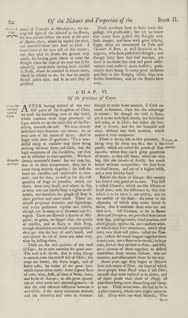 Ov A L I. E . I 646. Cuyo, the third pro¬ vince of Chile. Remarks on Cuyo. mand of Francifco de Mcindujava \ lor ha¬ ving loft fight of the admiral in the ftorm, fhe was carried before the wind to the port of Buenos Ayres^ where he landed the men, and marched them over land to Chile. I heard fome of the men talk of this matter and they tifed to blame the general very much, for having gone about to enter the ftreight when the time ot the year was lo far advanc’d, particularly having been advifed in BrafiU where he touched to winter there, which he refufed to do, for fear his people fliould defert him, and lb he and they all perilhed. Thefe accidents feem to have made this palTage lefs practicable •, but yet we know that many have pafiTed this ftreight with little danger, and fome with great felicity. Eight fleets are mentioned by John and Fheodore de Brye, as well Spaniards as fo¬ reigners, who have pafled this ftreight *, and though fome have had bad weather, yet there is no doubt but time and good obfer- vations may make it more feafible; parti¬ cularly there being fo many good harbours and bays in this ftreight, where fliips may flielter themfelves, and let the ftorms blow over. CHAP. VI. Of the frovince of Cuyo. • After having treated of the two firft parts of the kingdom of Chile, we muft fay fomething now of the third, which contains thofe large provinces of Cuyo, which are on the other fide of the Cor¬ dillera, towards the eaft. We have already defcribed their fituation and extent, let us treat now of the nature of them. And to begin with their ill qualities ; ’Tis a won¬ derful thing to confider that there being nothing between them and Chile, but the high mountains of the Cordillera, yet they are lb different in their qualities. We have already mention’d fome; but we may fay, that as to their temperature, they are in every thing entirely oppofite ; for firft the heats are excelTive and intolerable in fum- mer ; and for that, as well as for the vaft quantity of bugs or punaifes, which are there, fome very fmall, and others as big as bees, one can hardly fleep a-nights in the houfes, and therefore the people all fleep in their gardens and court-yards. There are almoft perpetual thunders and lightnings, and many poifonous reptiles and infehts, though not fo many as in Fucuman and Pa¬ raguay. There are likewife a fpecies of Mof- quitos, or gnats, no bigger than the points of needles, and as fharp in their fting, though themfelves are almoft imperceptible -, they get into the hair of one’s beard, and one cannot be rid of them any other way, than by killing them. Thefe are the evil qualities of the land of Cuyo', let us now mention the good ones. The land is fo fertile, that in many things it exceeds even the richeft foil of Chile; the crops are better, the fruits larger, and of better tafte, by reafon of the great heat, which ripens them more: there is good ftore of corn, wine, flefli, all forts of fruits, roots, and herbs of Europe', as alfo great quanti¬ ties of olive-yards and almond-grounds; fo that the only eflTential difference between it and Chile, is the many venomous animals, and the thunder? and rains in fummer; though to make fome amends, if Chile ex¬ ceeds in fummer, Cuyo has the advantage in winter; for though the cold is fharp, yet it is not with fuch clouds, nor fuch fnow and rains, as in Chile-, but rather the wea¬ ther is ferene, and the fun beautiful and clear, without any dark weather, which makes it very temperate. There is no fea-fifh in this province, it Cuyo, an being very far from any fca; but it has inland ponds, which are called the ponds of Gua- country. nacache, where they catch great quantities of trouts, as they call them, which are very big, like the Savalos of Seville, but much better without comparifon; for they have no fmall bones, and are of a higher relilh, and a very healthy food. Befides the fruits of Europe, this country has feveral very good of its own. The firft is called Chanales, which are like filberts or fmall nuts; only the difference is, that that which is to be eaten is not within, but on the outfide of the fhell: the other is the Algaroha, of which they make bread fo fweet, that it naufeates thofe who are not tiled to it. All Fucuman, as far as Buenos Ayres and Paraguay, are provided from hence with figs, pomegranates, dried peaches, and dried grapes, apples, oil, and excellent wine, of which they have abundance, which they carry over thole vaft plains, called the Pam¬ pas, (where for many leagues together there is not a tree, nor a ftone to be found,) in large carts, fuch as they ufehere xnRome-, and they are a caravan of them together, to defend themfelves from certain Indians, who are enemies, and often attack them by the way. Some years ago they began to difeover here rich mines of filver, the fame of which drew people from Potoji when I left Chile, becaufe they were reputed to be richer, and of more profit than thofe of Pot oft, all provifions being more abounding and cheap¬ er too. Thefe mines were alfo faid to be in a plain country, where carts might come ea- fily. They write me word likewife. That