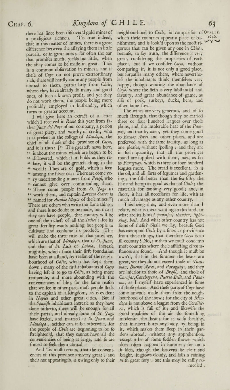there has fince been difcover’d gold mines of a prodigious richnefs. ’Tis true indeed, that in this matter of mines, there is a great difference between the adaying them in little parcels, or in great ones; for often the oar that promifes much, yields but little, when the affay comes to be made in great. I'his is a common obfervation in mines \ and if thefe of Cuyo do not prove extraordinary rich, there will hardly come any people from abroad to them, particularly from Chile, where they have already fo many and good ones, of fuch a known profit, and yet they do not work them, the people being more profitably employed in hufbandry, which turns to greater account. I will give here an extrad of a letter which I received in Rome this year from fa¬ ther Juan del Pofo of our company, a perfon of great piety, and worthy of credit, who is at prefent in the college of Mendofa, the chief of all thofe of the province of Cuyo, and it is thus: [“ The greatefl news here, “ is about the mines which are begun to be “ difcovered, which if it holds as they re- “ late, it will be the ^eateft thing in the “ world: They are of gold, which is feen “ among the filver oar: There are come ve- “ ry underftanding miners from Poto^, who “ cannot give over commending them. “ There come people from S(. Jago to “ work them, and captain JLorenfo Soares is “ named for Alcalde Mayor of thefe mines.”] There are others who write the fame thing; and there is no doubt to be made, but that if they can have people, that country will be one of the richeft of all the Indies for its great fertility wants nothing but people to cultivate and confume its product. This will make the three cities of that province, which are that of Mendofa, that of St. Juan, and that of St. Luis of Loiola, increafe mightily, which fince their firft foundation have been at a ftand, by reafon of the neigh¬ bourhood of Chile, which has kept them down i many of the ftrff inhabitants of Cuyo having left it to go to Chile, as being more temperate, and more abounding with the conveniencies of life; for the fame reafon that we fee in other parts moll people flock to the capitals of a kingdom, as is evident in Naples and other great cities. But if the Spanijh inhabitants increafe as they have done hitherto, there will be enough for all thefe parts and already fome of St. Jago have fettled, and married at St. Juan and Mendofa •, neither can it be otherwife, for the people of Chile are beginning to be fo ftreighten’d, that they cannot have all the conveniencies of being at large, and fo are forced to feek them abroad. And ’tis mofl certain, that the conveni¬ encies of this province are very great; and their not appearing fo, is owing only to their neighbourhood to Chile, in comparifon ofOv which thefe countries appear a place of b.t- ‘ nifhment, and is look’d upon as the mofl: ri¬ gorous that can be given any one in Chile ; becaufe, to fay truth, the difference is very great, confidering the proprieties of each place i but if we confider Cuyo, without comparing it, it is not only a good place, but furpaffes many others, where neverthe- lefs the inhabitants think themfelves very happy, though wanting the abundance of Cuyo, where the flefh is very fubffantial and favoury, and great abundance of game, as alfo of pork, turkeys, ducks, hens, and other tame fowl. The wines are very generous, and of fo much ftrength, that though they be carried three or four hundred leagues over thofe plains, and the intolerable heat of the Pam¬ pas, and that by oxen, yet they come good to Buenos Ayres and other places, and are preferved with the fame faciiity, as long as one pleafes, without fpoiling ; and they arc in fuch quantity, that all the provinces round are fupplied with them, nay, as far as Paraguay, which is three or four hundred leagues more. The bread is excellent, fo is the oil, and all forts of legumes and garden¬ ing ; the fifli better than the fea-filh *, the flax and hemp as good as that of Chile; the materials for tanning very good ; and, in fliort, it has all neceffaries for life, with as much advantage as any other country. This being thus, and even more than I relate, what is there wanting to this land, or what are its blots ? punaifes, thunder, light-' ning, hail. And what other Country has not fome of thefe ? Shall we fay, becaufe God has exempted Chile by a fingular providence from thefe things, that therefore Cuyo is an ill country ? No, for then we muff condemn mofl countries where thefe afflieffing circum- ftances are found. And though it muft: be own’d, that in the fummer the heats are great, yet they do not exceed thofe of Lucu- man, Buenos Ayres, and Paraguay *, and they are inferior to thofe of Brafil, and thofe of Carajas, Carthagena, Puerto Bello, and Pana¬ ma, as I myfelf have experienced in fome of thofe places. And thefe parts of Cuyo have fome amends made them from the neiglt- bourhood of the fnow ; for the city of Men¬ dofa is not above a league from the Cordille¬ ra, which is full of it; and likewife the good qualities of the air do fomething moderate the heat; for it is fo healthy, that it never hurts any bociy by being in it, which makes them fleep in their gar¬ dens abroad, without any apprehenfion, except it be of fome fudden fliower which does often happen in fummer; for on a fudden, though the heavens be clear and bright, it grows cloudy, and falls a raining with great tury but this may be eafily re¬ medied ;