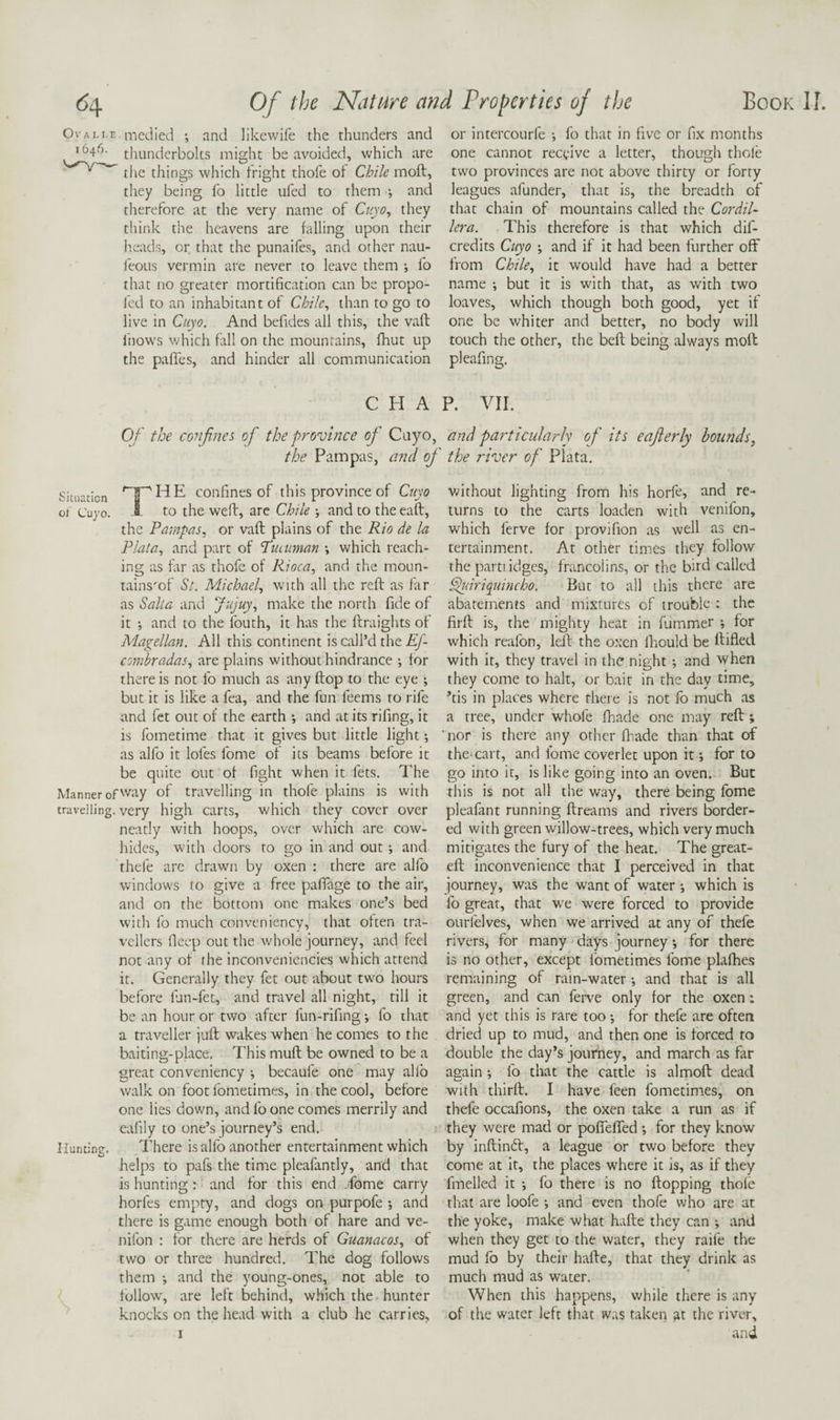 Ovali.e. medied •, and likcwife the thunders and 1640. thunderbolts might be avoided, which are the things which fright thofe ot Chile moft, they being fo little ufed to them 4 and therefore at the very name of Cuyo^ they think the heavens are falling upon their heads, or that the punaifes, and other nau- ieoLis vermin are never to leave them ; fo that no greater mortification can be propo- led to an inhabitant of Chile^ than to go to live in Cuyo. And befides all this, the vaft fnows which fall on the mountains, fhut up the pafies, and hinder all communication or intercourfe ; fo that in five or fix months one cannot receive a letter, though thole two provinces are not above thirty or forty leagues afunder, that is, the breadth of that chain of mountains called the Cordil¬ lera. This therefore is that which dif- credits Ciiyo \ and if it had been further off from Chile., it would have had a better name •, but it is with that, as with two loaves, which though both good, yet if one be whiter and better, no body will touch the other, the beft being always moft pleafing. CHAP. VIL Of the confines of the province of Cuyo, and particularly of its eajlerly bounds, the Pampas, and of the river of Plata, Situation '‘^HE confines of this province of Cuyo 01 Cu} o. i- to the weft, arc Chile •, and to the eaft, the Pampas, or vaft plains of the Rio de la Plata, and part of 'Puatman \ which reach¬ ing as far as thofe of Rioca, and the moun- tainsmf St. Michael, with all the reft as far as Salta and Jujuy, make the north fide of it •, and to the fouth, it has the ftraights of Magellan. All this continent is call’d the Ef- combradas, are plains without hindrance *, for there is not fo much as any ftop to the eye ; but it is like a fea, and the fun feems to rife and fet out of the earth *, and at its rifing, it is fometime that it gives but little light as alfo it lofes fome of its beams before it be quite out of fight when it lets. The Manner of way of travelling in thofe plains is with travelling, very high carts, which they cover over neatly with hoops, over which are cow¬ hides, with doors to go in and out; and thefe are drawn by oxen : there are alfo windows to give a free pafiage to the air, and on the bottom one makes one’s bed with fo much conveniency, that often tra¬ vellers fleep out the whole journey, and feel not any of the inconveniencies which attend it. Generally they fet out about two hours before lun-fet, and travel all night, till it be an hour or two after fun-rifing *, fo that a traveller juft wakes when he comes to the baiting-place. This muft be owned to be a great conveniency •, becaufe one may allb walk on foot fometimes, in the cool, before one lies down, and fo one comes merrily and eafily to one’s journey’s end. Hunting. I'here is alfo another entertainment which helps to pafs the time pleafantly, and that is hunting : and for this end .fome carry horfes empty, and dogs on purpofe •, and there is game enough both of hare and ve- nifon : for there are herds of Guanacos, of two or three hundred. The dog follows them •, and the young-ones, not able to f follow, are left behind, which the hunter ' knocks on the head with a club he carries. without lighting from his horfe, nnd re¬ turns to the carts loaden with venifon, which ferve for provifion as well as en¬ tertainment. At other times they follow the parti idges, francolins, or the bird called ^dricpiincho. But to all this there are abatements and mixtures of trouble : the firft is, the mighty heat in fummer ; for which reafon, left the o.xen Ihould be ftifled with it, they travel in the night *, and when they come to halt, or bait in the day time, ’tis in places where there is not fo much as a tree, under whofe fhade one may reft ; nor is there any other fliade than that of the'cart, and fome coverlet upon it for to go into it, is like going into an oven. But this is not all the way, there being fome pleafant running ftreams and rivers border¬ ed with green willow-trees, which very much mitigates the fury of the heat. The great- eft inconvenience that I perceived in that journey, was the want of water •, which is fo great, that we were forced to provide ourfelves, when we arrived at any of thefe rivers, for many days journey •, for there is no other, except fometimes fome plafhes remaining of rain-water •, and that is all green, and can ferve only for the oxen: and yet this is rare too •, for thefe are often dried up to mud, and then one is forced to double the day’s journey, and march as far again ; fo that the cattle is almoft dead with thirft. I have feen fometimes, on thefe occafions, the oxen take a run as if they were mad or pofTeffed ; for they know by inftinft, a league or two before they come at it, the places where it is, as if they fmelled it •, fo there is no flopping thofe that are loofe •, and even thofe who are at the yoke, make what hafte they can ; and when they get to the water, they raife the mud fo by their hafte, that they drink as much mud as water. When this happens, while there is any of the water left that was taken at the river,
