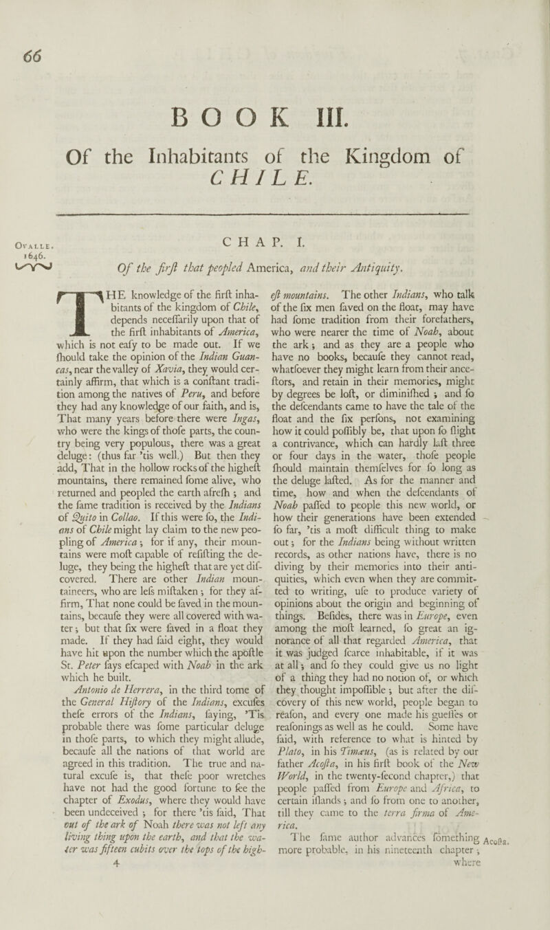 BOOK III. Of the Inhabitants of the Kingdom of CHILE. OVALLE. 1646. CHAP. I. Of the firf that peopled America, a?id their Antiquity. The knowledge of the firft inha¬ bitants of the kingdom of Chile., depends necefiarily upon that of the firft inhabitants of America., which is not eafy to be made out. If we fhould take the opinion of the Indian Guan- cas, near the valley of Xavia, they would cer¬ tainly affirm, that which is a conftant tradi¬ tion among the natives of Peru, and before they had any knowledge of our faith, and is. That many years before there were Ingas, who were the kings of thofe parts, the coun¬ try being very populous, there was a great deluge: (thus far ’tis well.) But then they add. That in the hollow rocks of the higheft mountains, there remained fome alive, who returned and peopled the earth afrefh ; and the fame tradition is received by the Indians of ^ito in Collao. If this were fo, the Indi¬ ans of Chile might lay claim to the new peo¬ pling of America *, for if any, their moun¬ tains were moft capable of refilling the de¬ luge, they being the higheft that are yet dif- covered. There are other Indian moun¬ taineers, who are lefs miftakcn •, for they af¬ firm, That none could be faved in the moun¬ tains, becaufe they were all covered with wa¬ ter but that fix were faved in a float they made. If they had faid eight, they would have hit upon the number which the apbftle St. Peter fays efcaped with Noah in the ark which he built. Antonio de Herrera, in the third tome of the General Hiftory of the Indians, excules thcfe errors of the Indians, faying, ’Tis probable there was fome particular deluge in thofe parts, to which they might allude, becaufe all the nations of that world are agreed in this tradition. The true and na¬ tural excufe is, that thefe poor wretches have not had the good fortune to fee the chapter of Exodus, where they would have been undeceived •, for there ’tis faid. That cut of the ark of Noah there was not left any living thing upon the earth, and that the wa¬ ter was fifteen cubits over the tops of the high- 4 eft mountains. The other Indians, who talk of the fix men faved on the float, may have had fome tradition from their forefathers, who were nearer the time of Noah, about the ark; and as they are a people who have no books, becaufe they cannot read, whatfoever they might learn from their ance- ftors, and retain in their memories, might by degrees be loft, or diminilhed ; and fo the defcendants came to have the tale of the float and the fix perfons, not examining how it could poflibly be, that upon fo flight a contrivance, which can hardly kft three or four days in the water, thofe people Ihould maintain themfelves for fo long as the deluge lafted. As for the manner and time, how and when the defcendants of Noah palled to people this new world, or how their generations have been extended fo far, ’tis a moft difficult thing to make out; for the Indians being without written records, as other nations have, there is no diving by their memories into their anti¬ quities, which even when they are commit¬ ted to writing, ufe to produce variety of opinions about the origin and beginning of things. Befides, there was in Europe, even among the moft learned, fo great an ig¬ norance of all that regarded America, that it was judged fcarce inhabitable, if it was at all', and fo they could give us no light of a thing they had no notion of, or which they thought impolfible *, but after the dif- covery of this new world, people began to reafon, and every one made his guelies or reafonings as well as he could. Some have faid, with relerence to what is hinted by Plato, in his Eimtius, (as is related by our father Acofta, in his firft book of the New World, in the twenty-fecond chapter,) that people paflTed from Europe and Africa, to certain iflands •, and fo from one to another, till they came to the terra firma of Ame¬ rica. The lame author advances fomething Acofta more probable, in his nineteenth chapter ^ where