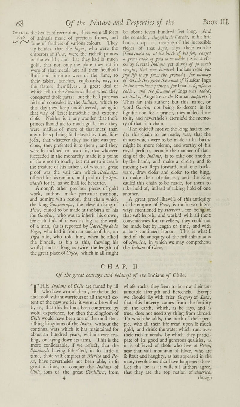 OvALtE. the houfes of recreation, there were all forts 1646. Qf animals made of precious ftones, and fome of feathers of various colours. They fiy befides, that the Ingas^ who were the emperors of Ptr«, were the richell princes in the world ; and that they had fo much gold, that not only the plate they eat in were of that metal, but ail their houflaold ffuff and furniture were of the fame, to their tables, benches, cupboards, nay, to the Ifatues themfelves; a great deal of which fell to the Spaniards flaare when they conquered thofe parts i but the beft part was hid and concealed by the Indians, which to this day they keep undifeovered, being in that way of fecret intradlable and extreme clofe. Neither is it any wonder that thofe princes fliould ufe fo much gold, fince they were mailers of more of that metal than any others •, being fo beloved by their fub- jedls, that whatever they had that was pre¬ cious, they prefented it to them ; and they were fo inclined to hoard it, that whoever fucceeded in the monarchy made it a point of Rate not to touch, but rather to increafe the treafure of his father •, of which a great proof was the vail fum which Atahualpa offered for his ranfom, and paid to the Spa¬ niards for it, as we lhall fee hereafter. AmongR other precious pieces of gold work, authors make particular mention, and admire with reafon, that chain which the king Guaynacapa, the eleventh king of Peru, caufed to be made at the birth of his fon Guafear, who was to inherit his crown, for each link of it was as big as the wrift of a man, (as is reported by Gareilajfo de la Vega, who had it from an uncle of his, an Inga alio, who told him, when he afked the bignefs, as big as this, Ihewing his wriR,) and as long as twice the length of the great place of Cufeo, which in all might Book III. be about feven hundred feet long. And the contador, Auguftin de Varcie, in his hrll book, chap. 14. treating ol the incredible riches of that Inga, lays thell* words : [Guaynaca pa, at the birth of bis fon, caufed a great cable of gold to be rndde (as is attcR- ed by feveral Indians yet alive) of fo much zveight, that nvo hundred Indians could hut juft lift it up from the ground *, for memory of which they gave the name 0/Guafear Inga to the new-born prince for Gimlceifignifies a cable and the fir name of Inga was added, as ^/AuguRus to the Roman emperorsl] Thus far this author: but this name, or word Giiafca, not being fo decent in its fignirication for a prince, they added the r to it, and neverthelefs eterniz’d the memo¬ ry of that rich chain. The chiefeR motive the king had to or¬ der this chain to be made, was, that the dances which were to be made at his birth, might be more folemn, and worthy of his royal perfon *, becaufe the manner of dan¬ cing of the Indians, is to take one another by the hands, and make a circle; and lb moving two Reps forward, and one back¬ ward, draw clofer and clofer to the king, to make their obeilances; and the king caufed this chain to be made, for them to take hold of, inRead of taking hold of one another. A great proof likewife of this antiquity of the empire of Peru, is thofe two high¬ ways mentioned by Herrera •, for being of that vaR length, and work’d with all thofe conveniencies for travellers, they could not be made but by length of time, and with a long continued labour. This is what I find of the antiquity of the firll inhabitants of America, in which we may comprehend the Indians of Chile. CHAP. II. Of the great courage and boldtiefs of the Indians of Chile. The Indians of Chile are famed by all who have writ of them, for the boldeft and moR valiant warriours of all thevaR ex¬ tent of the pew world: it were to be wifhed by us, that this had not been confirmed by woful experience, for then the kingdom of Chile would have been one of the moR flou- ridiing kingdoms of the Indies, without the continual wars which it has maintained for about an hundred years, without ever cea- fing, or laying down its arms. This is the more considerable, if we reflcfl, that the Spaniards having fubjedled, in fo little a time, thofe vaR empires of Mexico and Pe¬ ru, have neverthelefs not been able, in fo great a time, to conquer the Indians of Chile, fons of the great Cordillera, from 4 whole rocks they feem to borrow their un- tameable Rrength and fiercenefs. Except we fhould fay with frier Gregory of Leon, that this bravery comes from the fertility of the earth, which, as he fays, and is true, does not need any thing from abroad. To which he adds, the birth of thefe peo¬ ple, who all their life tread upon fo much gold, and drink the w^ater which runs over thefe rich minerals, by which they partici¬ pate of its good and generous qualities, as it is obferved of thofe who live at Potof near that vaR mountain of filver, w^ho are fo Rout and haughty, as has appeared in the many revolutions that have happened there. Let this be as it will, all authors agree, that they are the top nation of America, though