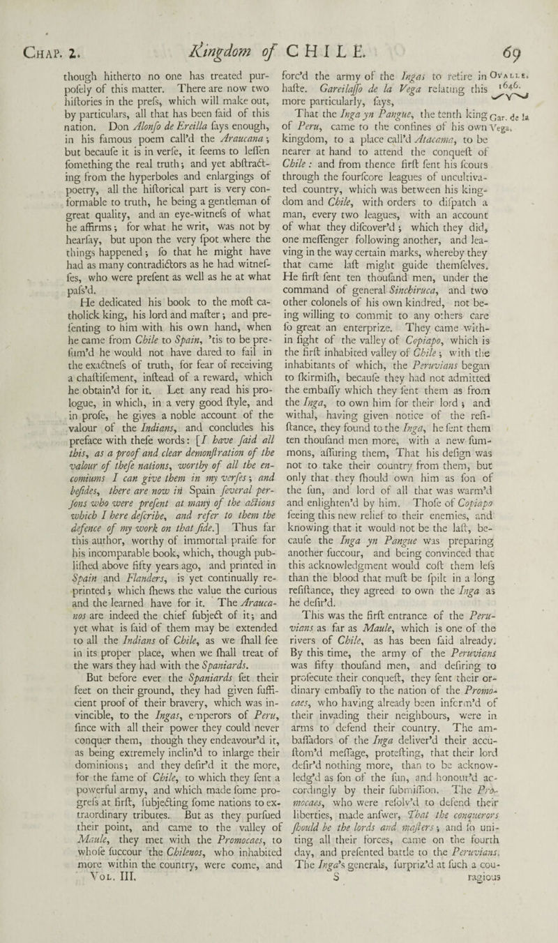 though hitherto no one has treated pur- pofely of this matter. There are now two hiftories in the prefs, which will make out, by particulars, all that has been faid of this nation. Don Alonfo de Ereilla fiys enough, in his famous poem call’d the Araucana •, but becaufe it is in verfe, it feems to leffen fomething the real truth and yet abftra6t- ing from the hyperboles and enlargings of poetry, all the hiftorical part is very con¬ formable to truth, he being a gentleman of great quality, and an eye-witnefs of what he affirms -, for what he writ, was not by hearfay, but upon the very fpot where the things happened *, fo that he might have had as many contradidors as he had witnef- fes, who were prefenc as well as he at what pafs’d. He dedicated his book to the moft ca- tholick king, his lord and mafter; and pre- fenting to him with his own hand, when he came from Chile to ^pain^ ’tis to be pre- fum’d he would not have dared to fail in the exadnefs of truth, for fear of receiving a chaltifement, inftead of a reward, which he obtain’d for it. Let any read his pro¬ logue, in which, in a very good ftyle, and in profe, he gives a noble account of the valour of the Indians^ and concludes his preface with thefe words: [/ have faid all this, as a proof and clear demonftration of the vahur of thefe nations, worthy of all the en¬ comiums / can give them in my verfes; and beftdes, there are now iri Spain feveral per- fons who were prefent at many of the adiions which I here defcribe, ajid refer to them the defence of my work on that Jidel] Thus far this author, worthy of immortal praife for his incomparable book, which, though pub- liffied above fifty years ago, and printed in Spain and Flanders, is yet continually re¬ printed which fhews the value the curious and the learned have for it. The Arauca- nos are indeed the chief fubjed of it; and yet what is faid of them may be extended to all the Indians of Chile, as we fhall fee in its proper place, when we fhall treat of the wars they had with the Spaniards. But before ever the Spaniards fet their feet on their ground, they had given fuffi- cient proof of their bravery, which was in¬ vincible, to the Ingas, emperors of Peru, fince with all their power they could never conquer them, though they endeavour’d it, as being extremely inclin’d to inlarge their dominions; and they defir’d it the more, for the fame of Chile, to which they fent a powerful army, and which made fome pro- grefs at firft, fubjeding fome nations to ex¬ traordinary tributes. But as they purfued their point, and came to the valley of Maule, they met with the Promocaes, to whofe fuccour the Chilenos, who inhabited more within the country, were come, and VoL. III. forc’d the army of the Ingas to retire inOvAi-tE. hafte. Gareilaffo de la Vega relating this more particularly, fiys, That the Ingayn Pangue, the tenth kingf^^r jj, of Peru, came to the confines of his own'\''ega. kingdom, to a place call’d Atacama, to be nearer at hand to attend the conqueft of Chile : and from thence firfl fent his fcouts through the fourfeore leagues of uncultiva¬ ted country, which was between his king¬ dom and Chile, with orders to difpatch a man, every two leagues, with an account of what they difeover’d ; which they did, one meffenger following another, and lea¬ ving in the way certain marks, whereby they that came laft might guide themfelves. He firft fent ten thoufand men, under the command of general Sinchiruca, and two other colonels of his own kindred, not be¬ ing willing to commit to any others care fo great an enterprize. They came with¬ in fight of the valley of Copiapo, which is the firft inhabited valley of Chile ; with the inhabitants of which, the Peruvians began to fkirmifh, becaufe they had not admitted the embafly which they fent them as from the Inga, to own him for their lord ; and withal, having given notice of the refi- ftance, they found to the Inga, he fent them ten thoufand men more, with a new fum- mons, aftliring them. That his defign was not to take their country from them, but only that they ffiould own him as fon of the fun, and lord of all that was warm’d and enlighten’d by him. Thofe of Copiapo feeing this new relief to their enemies, and knowing that it would not be the laft, bc- caufe the Inga yn Pangue Was preparing another fuccour, and being convinced that this acknowledgment would coft them lefs than the blood that muft be fpilt in a long refiftance, they agreed to own the Inga as he defir’d. This was the firft entrance of the Peru¬ vians as far as Maule, which is one of the rivers of Chile, as has been faid already. By this time, the army of the Peruvians was fifty thoufand men, and defiring to profecute their conqueft, they fent their or¬ dinary embaffy to the nation of the Promo¬ caes, who having already been inferm’d of their invading their neighbours, were in arms to defend their country. The am- baffadors of the Inga deliver’d their accu- ftom’d mefiage, protefting, that their lord defir’d nothing more, than to be acknow¬ ledg’d as fon of the fun, and honour’d ac¬ cordingly by their fubrniffion. The Pro¬ mocaes, who were refolv’d to defend their liberties, made anfwer, Fhat the conajierors foould be the lords and majiers; and lb uni¬ ting all their forces, came on the fourth day, and prefented battle to the Peruvians. The IngAs, generals, furpriz’d at fuch a cou- S ragious