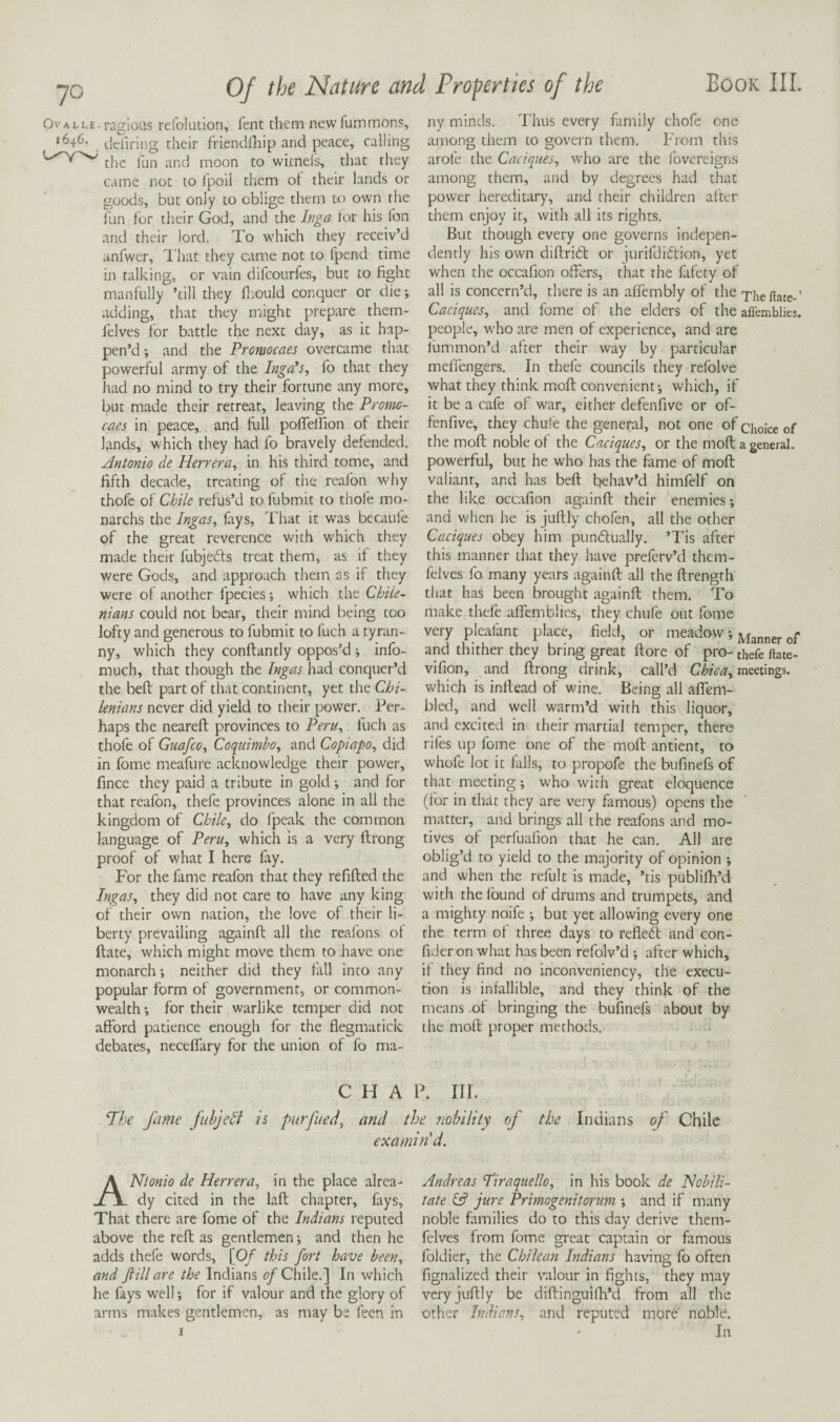 Ovalle. ragious refolution, fent them newfummons, 1646, their friendflrip and peace, calling the fun and moon to wicnels, that they came not to Ipoil them ot their lands or goods, but only to oblige them to own the fun for their God, and the Inga lor his Ton and their lord. To which they receiv’d anfwer, I'hat they came not to fpend time in talking, or vain difcourfes, but to fight manfully ’till they fiiould conquer or die; adding, that they might prepare them- felves lor battle the next day, as it hap¬ pen’d and the Promocaes overcame that powerful army of the Inga's, fo that they had no mind to try their fortune any more, but made their retreat, leaving the Pronic- caes in peace, and full pofleffion of their lands, which they had fo bravely defended. Antonio de Herrera, in his third tome, and fifth decade, treating of the reafon why thofe of Chile refus’d to fubmit to thofe mo- narchs the Ingas, fays, That it was becaufe of the great reverence with which they made their fubjedls treat them, as if they were Gods, and approach them as if they were of another fpecies; which the Chiie- nians could not bear, their mind being too lofty and generous to fubmit to fuch a tyran¬ ny, which they conftantly oppos’d ; info- much, that though the Ingas had conquer’d the beft part of that continent, yet the Chi- lenians never did yield to their power. Per¬ haps the neareft provinces to Peru, fuch as thofe of Guafco, Coquimbo, and Copiapo, did in fome meafure acknowledge their power, fince they paid a tribute in gold •, and for that reafon, thefe provinces alone in all the kingdom of Chile, do fpeak the common language of Peru, which is a very ftrong proof of what I here fay. For the fame reafon that they refilled the Ingas, they did not care to have any king of their own nation, the love of their li¬ berty prevailing againft all the reafons ol ftate, which might move them to have one monarch; neither did they fall into any popular form of government, or common¬ wealth ; for their warlike temper did not afford patience enough for the flegmatick debates, necelfary for the union of fo ma¬ ny minds. Thus every family chofe one among them to gov^ern them. From this arofe the Caciques, w’ho are the Ibvereigns among them, and by degrees had that power hereditar)', and their children alter them enjoy it, with all its rights. But though every one governs indepen¬ dently his own dillridl or jurifdidlion, yet when the occafion offers, that the fafety of all is concern’d, there is an alfembly of the Thefiate-' Caciques, and fome of the elders of the affemblies. people, who are men of experience, and are lummon’d after their way by particular melfengers. In thefe councils they refolve what they think moll convenient; which, if it be a cafe of war, either defenfive or of- fenfive, they chule the general, not one of choke of the moll noble of the Caciques, or the moll a general, powerful, but he who has the fame of moll valiant, and has bell behav’d himfelf on the like occafion againll their enemies; and when he is jullly chofen, all the other Caciques obey him pundlually. ’Tis after this manner that they have preferv’d them- felves fo many years againll all the ftrength that has been brought againll them. To make thefe alfcmblies, they chufe out fome very pleafant place, field, or meadow; and thither they bring great llore of pro- thefe ftate- vifion, and ftrong drink, call’d Chica, meetings, which is inllead of wine. Being all alfem- bled, and well warm’d with this liquor, and excited in their martial temper, there rifes up fome one of the moll antient, to whofe lot it falls, to propofe the bufinels of that meeting; who with great eloquence (lor in that they are very famous) opens the matter, and brings all the reafons and mo¬ tives of perfuafion that he can. All are oblig’d to yield to the majority of opinion ; and when the refillt is made, ’tis publifti’d with the Ibund ol drums and trumpets, and a mighty noife ; but yet allowing every one the term ol three days to refiedl and con- fider on what has been refolv’d ; after which, il they find no inconveniency, the execu¬ tion is infallible, and they think of the means of bringing the bufinefs about by the moll proper methods. CHAP. III. Hhe fame fuhjeB is purfueci, and the nobility of the Indians of Chile examind. ANtonio de Herrera, in the place alrea¬ dy cited in the lall chapter, fays. That there are fome of the Indians reputed above the reft as gentlemen; and then he adds thefe words, [0/ this fort have been, and ft ill are the Indians (?/Chile.] In which he fays well; for if valour and the glory of arms makes gentlemen, as may be feen in Andreas Piraquello, in his book de Habili¬ tate lA jure Primogenitormn ; and if many noble families do to this day derive them- felves from fome great captain or famous foldier, the Chilean Indians having fo often fignalized their valour in fights, they may veryjuftly be diftinguilh’d from all the other Indians, and reputed more noble. In
