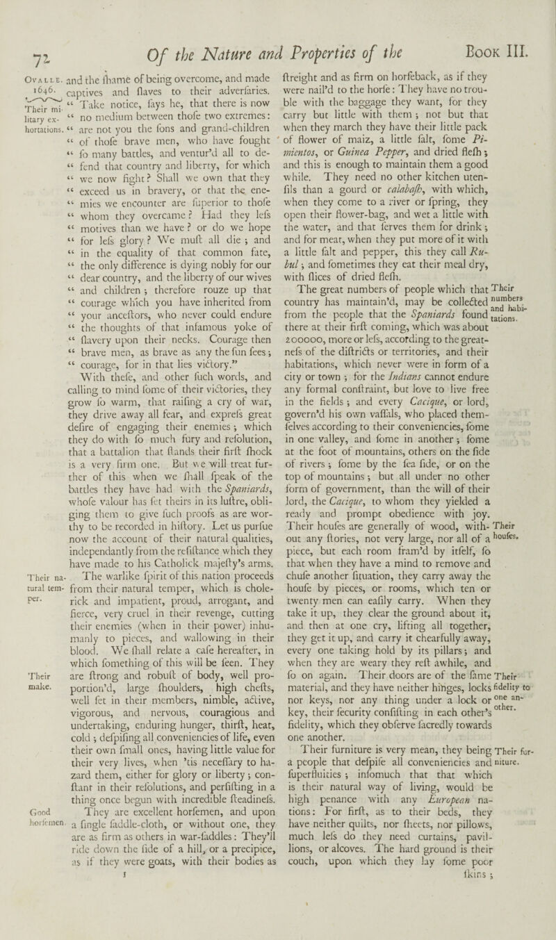 Ova LLE. 1646. Their mi¬ litary ex¬ hortations. Their na¬ tural tem¬ per. Their make. Good horl'cmen and the lliame of being overcome, and made captives and flaves to their adverlaries. “ I'akc notice, lays he, that there is now “ no medium between thofe two extremes: “ are not you the fons and grand-children “ of thofe brave men, who have fought “ fo many battles, and ventur’d all to de- “ fend that country and liberty, for which “ we now fight Shall we own that they “ exceed us in bravery, or that the ene- “ mies we encounter are fuperior to thofe “ whom they overcame r Had they lefs “ motives than we have ? or do we hope “ for lefs glory ? We muft all die ; and “ in the equality of that common fate, “ the only difference is dying nobly for our “ dear country, and the liberty of our wives “ and children •, therefore rouze up that “ courage which you have inherited from “ your anceftors, who never could endure “ the thoughts of that infamous yoke of “ flavery upon their necks. Courage then “ brave men, as brave as any the fun fees “ courage, for in that lies vidory.” With thefe, and other fuch words, and calling to mind fomc of their vidories, they grow fo warm, that raifing a cry of war, they drive away all fear, and exprefs great defire of engaging their enemies •, which they do with fo much fury and refolution, that a battalion that Hands their firfi; fhock is a very firm one. But we will treat fur¬ ther of this when we fliall fpeak of the battles they have had with the Spaniards^ whofe valour has fet theirs in its lufire, obli¬ ging them to give fuch proofs as are wor¬ thy to be recorded in hiflory. Let us purfue now the account of their natural qualities, independantly from the refiflance which they have made to his Catholick majefty’s arms. The warlike fpirit of this nation proceeds from their natural temper, which is chole- rick and impatient, proud, arrogant, and fierce, very cruel in their revenge, cutting their enemies (when in their power) inhu¬ manly to pieces, and wallowing in their blood. We llrall relate a cafe hereatter, in which fomething of this will be feen. They are ftrong and robult of body, well pro¬ portion’d, large fhoulders, high chefts, well fet in their naembers, nimble, adive, vigorous, and nervous, couragious and undertaking, enduring hunger, thirft, hear, cold *, defpifing all conveniencies of life, even their own fmall ones, having little value for their very lives, when ’tis necelTary to ha¬ zard them, either for glory or liberty; con- flanr in their relblutions, and perfifting in a thing once begun with incredible fteadinefs. They are excellent horfemen, and upon a fingle faddle-cloth, or without one, they are as firm as others in war-faddles: They’ll ride down the fide of a hill, or a precipice, as if they were goats, with their bodies as I ftreight and as firm on horfeback, as if they were nail’d to the horfe: I’hey have no trou¬ ble v/ith the baggage they want, for they carry but little with them •, not but that when they march they have their little pack ' of flower of maiz, a little fait, fome Pi- mientos^ or Guinea Pepper, and dried flelh; and this is enough to maintain them a good while. They need no other kitchen uten- fils than a gourd or calabajh, with which, when they come to a river or fpring, they open their flower-bag, and wet a little with the water, and that ferves them lor drink; and for meat, when they put more of it with a little fait and pepper, this they call Ru~ buland fometimes they eat their meal dry, with flices of dried flefli. The great numbers of people which that Their country has maintain’d, may be from the people that the Spaniards found tations, there at their firfl: coming, which was about 200000, more or lefs, according to the great- nefs of the diftridls or territories, and their habitations, which never wTre in form of a city or town •, for the Indians cannot endure any formal conftraint, but love to live free in the fields; and every Cacique, or lord, govern’d his own vaflals, who placed them- felves according to their conveniencies, fome in one valley, and fome in another; Ibme at the foot of mountain.s, others on the fide of rivers; fome by the fea fide, or on the top of mountains •, but all under no other form of government, than the will of their lord, the Cacique, to whom they yielded a ready and prompt obedience with joy. Their houfes are generally of wood, with- Their out any flories, not very large, nor all of piece, but each room fram’d by itfelf, fo that when they have a mind to remove and chufe another fituation, they carry away the houfe by pieces, or rooms, which ten or twenty men can eafily carry. When they take it up, they clear the ground about it, and then at one cry, lifting all together, they get it up, and carry it chearfully away, every one taking hold by its pillars; and when they are weary they reft awhile, and fo on again. Their doors are of the fame Their material, and they have neither hinges, locks fidelity to nor keys, nor any thing under a lock key, their fecurity confifting in each other’s ‘ fidelity, which they obferve facredly towards one another. Their furniture is very mean, they being Their fur- a people that defpife all conveniencies and niture. fuperfluities ; infomuch that that which is their natural way of living, would be high penance with any European na¬ tions: For firfl, as to their beds, they have neither quilts, nor fheets, nor pillows, much lels do they need curtains, pavil- lions, or alcoves. The hard ground is their couch, upon which they lay fome poor Ikins ;