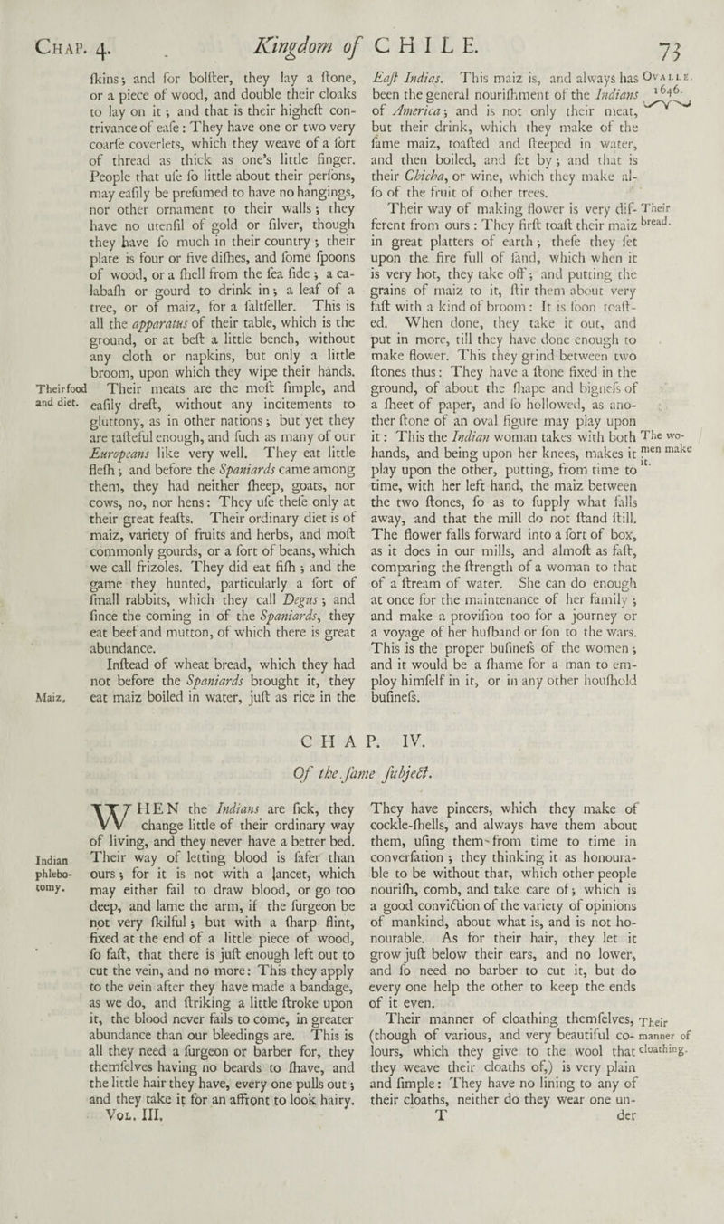 ITcins-, and for bolder, they lay a done, or a piece of wood, and double their cloaks to lay on it; and that is their highed con¬ trivance of eafe : They have one or two very coarfe coverlets, which they weave of a Ibrt of thread as thick as one’s little finger. People that ufe fo little about their perlbns, may eafily be prefumed to have no hangings, nor other ornament to their walls •, they have no utenfil of gold or filver, though they have fo much in their country *, their plate is four or five difhes, and fome fpoons of wood, or a fhell from the fea fide *, a ca- labalh or gourd to drink in •, a leaf of a tree, or of maiz, for a faltfeller. This is all the apparatus of their table, which is the ground, or at bed a little bench, without any cloth or napkins, but only a little broom, upon which they wipe their hands. Their food Their meats are the mod fimple, and and diet, eafily dred, without any incitements to gluttony, as in other nations; but yet they are tadeful enough, and fuch as many of our Europeans like very well. They eat little fledi *, and before the Spaniards came among them, they had neither fheep, goats, nor cows, no, nor hens: They ufe thefe only at their great feads. Their ordinary diet is of maiz, variety of fruits and herbs, and mod commonly gourds, or a fort of beans, which we call frizoles. They did eat fidi *, and the game they hunted, particularly a fort of fmall rabbits, which they call Degus •, and fince the coming in of the Spaniards^ they eat beef and mutton, of which there is great abundance. Indead of wheat bread, which they had not before the Spaniards brought it, they Maiz, eat maiz boiled in water, jud as rice in the Eaft Indias. This maiz is, and always has Ovalle, been the general nourifhment of the Indians of Anierica \ and is not only their meat, but their drink, which they make of the fame maiz, toaded and deeped in water, and then boiled, and fet by •, and that is their Chicha^ or wine, which they make al- fo of the fruit of other trees. Their way of making flower is very dif- Their ferent from ours; They fird toad their maiz in great platters of earth i thefe they i'et upon the fire full of land, which when it is very hot, they take ofi'; and putting the grains of maiz to it, dir them about very fad with a kind of broom : It is loon toad¬ ed. When done, they take it out, and put in more, till they have done enough to make flower. This they grind betw'een two dones thus; They have a done fixed in the ground, of about the fltape and bignefs of a fheet of paper, and fo hollowed, as ano¬ ther done of an oval figure may play upon it: This the Indian woman takes with both The wo- hands, and being upon her knees, makes it play upon the other, putting, from time to time, with her left hand, the maiz between the two dones, fo as to fupply what falls away, and that the mill do not dand dill. The flower falls forward into a fort of box, as it does in our mills, and almod as fad, comparing the drength of a woman to that of a dream of water. She can do enough at once for the maintenance of her family •, and make a provifion too for a journey or a voyage of her hufband or fon to the wars. This is the proper bufinefs of the women j and it would be a fliame for a man to em¬ ploy himfelf in it, or in any other huufliold bufinefs. CHAP. IV. Of the. fame Jubjedi. WHEN the Indians are fick, they change little of their ordinary way of living, and they never have a better bed. Indian Their way of letting blood is fafer than phlebo- ours ; for it is not with a lancet, which corny. either fail to draw blood, or go too deep, and lame the arm, if the furgeon be not very fkilful; but with a (harp flint, fixed at the end of a little piece of wood, fo fad, that there is jud enough left out to cut the vein, and no more: This they apply to the vein after they have made a bandage, as we do, and driking a little droke upon it, the bkxjd never fails to come, in greater abundance than our bleedings are. This is all they need a furgeon or barber for, they themfelves having no beards to fhave, and the little hair they have, every one pulls out; and they take it for an affront to look hairy. VoL. Ill, They have pincers, which they make of cockle-fhells, and always have them about them, ufing them'from time to time in converfation *, they thinking it as honoura¬ ble to be without that, which other people nouridi, comb, and take care of which is a good conviedion of the variety of opinions of mankind, about what is, and is not ho¬ nourable, As for their hair, they let it grow jud below their ears, and no lower, and fo need no barber to cut it, but do every one help the other to keep the ends of it even. Their manner of cloathing themfelves. Their (though of various, and very beautiful co- manner cf lours, which they give to the wool that they weave their cloaths of,) is very plain and fimple: They have no lining to any of their cloaths, neither do they wear one un- T der