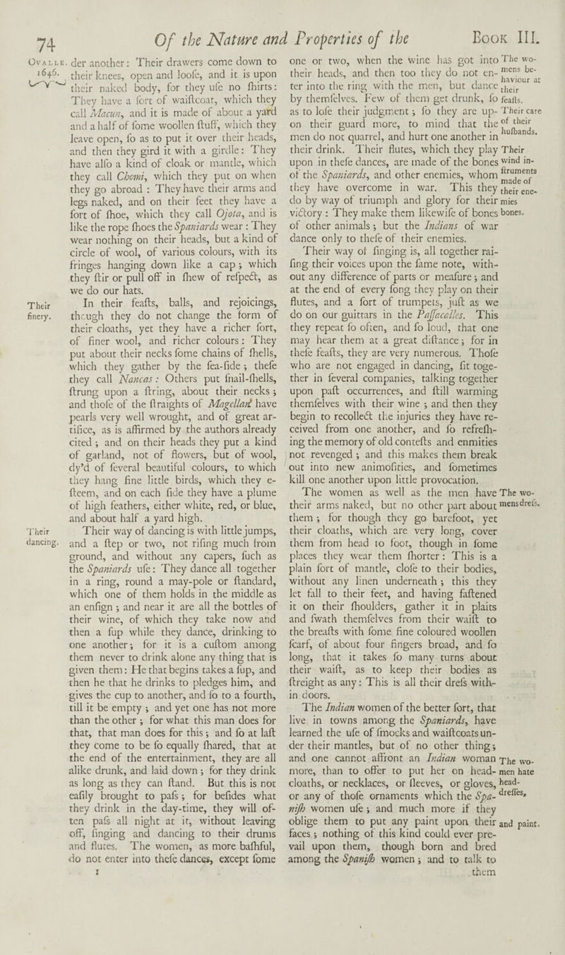 Ova i,L 2646. Their finery. Their dancing Of the Nature and Properties of the Book III. :■ der another: Their drawers come down to their knees, open and loolc, and it is upon  their naked body, for they ufe no fliirts: They have a ibrt of waiflcoar, which they call 'Macun^ and it is made of about a yard and a half of fome woollen iluff, which they leave open, fo as to put it over their heads, and then they gird it with a girdle: They have alfo a kind of cloak or mantle, which they call Chorniy which they put on when they go abroad : They have their arms and legs naked, and on their feet they have a fort of Ihoe, which they call Ojota^ and is like the rope fhoes the Spaniards wear: They wear nothing on their heads, but a kind of circle of wool, of various colours, with its fringes hanging down like a cap *, which they ftir or pull off in Ihew of refpeft, as we do our hats. In their feafts, balls, and rejoicings, theugh they do not change the form of their cloaths, yet they have a richer fort, of finer wool, and richer colours: They put about their necks fome chains of fhells, w'hich they gather by the fea-fide ; thefe they call Nancas: Others put fnail-fhells, ftrung upon a firing, about their necks *, and thofe of the ftraights of Magcllart have pearls very well wrought, and of great ar¬ tifice, as is affirmed by the authors already cited ; and on their heads they put a kind of garland, not of flow'ers, but of wool, dy’d of feveral beautiful colours, to which they hang fine little birds, which they e- fleem, and on each fide they have a plume of high feathers, either white, red, or blue, and about half a yard high. Their way of dancing is with little jumps, and a flep or two, not rifing much from ground, and without any capers, fuch as the Spaniards ufe: They dance all together in a ring, round a may-pole or ftandard, which one of them holds in the middle as an enfign ; and near it are all the bottles of their wine, of which they take now and then a fup while they dance, drinking to one another; for it is a cuflom among them never to drink alone any thing that is given them: He that begins takes a fup, and then he that he drinks to pledges him, and gives the cup to another, and fo to a fourth, till it be empty ; and yet one has not more than the other ; for what this man does for that, that man does for this; and fo at laft they come to be fo equally ffiared, that at the end of the entertainment, they are all alike drunk, and laid down ; for they drink as long as they can fland. But this is not cafily brought to pafs; for befides what they drink in the day-time, they will of¬ ten pafs all night at it, without leaving off, finging and dancing to their drums and flutes. The women, as more baffiful, do not enter into thefe dances, except fome I one or two, when the wine has got into The wo- their heads, and then too tiiey do not en- ter into the ring with the men, but dance jjjgjj. by themfelvcs. Few of them get drunk, fo feaits. as to lofe their judgment; fo they are up-Their care on their guard more, to mind that ^ men do not quarrel, and hurt one another in “ their drink. Their flutes, which they play Their wind in- ftruments made of their ene* do by way of triumph and glory for their mies vidlory : They make them likewife of bones bones, of other animals; but the Indians of war dance only to thefe of their enemies. Their way of finging is, all together rai- fing their voices upon the fame note, with¬ out any difference of parts or meafure; and at the end of every fong they play on their flutes, and a fort of trumpets, juft as we do on our guittars in the Pajfacalles, This they repeat fo often, and fo loud, that one may hear them at a great diftance; for in thefe feafts, they are very numerous. Thofe who are not engaged in dancing, fit toge¬ ther in feveral companies, talking together upon paft occurrences, and ftill warming themfelves with their wine ; and then they begin to recolleiff: the injuries they have re¬ ceived from one another, and fo rcfrefli- ing the memory of old contefts and enmities not revenged ; and this makes them break out into new animofities, and fometimes kill one another upon little provocation. The women as well as the men have The wo- their arms naked, but no other part about them ; for though they go barefoot, yet their cloaths, which are very long, cover them from head to foot, though in fome places they wear them fhorter: This is a plain fort of mantle, dole to their bodies, without any linen underneath ; this they let fall to their feet, and having faftened it on their ffioulders, gather it in plaits and fwath themfelves from their waift to the breafts with fome fine coloured woollen fcarf, of about four fingers broad, and fo long, that it takes fo many turns about their waift, as to keep their bodies as ftreight as any: This is all their drefs with¬ in doors. The Indian women of the better fort, that live in towns among the Spaniards^ have learned the ufe of fmocks and waiftcoats un¬ der their mantles, but of no other thing; and one cannot affront an Indian woman T'ljg more, than to offer to put her on head- men hate cloaths, or necklaces, or fleeves, or gloves, bead- or any of thofe ornaments which the Spa- nifij women ufe ; and much more if they oblige them to put any paint upon their and paint, faces; nothing of this kind could ever pre¬ vail upon them, though born and bred among the Spanijh women; and to talk to them upon in thefe dances, are made of the bones of the Spaniards^ and other enemies, whom they have overcome in war. This they