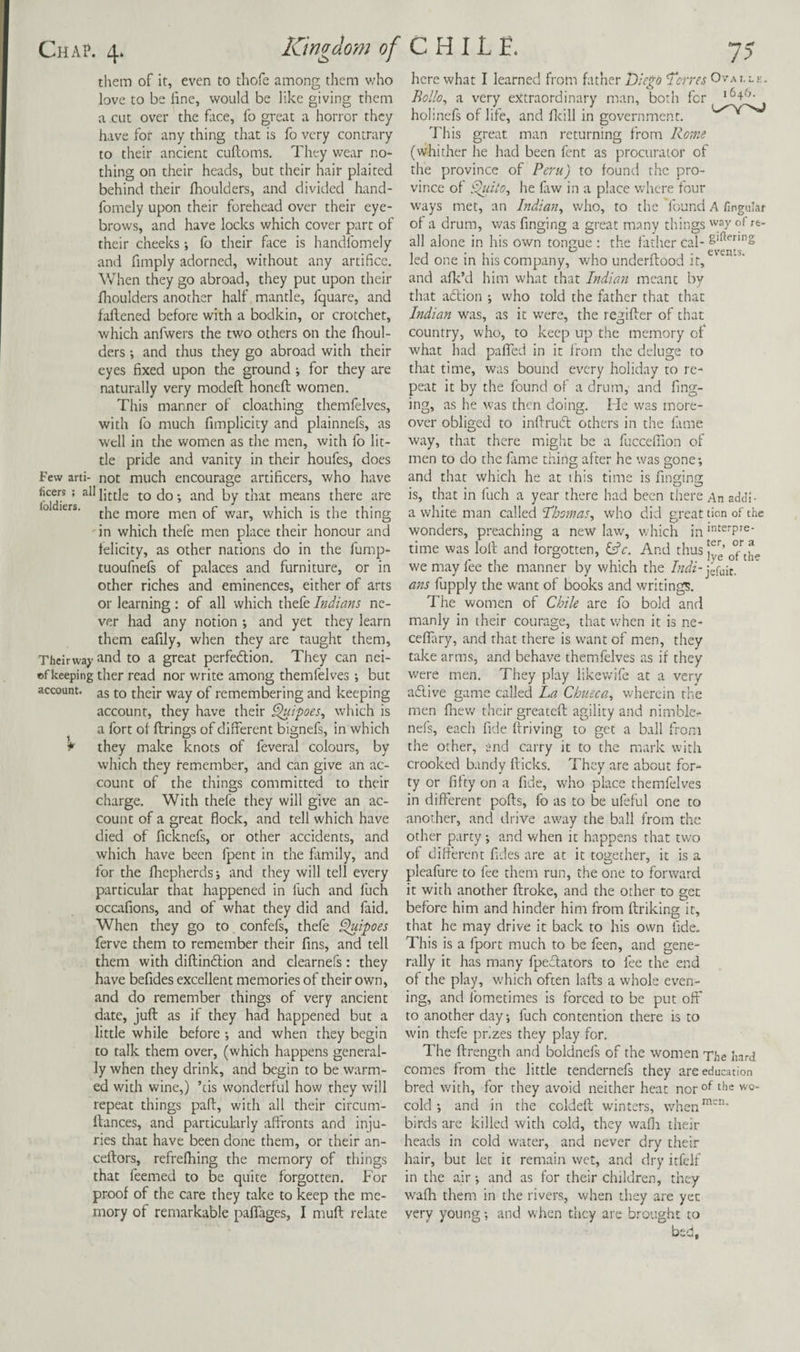 them of it, even to thofe among them v;ho love to be line, would be like giving them a cut over the face, fo great a horror they have for any thing that is fo very contrary to their ancient culloms. They wear no¬ thing on their heads, but their hair plaited behind their Ihoulders, and divided hand- fomely upon their forehead over their eye¬ brows, and have locks which cover part of their cheeks; fo their face is handlbmely and fimply adorned, without any artifice. When they go abroad, they put upon their flioulders another half mantle, fquare, and fadened before with a bodkin, or crotchet, which anfwers the two others on the fhoul- ders -, and thus they go abroad with their eyes fixed upon the ground ; for they are naturally very modeft honeft women. This manner of cloathing themfelves, with fo much fimplicity and plainnefs, as well in the women as the men, with fo lit¬ tle pride and vanity in their houfes, docs Few arti- not much encourage artificers, who have ficers; all jq py means there are ° the more men of war, which is the thing in which thefe men place their honour and felicity, as other nations do in the fump- tuoufnels of palaces and furniture, or in other riches and eminences, either of arts or learning : of all which thefe Indians ne¬ ver had any notion ; and yet they learn them eafily, when they are taught them, Theirwaj- •tnd to a great perfedlion. They can nei- ofkeeping ther read nor write among themfelves; but account. 35 ^ their way of remembering and keeping account, they have their ^ipoes, which is a fort of firings of different bignefs, in which they make knots of feveral colours, by which they remember, and can give an ac¬ count of the things committed to their charge. With thefe they will give an ac¬ count of a great flock, and tell which have died of ficknefs, or other accidents, and which have been fpent in the family, and for the flsepherds-, and they will tell every particular that happened in fuch and fuch occafions, and of what they did and faid. When they go to confefs, thefe ^ipoes ferve them to remember their fins, and tell them with diflindion and clearnefs: they have befides excellent memories of their own, and do remember things of very ancient date, juft as if they had happened but a little while before •, and when they begin to talk them over, (which happens general¬ ly when they drink, and begin to be warm¬ ed with wine,) ’cis wonderful how they will repeat things paft, with all their circum- ftances, and particularly affronts and inju¬ ries that have been done them, or their an- ceftors, refrefhing the memory of things that feemed to be quite forgotten. For proof of the care they take to keep the me¬ mory of remarkable paffages, I muft relate here what I learned from father Diego Derres Ovai.lk. Bollo^ a very e>ttraordinary man, both for holinels of life, and flcill in government. This great man returning from Rome (whither he had been fent as procurator of the province of Peru) to found the pro¬ vince of ^ito, he fiw in a place where four ways met, an Indian^ who, to the found A finguLir of a drum, was finging a great m.iny things way of re- all alone in his own tongue : the father cal- led one in his company, who underftood it, and aflv’d him what that Indian meant by that aclion ; who told the father that that Indian was, as it w^ere, the regifter of that country, who, to keep up the memory of what had paflTed in it from the deluge to that time, was bound every holiday to re¬ peat it by the found of a drum, and fing¬ ing, as he was then doing. He was more¬ over obliged to inffrud others in the lame way, that there might be a fuccefilon of men to do the fame thing after he was gone; and that which he at this time is finging is, that in fuch a year there had been there An add!- a white man called Dhomas^ who did great tion of the wonders, preaching a new law, which in time was loft and forgotten, And thus we may fee the manner by which the A<^z-jefuit. ans fupply the want of books and writings. The women of Chile are fo bold and manly in their courage, that when it is ne- celTary, and that there is want of men, they take arms, and behave themfelves as if they were men. They play likewife at a very adive game called La Chueca^ wherein the men fliew their greateft agility and nimble.- nefs, each fide driving to get a ball from the other, and carry it to the mark with crooked bandy fticks. They are about for¬ ty or fifty on a fide, who place themfelves in different pofts, lb as to be ufeful one to another, and drive aw^ay the ball from the other party; and when it happens that two of different fides are at it together, it is a pleafure to fee them run, the one to forward it with another ftroke, and the other to get before him and hinder him from ftriking it, that he may drive it back to his own fide. This is a fport much to be feen, and gene¬ rally it has many fpedators to fee the end of the play, w-hich often lafts a whole even¬ ing, and fometimes is forced to be put oft' to another day, fuch contention there is to win thefe prizes they play for. The ftrength and boldnefs of the women The hard comes from the little tendernefs they are education bred with, for they avoid neither heat nor®^ 'v®- cold; and in the coldeft winters, when'^”''’* birds are killed with cold, they wafii their heads in cold water, and never dry their hair, but let it remain wet, and dry itfclf in the air; and as for their children, they walla them in the rivers, when they are yec very young and when they are brought to